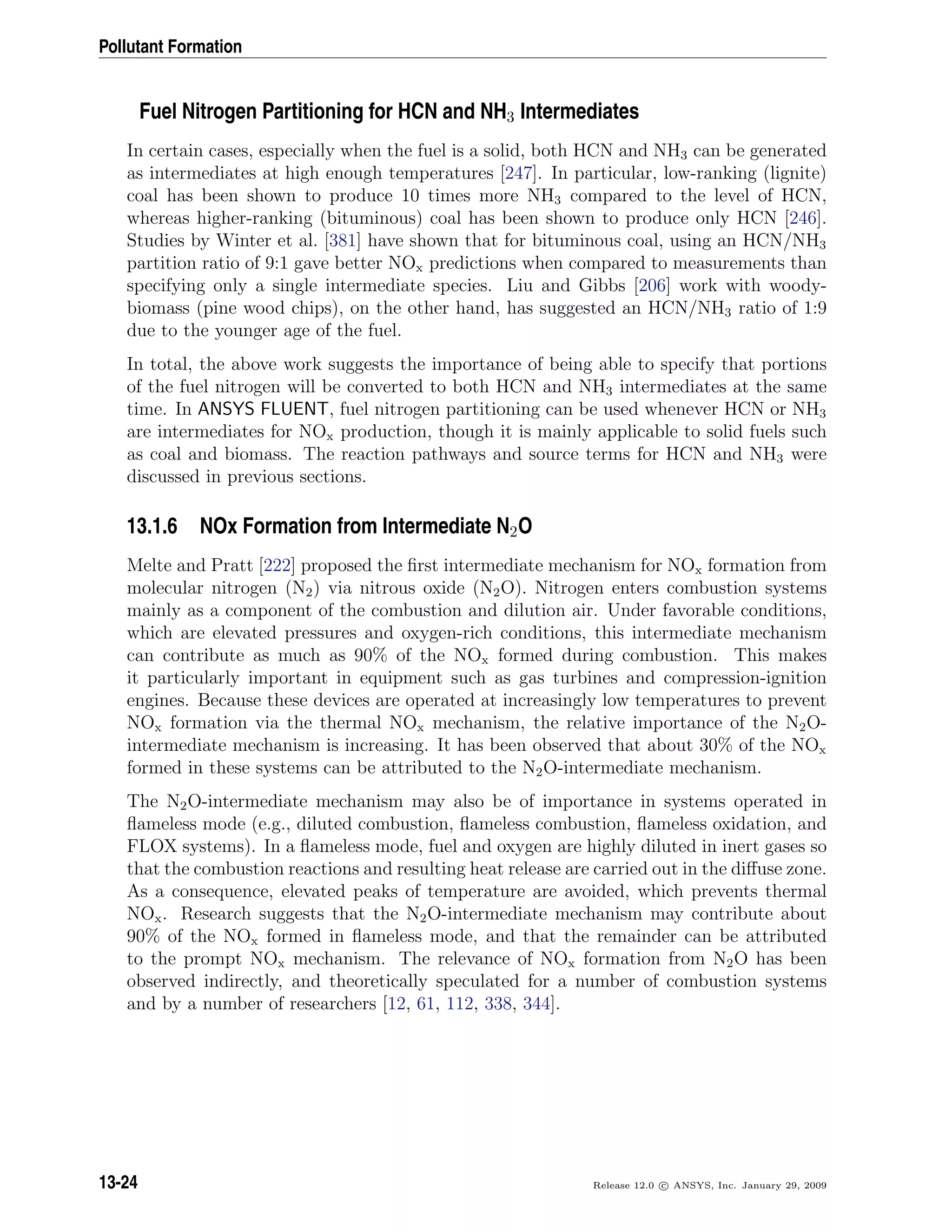 Pollutant Formation
Fuel Nitrogen Partitioning for HCN and NH3 Intermediates
In certain cases, especially when the fuel is a solid, both HCN and NH3 can be generated
as intermediates at high enough temperatures [247]. In particular, low-ranking (lignite)
coal has been shown to produce 10 times more NH3 compared to the level of HCN,
whereas higher-ranking (bituminous) coal has been shown to produce only HCN [246].
Studies by Winter et al. [381] have shown that for bituminous coal, using an HCN/NH3
partition ratio of 9:1 gave better NOx predictions when compared to measurements than
specifying only a single intermediate species. Liu and Gibbs [206] work with woody-
biomass (pine wood chips), on the other hand, has suggested an HCN/NH3 ratio of 1:9
due to the younger age of the fuel.
In total, the above work suggests the importance of being able to specify that portions
of the fuel nitrogen will be converted to both HCN and NH3 intermediates at the same
time. In ANSYS FLUENT, fuel nitrogen partitioning can be used whenever HCN or NH3
are intermediates for NOx production, though it is mainly applicable to solid fuels such
as coal and biomass. The reaction pathways and source terms for HCN and NH3 were
discussed in previous sections.
13.1.6 NOx Formation from Intermediate N2O
Melte and Pratt [222] proposed the ﬁrst intermediate mechanism for NOx formation from
molecular nitrogen (N2) via nitrous oxide (N2O). Nitrogen enters combustion systems
mainly as a component of the combustion and dilution air. Under favorable conditions,
which are elevated pressures and oxygen-rich conditions, this intermediate mechanism
can contribute as much as 90% of the NOx formed during combustion. This makes
it particularly important in equipment such as gas turbines and compression-ignition
engines. Because these devices are operated at increasingly low temperatures to prevent
NOx formation via the thermal NOx mechanism, the relative importance of the N2O-
intermediate mechanism is increasing. It has been observed that about 30% of the NOx
formed in these systems can be attributed to the N2O-intermediate mechanism.
The N2O-intermediate mechanism may also be of importance in systems operated in
ﬂameless mode (e.g., diluted combustion, ﬂameless combustion, ﬂameless oxidation, and
FLOX systems). In a ﬂameless mode, fuel and oxygen are highly diluted in inert gases so
that the combustion reactions and resulting heat release are carried out in the diﬀuse zone.
As a consequence, elevated peaks of temperature are avoided, which prevents thermal
NOx. Research suggests that the N2O-intermediate mechanism may contribute about
90% of the NOx formed in ﬂameless mode, and that the remainder can be attributed
to the prompt NOx mechanism. The relevance of NOx formation from N2O has been
observed indirectly, and theoretically speculated for a number of combustion systems
and by a number of researchers [12, 61, 112, 338, 344].
13-24 Release 12.0 c ANSYS, Inc. January 29, 2009
 