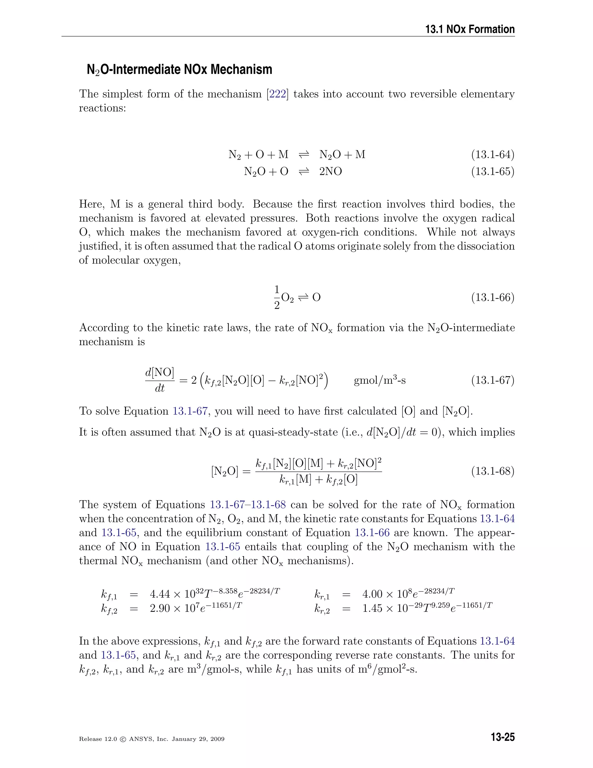 13.1 NOx Formation
N2O-Intermediate NOx Mechanism
The simplest form of the mechanism [222] takes into account two reversible elementary
reactions:
N2 + O + M N2O + M (13.1-64)
N2O + O 2NO (13.1-65)
Here, M is a general third body. Because the ﬁrst reaction involves third bodies, the
mechanism is favored at elevated pressures. Both reactions involve the oxygen radical
O, which makes the mechanism favored at oxygen-rich conditions. While not always
justiﬁed, it is often assumed that the radical O atoms originate solely from the dissociation
of molecular oxygen,
1
2
O2 O (13.1-66)
According to the kinetic rate laws, the rate of NOx formation via the N2O-intermediate
mechanism is
d[NO]
dt
= 2 kf,2[N2O][O] − kr,2[NO]2
gmol/m3
-s (13.1-67)
To solve Equation 13.1-67, you will need to have ﬁrst calculated [O] and [N2O].
It is often assumed that N2O is at quasi-steady-state (i.e., d[N2O]/dt = 0), which implies
[N2O] =
kf,1[N2][O][M] + kr,2[NO]2
kr,1[M] + kf,2[O]
(13.1-68)
The system of Equations 13.1-67–13.1-68 can be solved for the rate of NOx formation
when the concentration of N2, O2, and M, the kinetic rate constants for Equations 13.1-64
and 13.1-65, and the equilibrium constant of Equation 13.1-66 are known. The appear-
ance of NO in Equation 13.1-65 entails that coupling of the N2O mechanism with the
thermal NOx mechanism (and other NOx mechanisms).
kf,1 = 4.44 × 1032
T−8.358
e−28234/T
kr,1 = 4.00 × 108
e−28234/T
kf,2 = 2.90 × 107
e−11651/T
kr,2 = 1.45 × 10−29
T9.259
e−11651/T
In the above expressions, kf,1 and kf,2 are the forward rate constants of Equations 13.1-64
and 13.1-65, and kr,1 and kr,2 are the corresponding reverse rate constants. The units for
kf,2, kr,1, and kr,2 are m3
/gmol-s, while kf,1 has units of m6
/gmol2
-s.
Release 12.0 c ANSYS, Inc. January 29, 2009 13-25
 