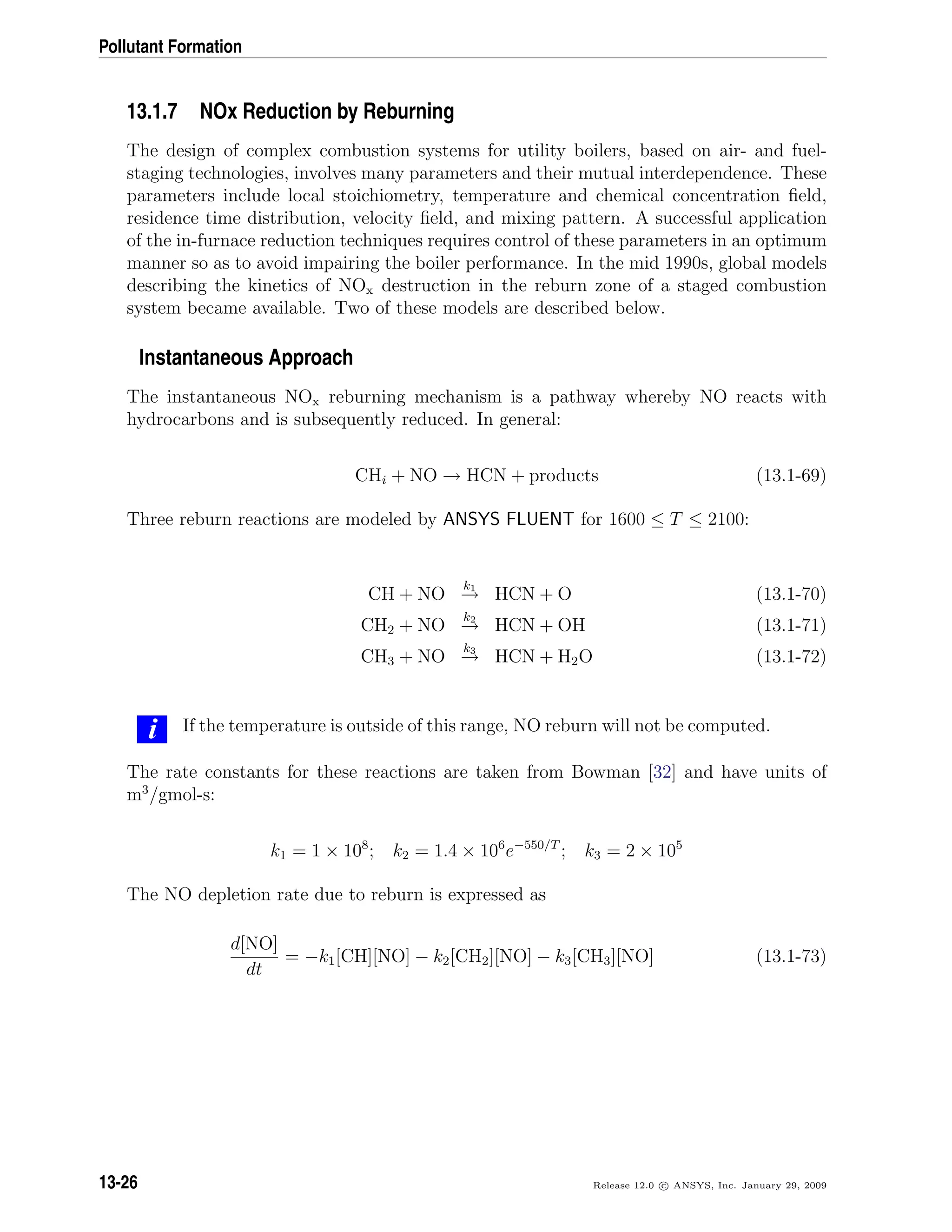 Pollutant Formation
13.1.7 NOx Reduction by Reburning
The design of complex combustion systems for utility boilers, based on air- and fuel-
staging technologies, involves many parameters and their mutual interdependence. These
parameters include local stoichiometry, temperature and chemical concentration ﬁeld,
residence time distribution, velocity ﬁeld, and mixing pattern. A successful application
of the in-furnace reduction techniques requires control of these parameters in an optimum
manner so as to avoid impairing the boiler performance. In the mid 1990s, global models
describing the kinetics of NOx destruction in the reburn zone of a staged combustion
system became available. Two of these models are described below.
Instantaneous Approach
The instantaneous NOx reburning mechanism is a pathway whereby NO reacts with
hydrocarbons and is subsequently reduced. In general:
CHi + NO → HCN + products (13.1-69)
Three reburn reactions are modeled by ANSYS FLUENT for 1600 ≤ T ≤ 2100:
CH + NO
k1
→ HCN + O (13.1-70)
CH2 + NO
k2
→ HCN + OH (13.1-71)
CH3 + NO
k3
→ HCN + H2O (13.1-72)
i If the temperature is outside of this range, NO reburn will not be computed.
The rate constants for these reactions are taken from Bowman [32] and have units of
m3
/gmol-s:
k1 = 1 × 108
; k2 = 1.4 × 106
e−550/T
; k3 = 2 × 105
The NO depletion rate due to reburn is expressed as
d[NO]
dt
= −k1[CH][NO] − k2[CH2][NO] − k3[CH3][NO] (13.1-73)
13-26 Release 12.0 c ANSYS, Inc. January 29, 2009
 