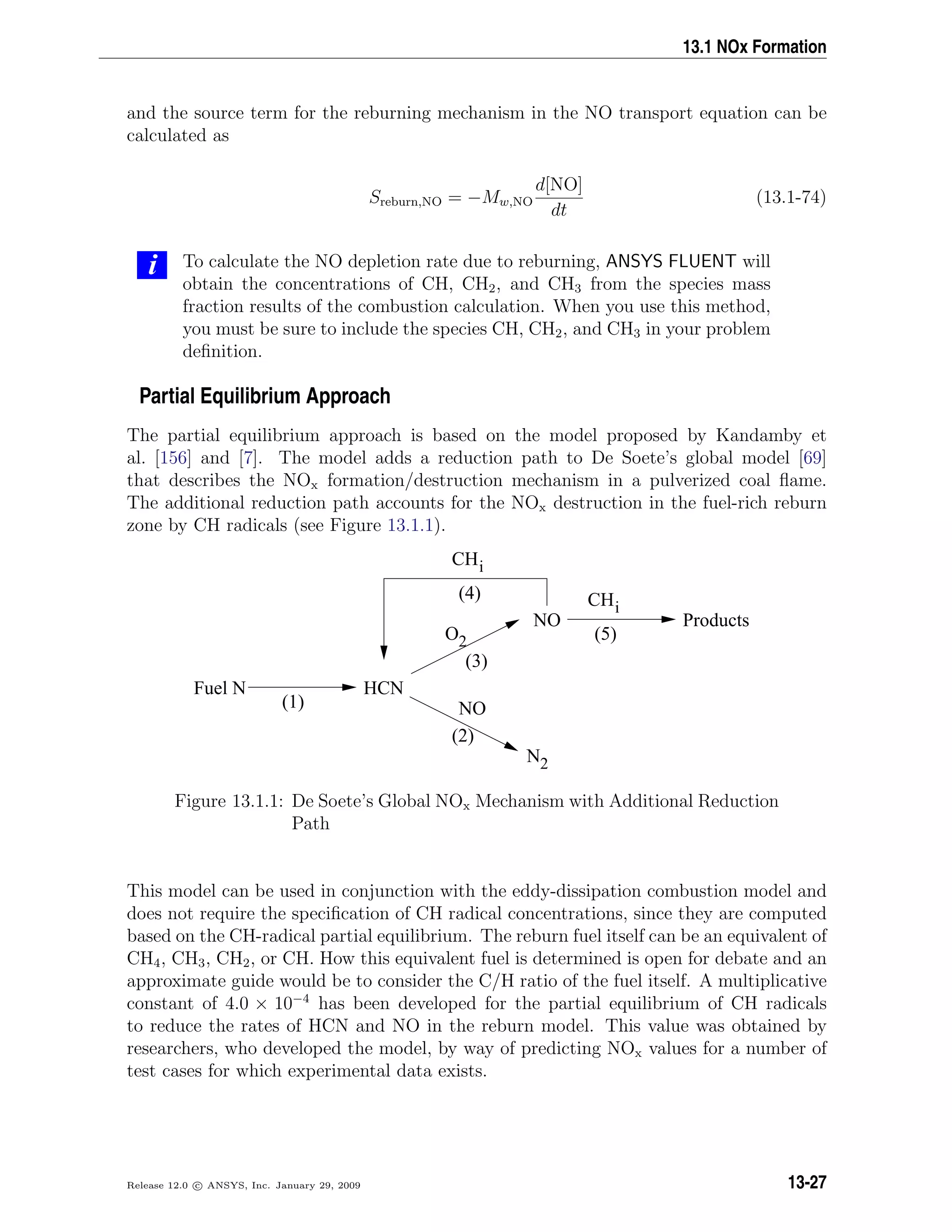 13.1 NOx Formation
and the source term for the reburning mechanism in the NO transport equation can be
calculated as
Sreburn,NO = −Mw,NO
d[NO]
dt
(13.1-74)
i To calculate the NO depletion rate due to reburning, ANSYS FLUENT will
obtain the concentrations of CH, CH2, and CH3 from the species mass
fraction results of the combustion calculation. When you use this method,
you must be sure to include the species CH, CH2, and CH3 in your problem
deﬁnition.
Partial Equilibrium Approach
The partial equilibrium approach is based on the model proposed by Kandamby et
al. [156] and [7]. The model adds a reduction path to De Soete’s global model [69]
that describes the NOx formation/destruction mechanism in a pulverized coal ﬂame.
The additional reduction path accounts for the NOx destruction in the fuel-rich reburn
zone by CH radicals (see Figure 13.1.1).
N2
CHi
CHi
O2
HCN
NO Products
Fuel N
NO
(2)
(3)
(1)
(5)
(4)
Figure 13.1.1: De Soete’s Global NOx Mechanism with Additional Reduction
Path
This model can be used in conjunction with the eddy-dissipation combustion model and
does not require the speciﬁcation of CH radical concentrations, since they are computed
based on the CH-radical partial equilibrium. The reburn fuel itself can be an equivalent of
CH4, CH3, CH2, or CH. How this equivalent fuel is determined is open for debate and an
approximate guide would be to consider the C/H ratio of the fuel itself. A multiplicative
constant of 4.0 × 10−4
has been developed for the partial equilibrium of CH radicals
to reduce the rates of HCN and NO in the reburn model. This value was obtained by
researchers, who developed the model, by way of predicting NOx values for a number of
test cases for which experimental data exists.
Release 12.0 c ANSYS, Inc. January 29, 2009 13-27
 