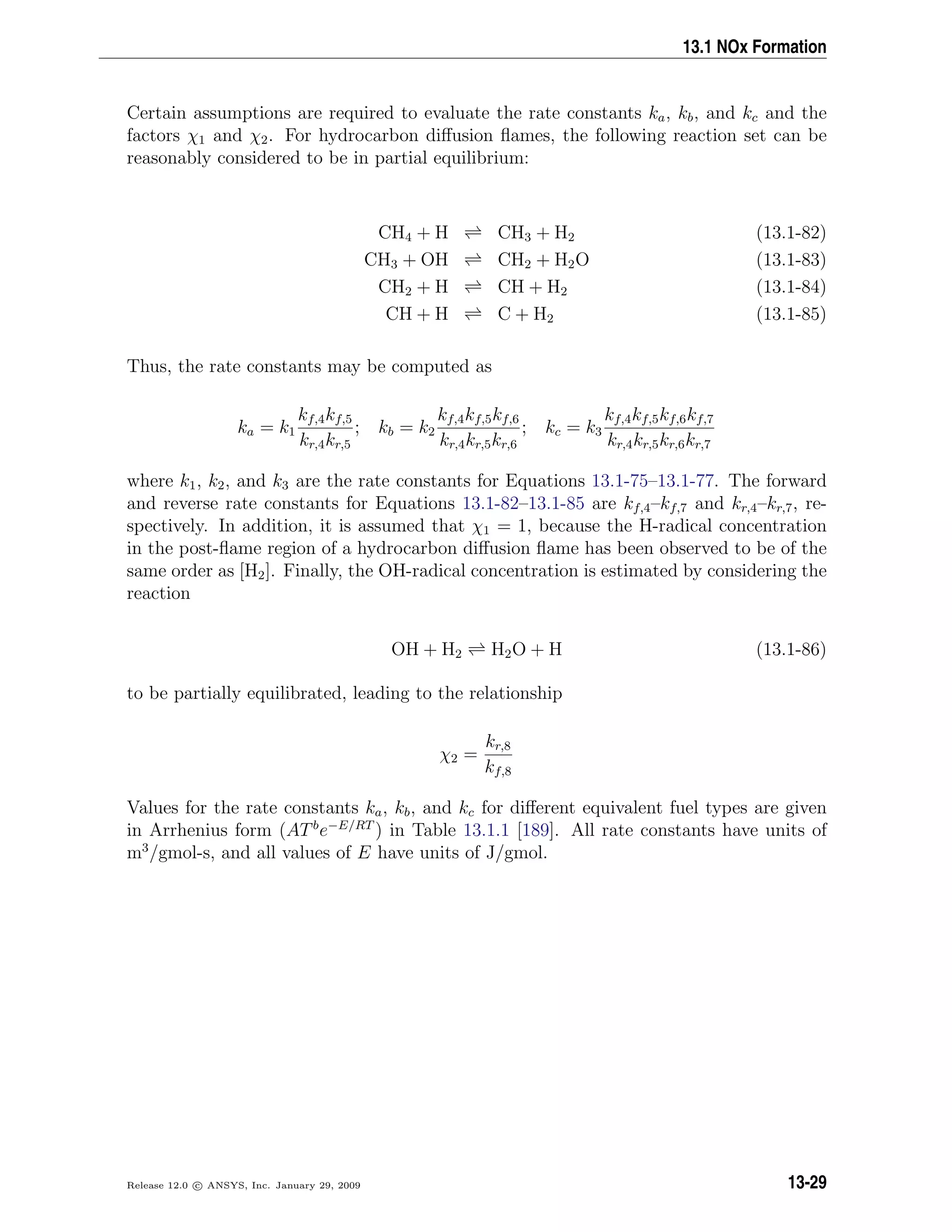 13.1 NOx Formation
Certain assumptions are required to evaluate the rate constants ka, kb, and kc and the
factors χ1 and χ2. For hydrocarbon diﬀusion ﬂames, the following reaction set can be
reasonably considered to be in partial equilibrium:
CH4 + H CH3 + H2 (13.1-82)
CH3 + OH CH2 + H2O (13.1-83)
CH2 + H CH + H2 (13.1-84)
CH + H C + H2 (13.1-85)
Thus, the rate constants may be computed as
ka = k1
kf,4kf,5
kr,4kr,5
; kb = k2
kf,4kf,5kf,6
kr,4kr,5kr,6
; kc = k3
kf,4kf,5kf,6kf,7
kr,4kr,5kr,6kr,7
where k1, k2, and k3 are the rate constants for Equations 13.1-75–13.1-77. The forward
and reverse rate constants for Equations 13.1-82–13.1-85 are kf,4–kf,7 and kr,4–kr,7, re-
spectively. In addition, it is assumed that χ1 = 1, because the H-radical concentration
in the post-ﬂame region of a hydrocarbon diﬀusion ﬂame has been observed to be of the
same order as [H2]. Finally, the OH-radical concentration is estimated by considering the
reaction
OH + H2 H2O + H (13.1-86)
to be partially equilibrated, leading to the relationship
χ2 =
kr,8
kf,8
Values for the rate constants ka, kb, and kc for diﬀerent equivalent fuel types are given
in Arrhenius form (ATb
e−E/RT
) in Table 13.1.1 [189]. All rate constants have units of
m3
/gmol-s, and all values of E have units of J/gmol.
Release 12.0 c ANSYS, Inc. January 29, 2009 13-29
 