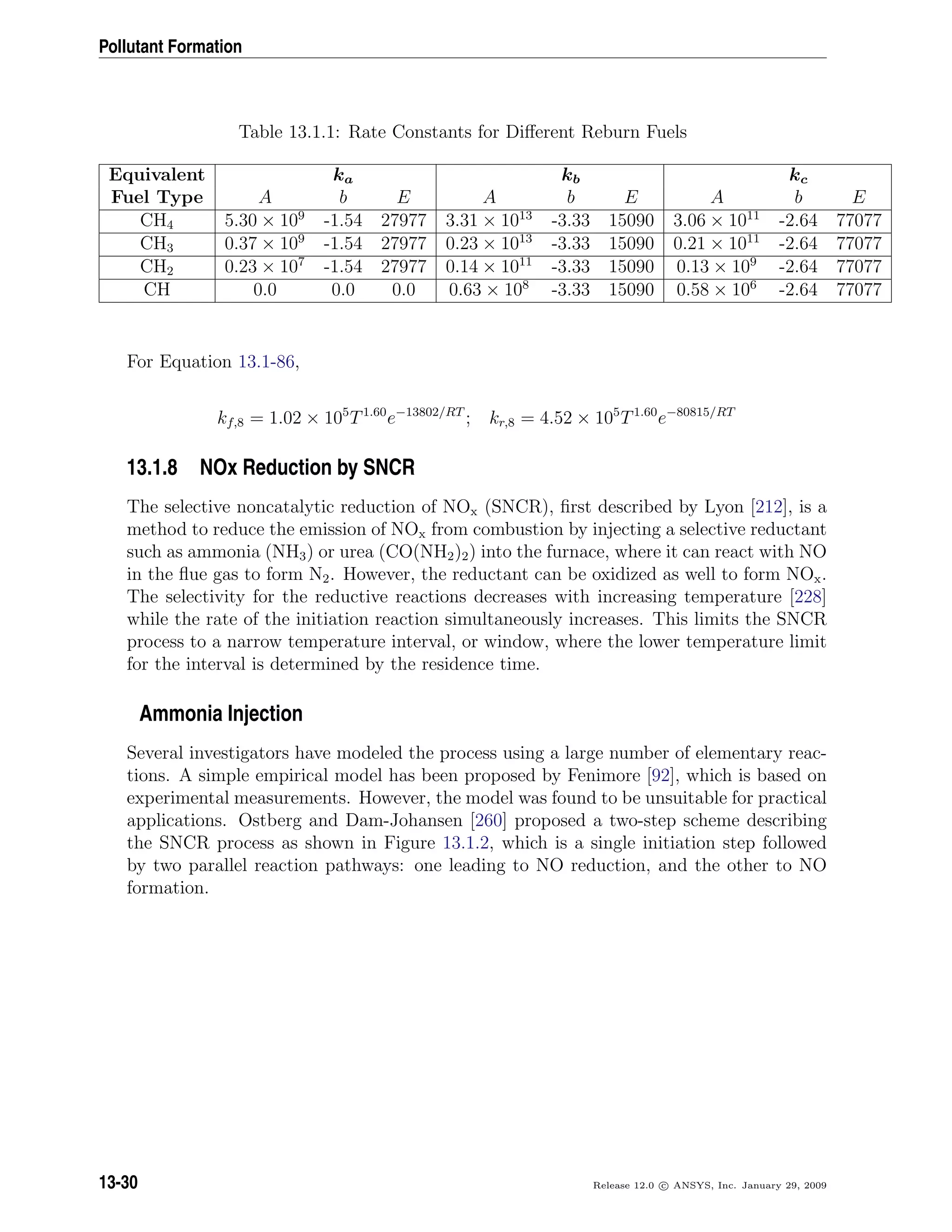 Pollutant Formation
Table 13.1.1: Rate Constants for Diﬀerent Reburn Fuels
Equivalent ka kb kc
Fuel Type A b E A b E A b E
CH4 5.30 × 109
-1.54 27977 3.31 × 1013
-3.33 15090 3.06 × 1011
-2.64 77077
CH3 0.37 × 109
-1.54 27977 0.23 × 1013
-3.33 15090 0.21 × 1011
-2.64 77077
CH2 0.23 × 107
-1.54 27977 0.14 × 1011
-3.33 15090 0.13 × 109
-2.64 77077
CH 0.0 0.0 0.0 0.63 × 108
-3.33 15090 0.58 × 106
-2.64 77077
For Equation 13.1-86,
kf,8 = 1.02 × 105
T1.60
e−13802/RT
; kr,8 = 4.52 × 105
T1.60
e−80815/RT
13.1.8 NOx Reduction by SNCR
The selective noncatalytic reduction of NOx (SNCR), ﬁrst described by Lyon [212], is a
method to reduce the emission of NOx from combustion by injecting a selective reductant
such as ammonia (NH3) or urea (CO(NH2)2) into the furnace, where it can react with NO
in the ﬂue gas to form N2. However, the reductant can be oxidized as well to form NOx.
The selectivity for the reductive reactions decreases with increasing temperature [228]
while the rate of the initiation reaction simultaneously increases. This limits the SNCR
process to a narrow temperature interval, or window, where the lower temperature limit
for the interval is determined by the residence time.
Ammonia Injection
Several investigators have modeled the process using a large number of elementary reac-
tions. A simple empirical model has been proposed by Fenimore [92], which is based on
experimental measurements. However, the model was found to be unsuitable for practical
applications. Ostberg and Dam-Johansen [260] proposed a two-step scheme describing
the SNCR process as shown in Figure 13.1.2, which is a single initiation step followed
by two parallel reaction pathways: one leading to NO reduction, and the other to NO
formation.
13-30 Release 12.0 c ANSYS, Inc. January 29, 2009
 