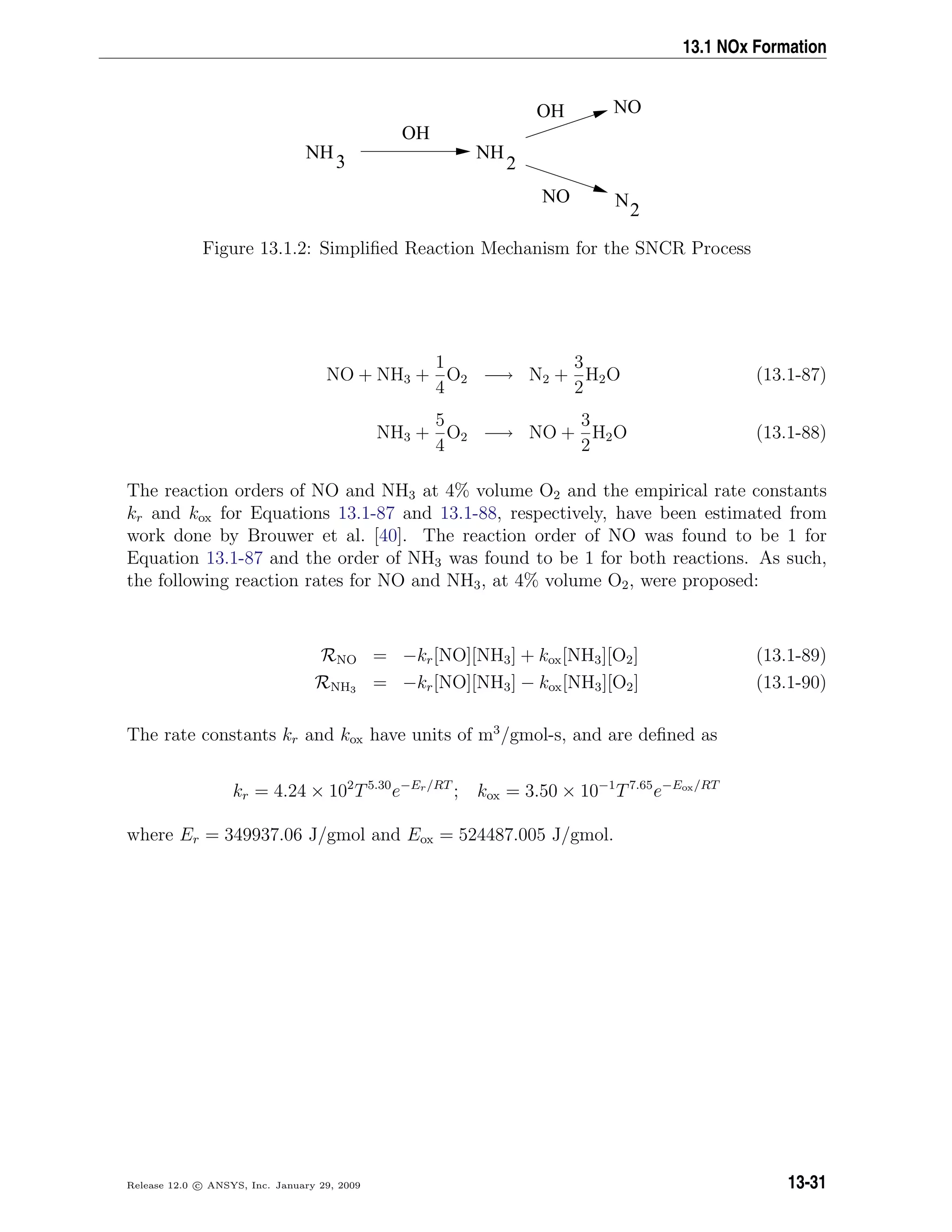 13.1 NOx Formation
NH
3
OH
NH
2
OH
NO N2
NO
Figure 13.1.2: Simpliﬁed Reaction Mechanism for the SNCR Process
NO + NH3 +
1
4
O2 −→ N2 +
3
2
H2O (13.1-87)
NH3 +
5
4
O2 −→ NO +
3
2
H2O (13.1-88)
The reaction orders of NO and NH3 at 4% volume O2 and the empirical rate constants
kr and kox for Equations 13.1-87 and 13.1-88, respectively, have been estimated from
work done by Brouwer et al. [40]. The reaction order of NO was found to be 1 for
Equation 13.1-87 and the order of NH3 was found to be 1 for both reactions. As such,
the following reaction rates for NO and NH3, at 4% volume O2, were proposed:
RNO = −kr[NO][NH3] + kox[NH3][O2] (13.1-89)
RNH3 = −kr[NO][NH3] − kox[NH3][O2] (13.1-90)
The rate constants kr and kox have units of m3
/gmol-s, and are deﬁned as
kr = 4.24 × 102
T5.30
e−Er/RT
; kox = 3.50 × 10−1
T7.65
e−Eox/RT
where Er = 349937.06 J/gmol and Eox = 524487.005 J/gmol.
Release 12.0 c ANSYS, Inc. January 29, 2009 13-31
 