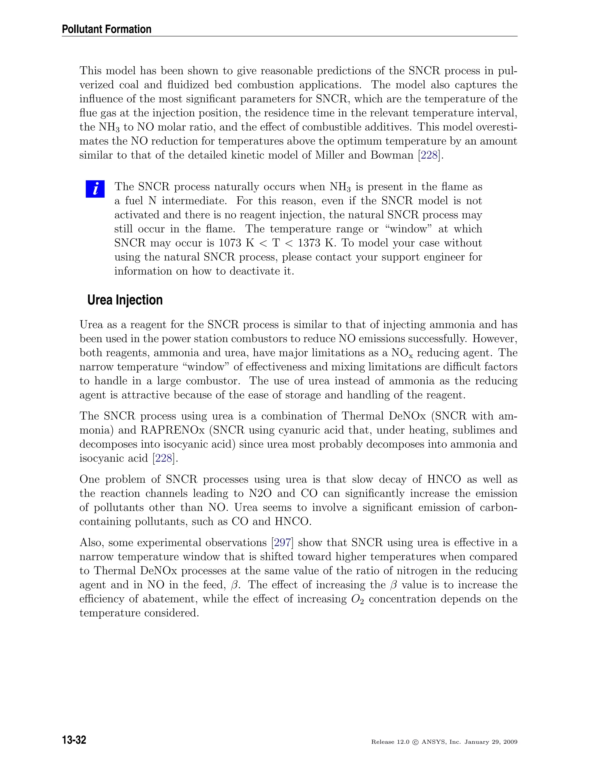 Pollutant Formation
This model has been shown to give reasonable predictions of the SNCR process in pul-
verized coal and ﬂuidized bed combustion applications. The model also captures the
inﬂuence of the most signiﬁcant parameters for SNCR, which are the temperature of the
ﬂue gas at the injection position, the residence time in the relevant temperature interval,
the NH3 to NO molar ratio, and the eﬀect of combustible additives. This model overesti-
mates the NO reduction for temperatures above the optimum temperature by an amount
similar to that of the detailed kinetic model of Miller and Bowman [228].
i The SNCR process naturally occurs when NH3 is present in the ﬂame as
a fuel N intermediate. For this reason, even if the SNCR model is not
activated and there is no reagent injection, the natural SNCR process may
still occur in the ﬂame. The temperature range or “window” at which
SNCR may occur is 1073 K  T  1373 K. To model your case without
using the natural SNCR process, please contact your support engineer for
information on how to deactivate it.
Urea Injection
Urea as a reagent for the SNCR process is similar to that of injecting ammonia and has
been used in the power station combustors to reduce NO emissions successfully. However,
both reagents, ammonia and urea, have major limitations as a NOx reducing agent. The
narrow temperature “window” of eﬀectiveness and mixing limitations are diﬃcult factors
to handle in a large combustor. The use of urea instead of ammonia as the reducing
agent is attractive because of the ease of storage and handling of the reagent.
The SNCR process using urea is a combination of Thermal DeNOx (SNCR with am-
monia) and RAPRENOx (SNCR using cyanuric acid that, under heating, sublimes and
decomposes into isocyanic acid) since urea most probably decomposes into ammonia and
isocyanic acid [228].
One problem of SNCR processes using urea is that slow decay of HNCO as well as
the reaction channels leading to N2O and CO can signiﬁcantly increase the emission
of pollutants other than NO. Urea seems to involve a signiﬁcant emission of carbon-
containing pollutants, such as CO and HNCO.
Also, some experimental observations [297] show that SNCR using urea is eﬀective in a
narrow temperature window that is shifted toward higher temperatures when compared
to Thermal DeNOx processes at the same value of the ratio of nitrogen in the reducing
agent and in NO in the feed, β. The eﬀect of increasing the β value is to increase the
eﬃciency of abatement, while the eﬀect of increasing O2 concentration depends on the
temperature considered.
13-32 Release 12.0 c ANSYS, Inc. January 29, 2009
 