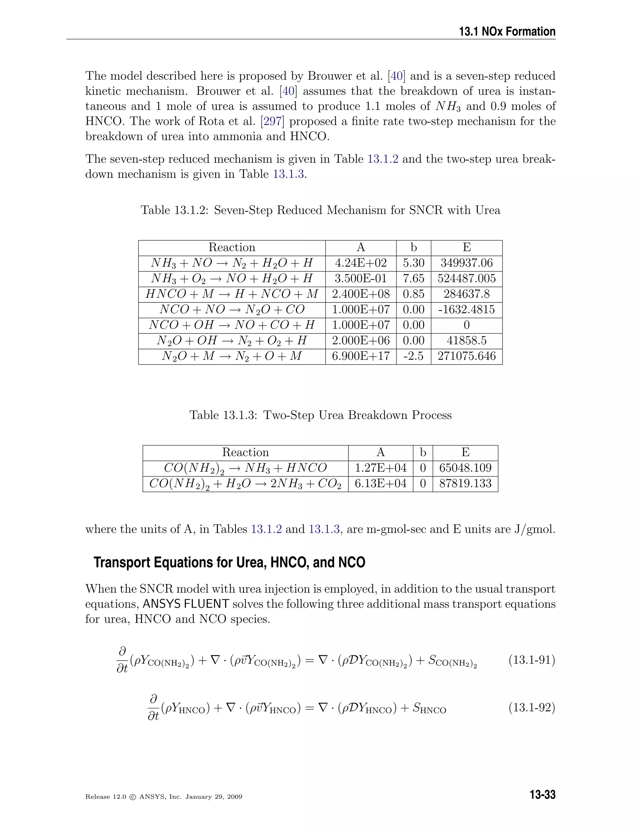 13.1 NOx Formation
The model described here is proposed by Brouwer et al. [40] and is a seven-step reduced
kinetic mechanism. Brouwer et al. [40] assumes that the breakdown of urea is instan-
taneous and 1 mole of urea is assumed to produce 1.1 moles of NH3 and 0.9 moles of
HNCO. The work of Rota et al. [297] proposed a ﬁnite rate two-step mechanism for the
breakdown of urea into ammonia and HNCO.
The seven-step reduced mechanism is given in Table 13.1.2 and the two-step urea break-
down mechanism is given in Table 13.1.3.
Table 13.1.2: Seven-Step Reduced Mechanism for SNCR with Urea
Reaction A b E
NH3 + NO → N2 + H2O + H 4.24E+02 5.30 349937.06
NH3 + O2 → NO + H2O + H 3.500E-01 7.65 524487.005
HNCO + M → H + NCO + M 2.400E+08 0.85 284637.8
NCO + NO → N2O + CO 1.000E+07 0.00 -1632.4815
NCO + OH → NO + CO + H 1.000E+07 0.00 0
N2O + OH → N2 + O2 + H 2.000E+06 0.00 41858.5
N2O + M → N2 + O + M 6.900E+17 -2.5 271075.646
Table 13.1.3: Two-Step Urea Breakdown Process
Reaction A b E
CO(NH2)2 → NH3 + HNCO 1.27E+04 0 65048.109
CO(NH2)2 + H2O → 2NH3 + CO2 6.13E+04 0 87819.133
where the units of A, in Tables 13.1.2 and 13.1.3, are m-gmol-sec and E units are J/gmol.
Transport Equations for Urea, HNCO, and NCO
When the SNCR model with urea injection is employed, in addition to the usual transport
equations, ANSYS FLUENT solves the following three additional mass transport equations
for urea, HNCO and NCO species.
∂
∂t
(ρYCO(NH2)2
) + · (ρvYCO(NH2)2
) = · (ρDYCO(NH2)2
) + SCO(NH2)2
(13.1-91)
∂
∂t
(ρYHNCO) + · (ρvYHNCO) = · (ρDYHNCO) + SHNCO (13.1-92)
Release 12.0 c ANSYS, Inc. January 29, 2009 13-33
 