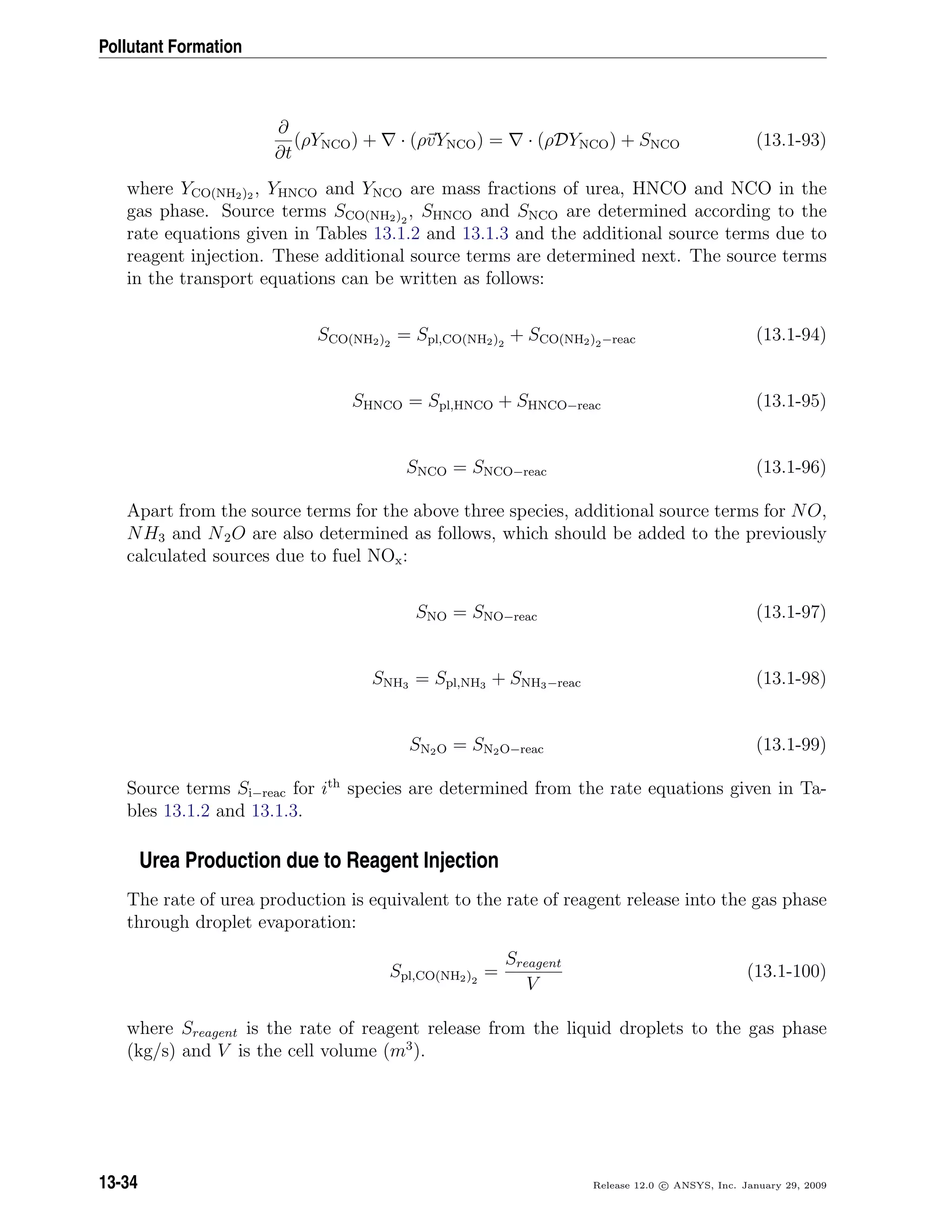 Pollutant Formation
∂
∂t
(ρYNCO) + · (ρvYNCO) = · (ρDYNCO) + SNCO (13.1-93)
where YCO(NH2)2 , YHNCO and YNCO are mass fractions of urea, HNCO and NCO in the
gas phase. Source terms SCO(NH2)2
, SHNCO and SNCO are determined according to the
rate equations given in Tables 13.1.2 and 13.1.3 and the additional source terms due to
reagent injection. These additional source terms are determined next. The source terms
in the transport equations can be written as follows:
SCO(NH2)2
= Spl,CO(NH2)2
+ SCO(NH2)2−reac (13.1-94)
SHNCO = Spl,HNCO + SHNCO−reac (13.1-95)
SNCO = SNCO−reac (13.1-96)
Apart from the source terms for the above three species, additional source terms for NO,
NH3 and N2O are also determined as follows, which should be added to the previously
calculated sources due to fuel NOx:
SNO = SNO−reac (13.1-97)
SNH3 = Spl,NH3 + SNH3−reac (13.1-98)
SN2O = SN2O−reac (13.1-99)
Source terms Si−reac for ith
species are determined from the rate equations given in Ta-
bles 13.1.2 and 13.1.3.
Urea Production due to Reagent Injection
The rate of urea production is equivalent to the rate of reagent release into the gas phase
through droplet evaporation:
Spl,CO(NH2)2
=
Sreagent
V
(13.1-100)
where Sreagent is the rate of reagent release from the liquid droplets to the gas phase
(kg/s) and V is the cell volume (m3
).
13-34 Release 12.0 c ANSYS, Inc. January 29, 2009
 