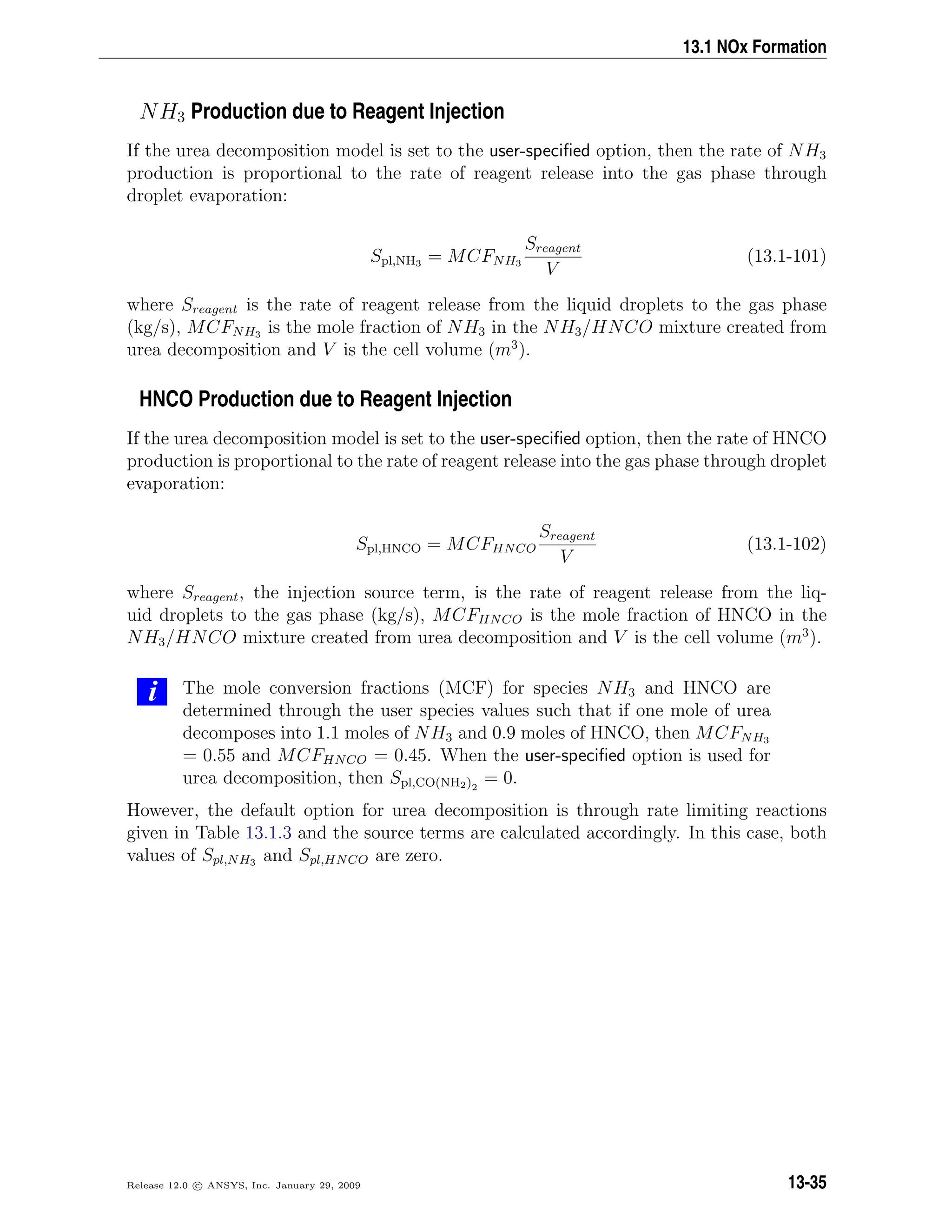 13.1 NOx Formation
NH3 Production due to Reagent Injection
If the urea decomposition model is set to the user-speciﬁed option, then the rate of NH3
production is proportional to the rate of reagent release into the gas phase through
droplet evaporation:
Spl,NH3 = MCFNH3
Sreagent
V
(13.1-101)
where Sreagent is the rate of reagent release from the liquid droplets to the gas phase
(kg/s), MCFNH3 is the mole fraction of NH3 in the NH3/HNCO mixture created from
urea decomposition and V is the cell volume (m3
).
HNCO Production due to Reagent Injection
If the urea decomposition model is set to the user-speciﬁed option, then the rate of HNCO
production is proportional to the rate of reagent release into the gas phase through droplet
evaporation:
Spl,HNCO = MCFHNCO
Sreagent
V
(13.1-102)
where Sreagent, the injection source term, is the rate of reagent release from the liq-
uid droplets to the gas phase (kg/s), MCFHNCO is the mole fraction of HNCO in the
NH3/HNCO mixture created from urea decomposition and V is the cell volume (m3
).
i The mole conversion fractions (MCF) for species NH3 and HNCO are
determined through the user species values such that if one mole of urea
decomposes into 1.1 moles of NH3 and 0.9 moles of HNCO, then MCFNH3
= 0.55 and MCFHNCO = 0.45. When the user-speciﬁed option is used for
urea decomposition, then Spl,CO(NH2)2
= 0.
However, the default option for urea decomposition is through rate limiting reactions
given in Table 13.1.3 and the source terms are calculated accordingly. In this case, both
values of Spl,NH3 and Spl,HNCO are zero.
Release 12.0 c ANSYS, Inc. January 29, 2009 13-35
 