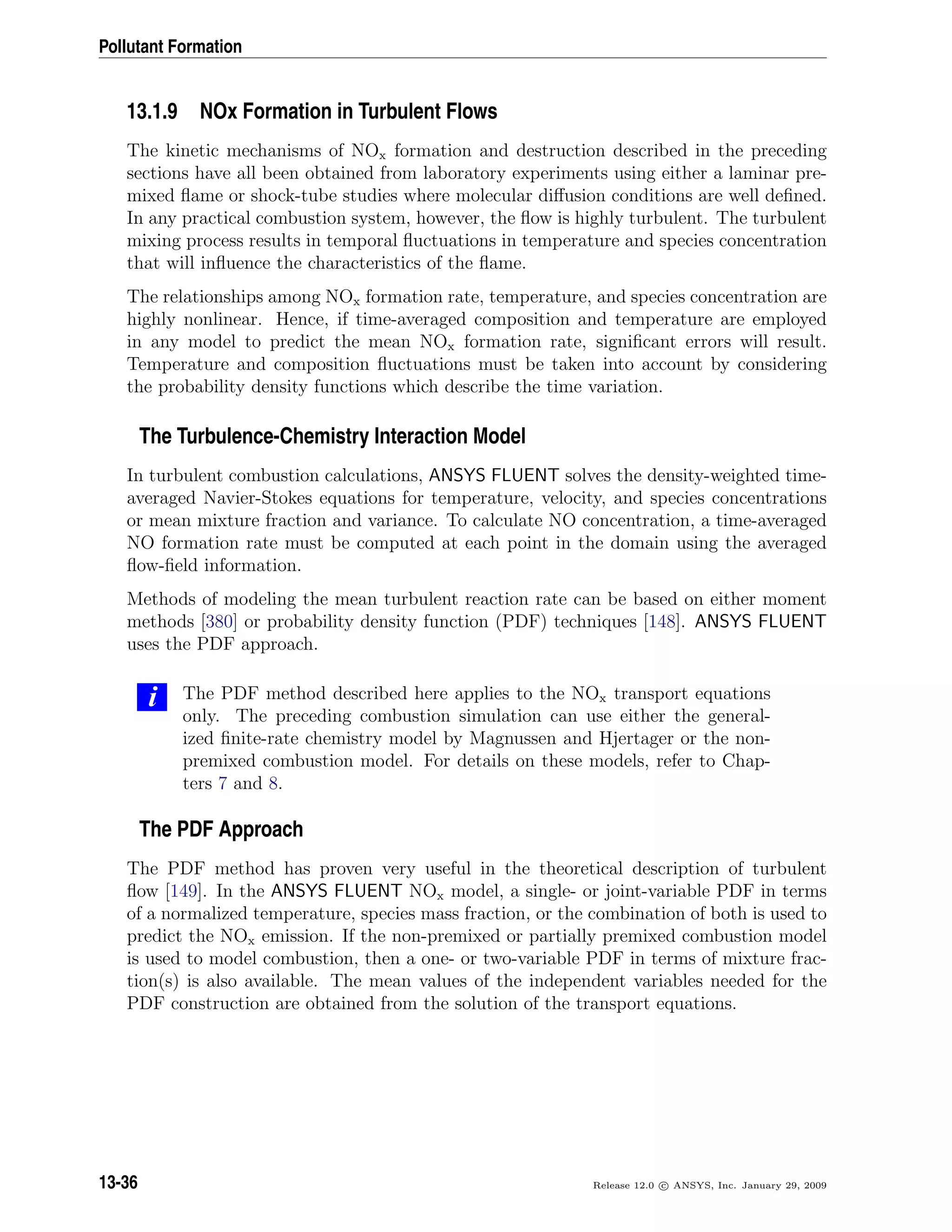 Pollutant Formation
13.1.9 NOx Formation in Turbulent Flows
The kinetic mechanisms of NOx formation and destruction described in the preceding
sections have all been obtained from laboratory experiments using either a laminar pre-
mixed ﬂame or shock-tube studies where molecular diﬀusion conditions are well deﬁned.
In any practical combustion system, however, the ﬂow is highly turbulent. The turbulent
mixing process results in temporal ﬂuctuations in temperature and species concentration
that will inﬂuence the characteristics of the ﬂame.
The relationships among NOx formation rate, temperature, and species concentration are
highly nonlinear. Hence, if time-averaged composition and temperature are employed
in any model to predict the mean NOx formation rate, signiﬁcant errors will result.
Temperature and composition ﬂuctuations must be taken into account by considering
the probability density functions which describe the time variation.
The Turbulence-Chemistry Interaction Model
In turbulent combustion calculations, ANSYS FLUENT solves the density-weighted time-
averaged Navier-Stokes equations for temperature, velocity, and species concentrations
or mean mixture fraction and variance. To calculate NO concentration, a time-averaged
NO formation rate must be computed at each point in the domain using the averaged
ﬂow-ﬁeld information.
Methods of modeling the mean turbulent reaction rate can be based on either moment
methods [380] or probability density function (PDF) techniques [148]. ANSYS FLUENT
uses the PDF approach.
i The PDF method described here applies to the NOx transport equations
only. The preceding combustion simulation can use either the general-
ized ﬁnite-rate chemistry model by Magnussen and Hjertager or the non-
premixed combustion model. For details on these models, refer to Chap-
ters 7 and 8.
The PDF Approach
The PDF method has proven very useful in the theoretical description of turbulent
ﬂow [149]. In the ANSYS FLUENT NOx model, a single- or joint-variable PDF in terms
of a normalized temperature, species mass fraction, or the combination of both is used to
predict the NOx emission. If the non-premixed or partially premixed combustion model
is used to model combustion, then a one- or two-variable PDF in terms of mixture frac-
tion(s) is also available. The mean values of the independent variables needed for the
PDF construction are obtained from the solution of the transport equations.
13-36 Release 12.0 c ANSYS, Inc. January 29, 2009
 