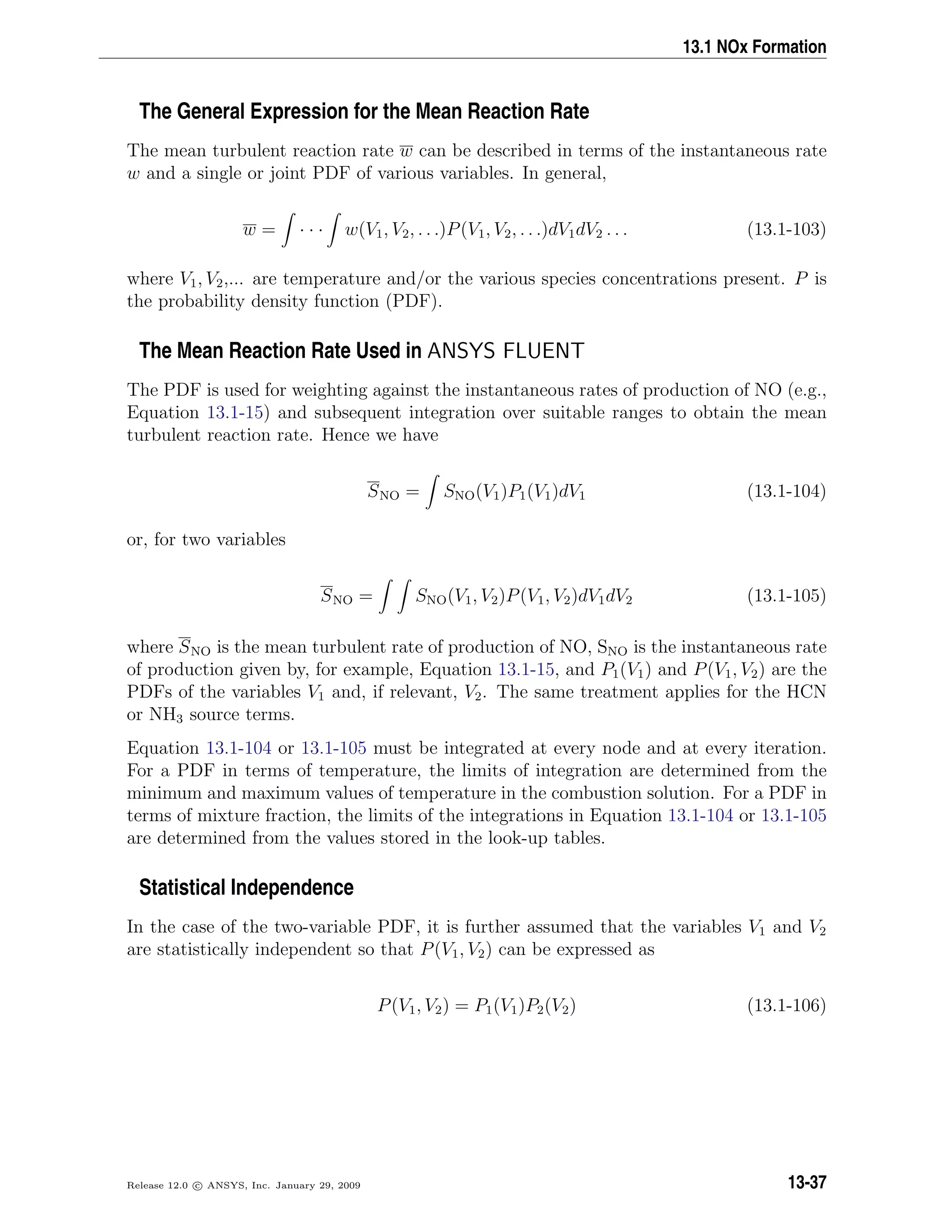 13.1 NOx Formation
The General Expression for the Mean Reaction Rate
The mean turbulent reaction rate w can be described in terms of the instantaneous rate
w and a single or joint PDF of various variables. In general,
w = · · · w(V1, V2, . . .)P(V1, V2, . . .)dV1dV2 . . . (13.1-103)
where V1, V2,... are temperature and/or the various species concentrations present. P is
the probability density function (PDF).
The Mean Reaction Rate Used in ANSYS FLUENT
The PDF is used for weighting against the instantaneous rates of production of NO (e.g.,
Equation 13.1-15) and subsequent integration over suitable ranges to obtain the mean
turbulent reaction rate. Hence we have
SNO = SNO(V1)P1(V1)dV1 (13.1-104)
or, for two variables
SNO = SNO(V1, V2)P(V1, V2)dV1dV2 (13.1-105)
where SNO is the mean turbulent rate of production of NO, SNO is the instantaneous rate
of production given by, for example, Equation 13.1-15, and P1(V1) and P(V1, V2) are the
PDFs of the variables V1 and, if relevant, V2. The same treatment applies for the HCN
or NH3 source terms.
Equation 13.1-104 or 13.1-105 must be integrated at every node and at every iteration.
For a PDF in terms of temperature, the limits of integration are determined from the
minimum and maximum values of temperature in the combustion solution. For a PDF in
terms of mixture fraction, the limits of the integrations in Equation 13.1-104 or 13.1-105
are determined from the values stored in the look-up tables.
Statistical Independence
In the case of the two-variable PDF, it is further assumed that the variables V1 and V2
are statistically independent so that P(V1, V2) can be expressed as
P(V1, V2) = P1(V1)P2(V2) (13.1-106)
Release 12.0 c ANSYS, Inc. January 29, 2009 13-37
 
