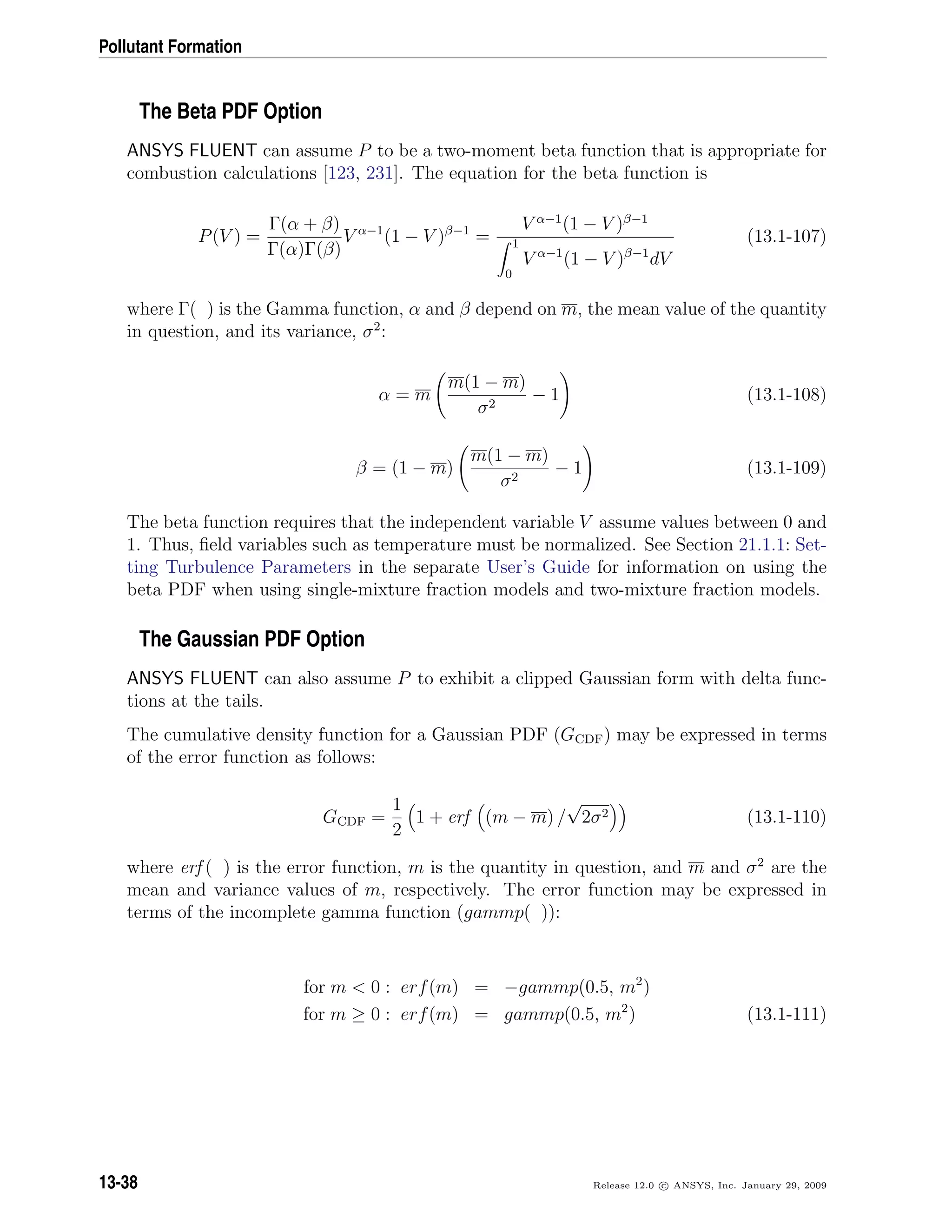 Pollutant Formation
The Beta PDF Option
ANSYS FLUENT can assume P to be a two-moment beta function that is appropriate for
combustion calculations [123, 231]. The equation for the beta function is
P(V ) =
Γ(α + β)
Γ(α)Γ(β)
V α−1
(1 − V )β−1
=
V α−1
(1 − V )β−1
1
0
V α−1
(1 − V )β−1
dV
(13.1-107)
where Γ( ) is the Gamma function, α and β depend on m, the mean value of the quantity
in question, and its variance, σ2
:
α = m
m(1 − m)
σ2
− 1 (13.1-108)
β = (1 − m)
m(1 − m)
σ2
− 1 (13.1-109)
The beta function requires that the independent variable V assume values between 0 and
1. Thus, ﬁeld variables such as temperature must be normalized. See Section 21.1.1: Set-
ting Turbulence Parameters in the separate User’s Guide for information on using the
beta PDF when using single-mixture fraction models and two-mixture fraction models.
The Gaussian PDF Option
ANSYS FLUENT can also assume P to exhibit a clipped Gaussian form with delta func-
tions at the tails.
The cumulative density function for a Gaussian PDF (GCDF) may be expressed in terms
of the error function as follows:
GCDF =
1
2
1 + erf (m − m) /
√
2σ2 (13.1-110)
where erf ( ) is the error function, m is the quantity in question, and m and σ2
are the
mean and variance values of m, respectively. The error function may be expressed in
terms of the incomplete gamma function (gammp( )):
for m  0 : erf(m) = −gammp(0.5, m2
)
for m ≥ 0 : erf(m) = gammp(0.5, m2
) (13.1-111)
13-38 Release 12.0 c ANSYS, Inc. January 29, 2009
 