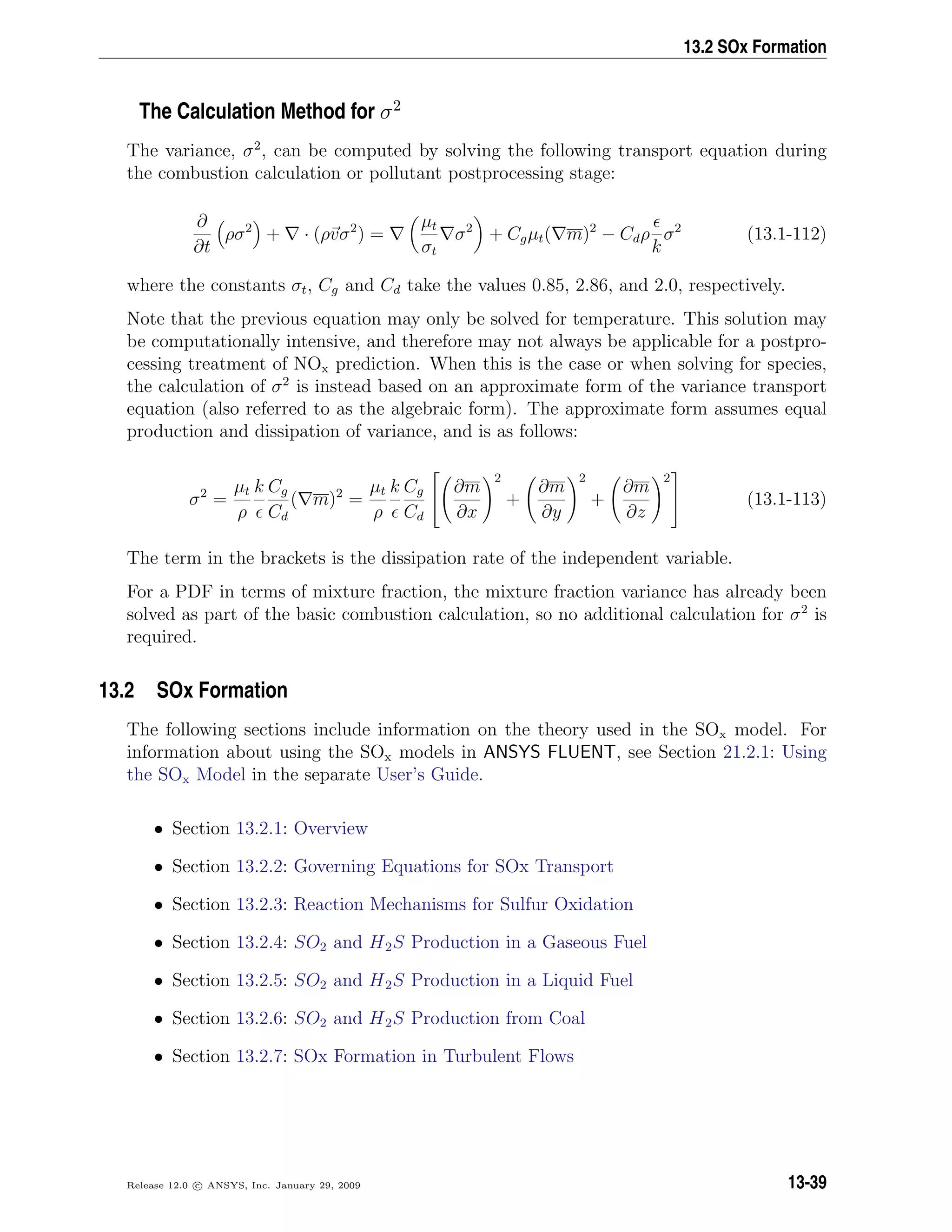 13.2 SOx Formation
The Calculation Method for σ2
The variance, σ2
, can be computed by solving the following transport equation during
the combustion calculation or pollutant postprocessing stage:
∂
∂t
ρσ2
+ · (ρvσ2
) =
µt
σt
σ2
+ Cgµt( m)2
− Cdρ
k
σ2
(13.1-112)
where the constants σt, Cg and Cd take the values 0.85, 2.86, and 2.0, respectively.
Note that the previous equation may only be solved for temperature. This solution may
be computationally intensive, and therefore may not always be applicable for a postpro-
cessing treatment of NOx prediction. When this is the case or when solving for species,
the calculation of σ2
is instead based on an approximate form of the variance transport
equation (also referred to as the algebraic form). The approximate form assumes equal
production and dissipation of variance, and is as follows:
σ2
=
µt
ρ
k Cg
Cd
( m)2
=
µt
ρ
k Cg
Cd


∂m
∂x
2
+
∂m
∂y
2
+
∂m
∂z
2

 (13.1-113)
The term in the brackets is the dissipation rate of the independent variable.
For a PDF in terms of mixture fraction, the mixture fraction variance has already been
solved as part of the basic combustion calculation, so no additional calculation for σ2
is
required.
13.2 SOx Formation
The following sections include information on the theory used in the SOx model. For
information about using the SOx models in ANSYS FLUENT, see Section 21.2.1: Using
the SOx Model in the separate User’s Guide.
• Section 13.2.1: Overview
• Section 13.2.2: Governing Equations for SOx Transport
• Section 13.2.3: Reaction Mechanisms for Sulfur Oxidation
• Section 13.2.4: SO2 and H2S Production in a Gaseous Fuel
• Section 13.2.5: SO2 and H2S Production in a Liquid Fuel
• Section 13.2.6: SO2 and H2S Production from Coal
• Section 13.2.7: SOx Formation in Turbulent Flows
Release 12.0 c ANSYS, Inc. January 29, 2009 13-39
 