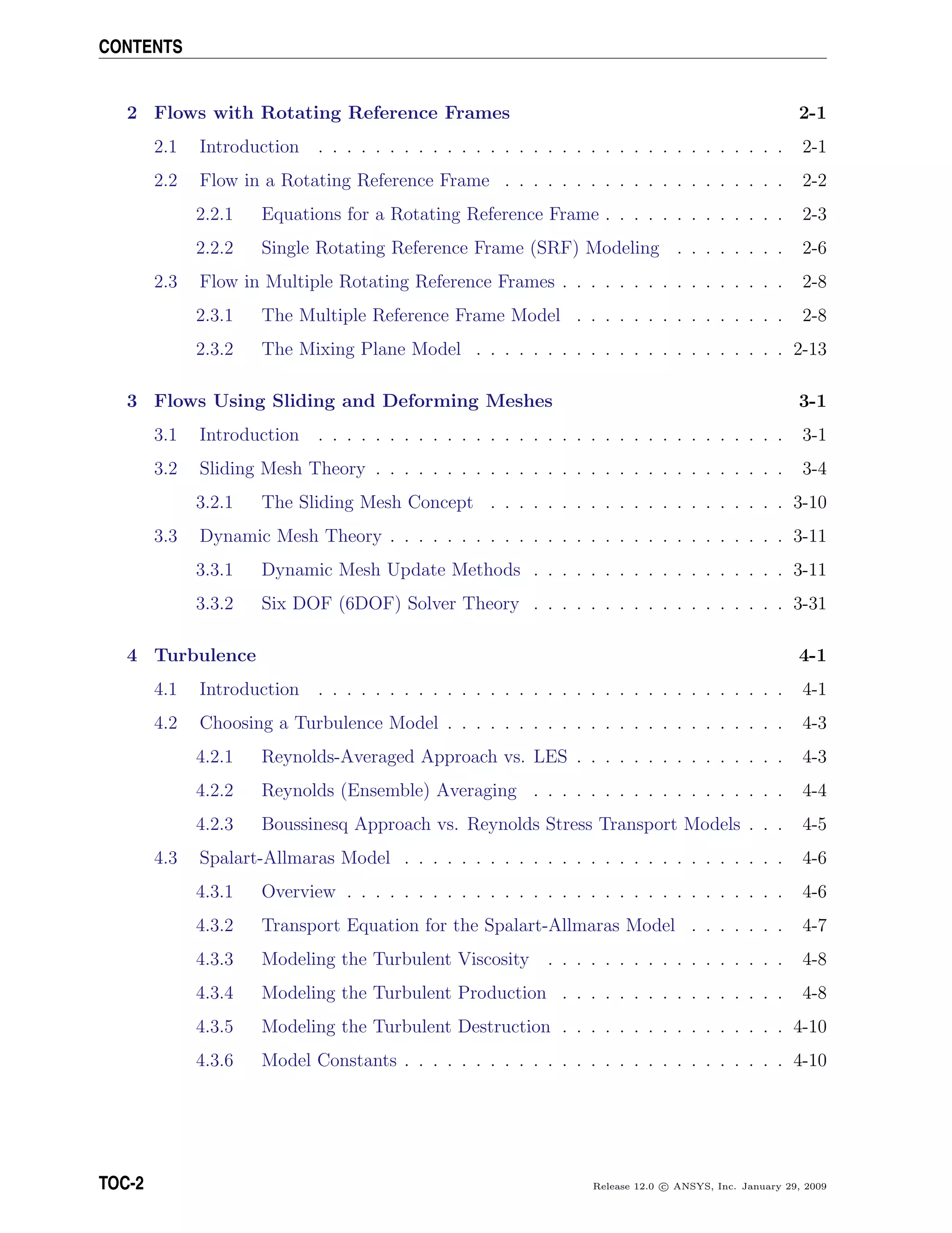 CONTENTS
2 Flows with Rotating Reference Frames 2-1
2.1 Introduction . . . . . . . . . . . . . . . . . . . . . . . . . . . . . . . . . 2-1
2.2 Flow in a Rotating Reference Frame . . . . . . . . . . . . . . . . . . . . 2-2
2.2.1 Equations for a Rotating Reference Frame . . . . . . . . . . . . . 2-3
2.2.2 Single Rotating Reference Frame (SRF) Modeling . . . . . . . . 2-6
2.3 Flow in Multiple Rotating Reference Frames . . . . . . . . . . . . . . . . 2-8
2.3.1 The Multiple Reference Frame Model . . . . . . . . . . . . . . . 2-8
2.3.2 The Mixing Plane Model . . . . . . . . . . . . . . . . . . . . . . 2-13
3 Flows Using Sliding and Deforming Meshes 3-1
3.1 Introduction . . . . . . . . . . . . . . . . . . . . . . . . . . . . . . . . . 3-1
3.2 Sliding Mesh Theory . . . . . . . . . . . . . . . . . . . . . . . . . . . . . 3-4
3.2.1 The Sliding Mesh Concept . . . . . . . . . . . . . . . . . . . . . 3-10
3.3 Dynamic Mesh Theory . . . . . . . . . . . . . . . . . . . . . . . . . . . . 3-11
3.3.1 Dynamic Mesh Update Methods . . . . . . . . . . . . . . . . . . 3-11
3.3.2 Six DOF (6DOF) Solver Theory . . . . . . . . . . . . . . . . . . 3-31
4 Turbulence 4-1
4.1 Introduction . . . . . . . . . . . . . . . . . . . . . . . . . . . . . . . . . 4-1
4.2 Choosing a Turbulence Model . . . . . . . . . . . . . . . . . . . . . . . . 4-3
4.2.1 Reynolds-Averaged Approach vs. LES . . . . . . . . . . . . . . . 4-3
4.2.2 Reynolds (Ensemble) Averaging . . . . . . . . . . . . . . . . . . 4-4
4.2.3 Boussinesq Approach vs. Reynolds Stress Transport Models . . . 4-5
4.3 Spalart-Allmaras Model . . . . . . . . . . . . . . . . . . . . . . . . . . . 4-6
4.3.1 Overview . . . . . . . . . . . . . . . . . . . . . . . . . . . . . . . 4-6
4.3.2 Transport Equation for the Spalart-Allmaras Model . . . . . . . 4-7
4.3.3 Modeling the Turbulent Viscosity . . . . . . . . . . . . . . . . . 4-8
4.3.4 Modeling the Turbulent Production . . . . . . . . . . . . . . . . 4-8
4.3.5 Modeling the Turbulent Destruction . . . . . . . . . . . . . . . . 4-10
4.3.6 Model Constants . . . . . . . . . . . . . . . . . . . . . . . . . . . 4-10
TOC-2 Release 12.0 c ANSYS, Inc. January 29, 2009
 