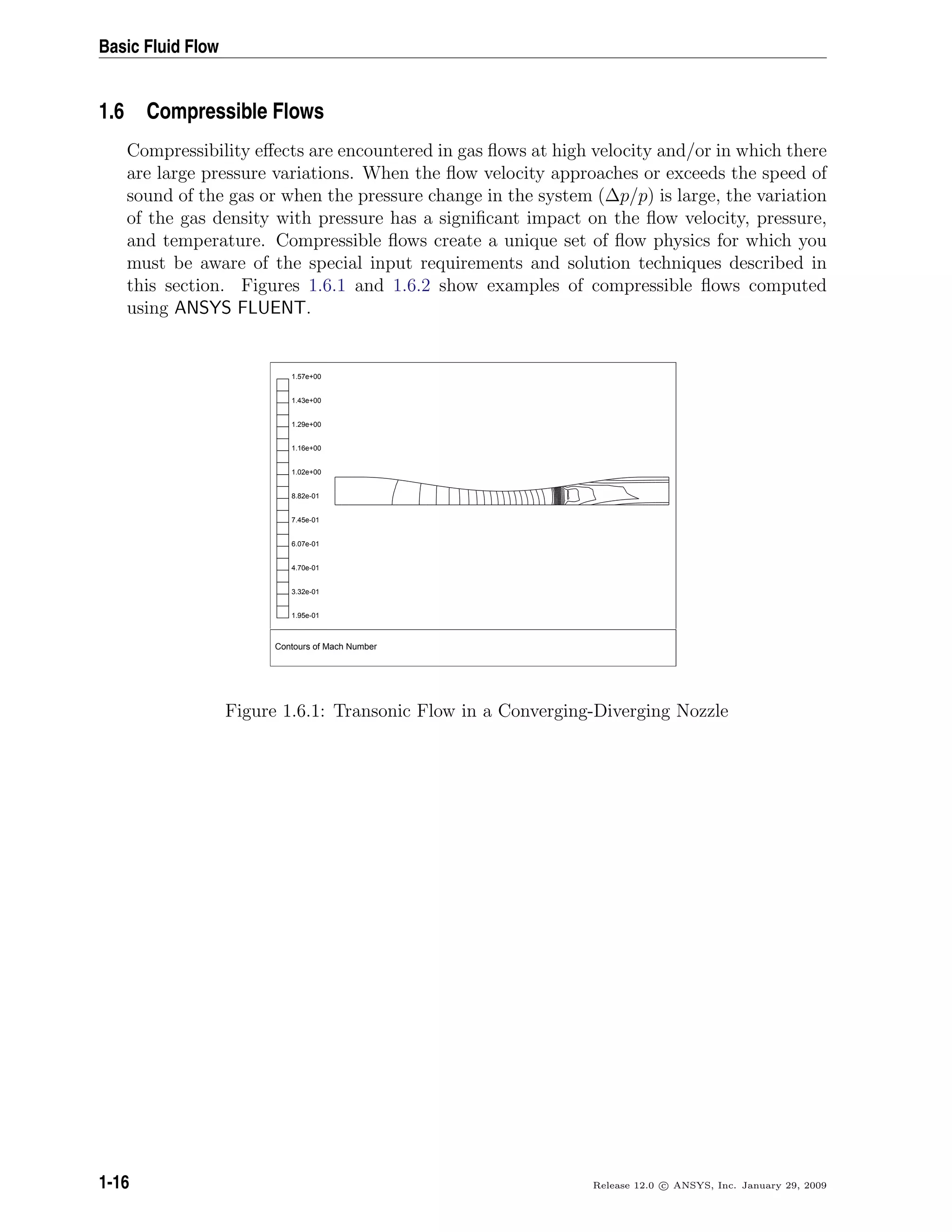 Basic Fluid Flow
1.6 Compressible Flows
Compressibility eﬀects are encountered in gas ﬂows at high velocity and/or in which there
are large pressure variations. When the ﬂow velocity approaches or exceeds the speed of
sound of the gas or when the pressure change in the system (∆p/p) is large, the variation
of the gas density with pressure has a signiﬁcant impact on the ﬂow velocity, pressure,
and temperature. Compressible ﬂows create a unique set of ﬂow physics for which you
must be aware of the special input requirements and solution techniques described in
this section. Figures 1.6.1 and 1.6.2 show examples of compressible ﬂows computed
using ANSYS FLUENT.
Contours of Mach Number
1.57e+00
1.43e+00
1.29e+00
1.16e+00
1.02e+00
8.82e-01
7.45e-01
6.07e-01
4.70e-01
3.32e-01
1.95e-01
Figure 1.6.1: Transonic Flow in a Converging-Diverging Nozzle
1-16 Release 12.0 c ANSYS, Inc. January 29, 2009
 