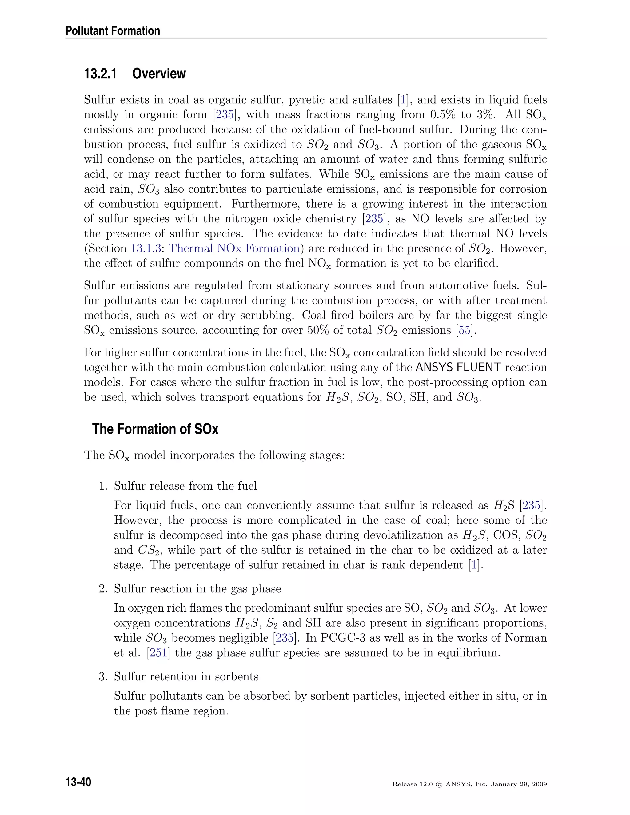 Pollutant Formation
13.2.1 Overview
Sulfur exists in coal as organic sulfur, pyretic and sulfates [1], and exists in liquid fuels
mostly in organic form [235], with mass fractions ranging from 0.5% to 3%. All SOx
emissions are produced because of the oxidation of fuel-bound sulfur. During the com-
bustion process, fuel sulfur is oxidized to SO2 and SO3. A portion of the gaseous SOx
will condense on the particles, attaching an amount of water and thus forming sulfuric
acid, or may react further to form sulfates. While SOx emissions are the main cause of
acid rain, SO3 also contributes to particulate emissions, and is responsible for corrosion
of combustion equipment. Furthermore, there is a growing interest in the interaction
of sulfur species with the nitrogen oxide chemistry [235], as NO levels are aﬀected by
the presence of sulfur species. The evidence to date indicates that thermal NO levels
(Section 13.1.3: Thermal NOx Formation) are reduced in the presence of SO2. However,
the eﬀect of sulfur compounds on the fuel NOx formation is yet to be clariﬁed.
Sulfur emissions are regulated from stationary sources and from automotive fuels. Sul-
fur pollutants can be captured during the combustion process, or with after treatment
methods, such as wet or dry scrubbing. Coal ﬁred boilers are by far the biggest single
SOx emissions source, accounting for over 50% of total SO2 emissions [55].
For higher sulfur concentrations in the fuel, the SOx concentration ﬁeld should be resolved
together with the main combustion calculation using any of the ANSYS FLUENT reaction
models. For cases where the sulfur fraction in fuel is low, the post-processing option can
be used, which solves transport equations for H2S, SO2, SO, SH, and SO3.
The Formation of SOx
The SOx model incorporates the following stages:
1. Sulfur release from the fuel
For liquid fuels, one can conveniently assume that sulfur is released as H2S [235].
However, the process is more complicated in the case of coal; here some of the
sulfur is decomposed into the gas phase during devolatilization as H2S, COS, SO2
and CS2, while part of the sulfur is retained in the char to be oxidized at a later
stage. The percentage of sulfur retained in char is rank dependent [1].
2. Sulfur reaction in the gas phase
In oxygen rich ﬂames the predominant sulfur species are SO, SO2 and SO3. At lower
oxygen concentrations H2S, S2 and SH are also present in signiﬁcant proportions,
while SO3 becomes negligible [235]. In PCGC-3 as well as in the works of Norman
et al. [251] the gas phase sulfur species are assumed to be in equilibrium.
3. Sulfur retention in sorbents
Sulfur pollutants can be absorbed by sorbent particles, injected either in situ, or in
the post ﬂame region.
13-40 Release 12.0 c ANSYS, Inc. January 29, 2009
 