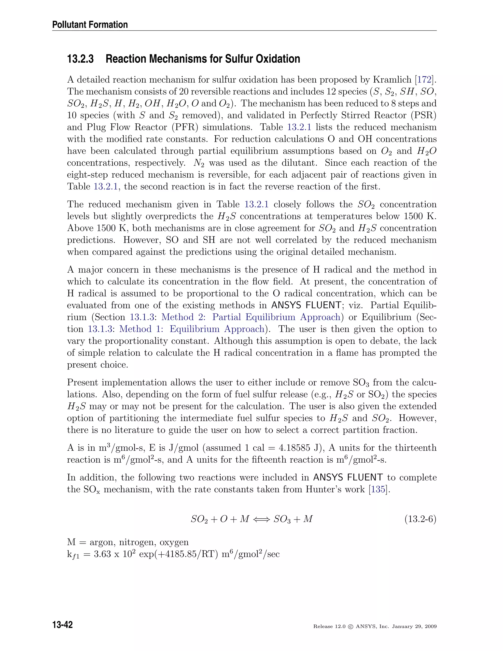 Pollutant Formation
13.2.3 Reaction Mechanisms for Sulfur Oxidation
A detailed reaction mechanism for sulfur oxidation has been proposed by Kramlich [172].
The mechanism consists of 20 reversible reactions and includes 12 species (S, S2, SH, SO,
SO2, H2S, H, H2, OH, H2O, O and O2). The mechanism has been reduced to 8 steps and
10 species (with S and S2 removed), and validated in Perfectly Stirred Reactor (PSR)
and Plug Flow Reactor (PFR) simulations. Table 13.2.1 lists the reduced mechanism
with the modiﬁed rate constants. For reduction calculations O and OH concentrations
have been calculated through partial equilibrium assumptions based on O2 and H2O
concentrations, respectively. N2 was used as the dilutant. Since each reaction of the
eight-step reduced mechanism is reversible, for each adjacent pair of reactions given in
Table 13.2.1, the second reaction is in fact the reverse reaction of the ﬁrst.
The reduced mechanism given in Table 13.2.1 closely follows the SO2 concentration
levels but slightly overpredicts the H2S concentrations at temperatures below 1500 K.
Above 1500 K, both mechanisms are in close agreement for SO2 and H2S concentration
predictions. However, SO and SH are not well correlated by the reduced mechanism
when compared against the predictions using the original detailed mechanism.
A major concern in these mechanisms is the presence of H radical and the method in
which to calculate its concentration in the ﬂow ﬁeld. At present, the concentration of
H radical is assumed to be proportional to the O radical concentration, which can be
evaluated from one of the existing methods in ANSYS FLUENT; viz. Partial Equilib-
rium (Section 13.1.3: Method 2: Partial Equilibrium Approach) or Equilibrium (Sec-
tion 13.1.3: Method 1: Equilibrium Approach). The user is then given the option to
vary the proportionality constant. Although this assumption is open to debate, the lack
of simple relation to calculate the H radical concentration in a ﬂame has prompted the
present choice.
Present implementation allows the user to either include or remove SO3 from the calcu-
lations. Also, depending on the form of fuel sulfur release (e.g., H2S or SO2) the species
H2S may or may not be present for the calculation. The user is also given the extended
option of partitioning the intermediate fuel sulfur species to H2S and SO2. However,
there is no literature to guide the user on how to select a correct partition fraction.
A is in m3
/gmol-s, E is J/gmol (assumed 1 cal = 4.18585 J), A units for the thirteenth
reaction is m6
/gmol2
-s, and A units for the ﬁfteenth reaction is m6
/gmol2
-s.
In addition, the following two reactions were included in ANSYS FLUENT to complete
the SOx mechanism, with the rate constants taken from Hunter’s work [135].
SO2 + O + M ⇐⇒ SO3 + M (13.2-6)
M = argon, nitrogen, oxygen
kf1 = 3.63 x 102
exp(+4185.85/RT) m6
/gmol2
/sec
13-42 Release 12.0 c ANSYS, Inc. January 29, 2009
 