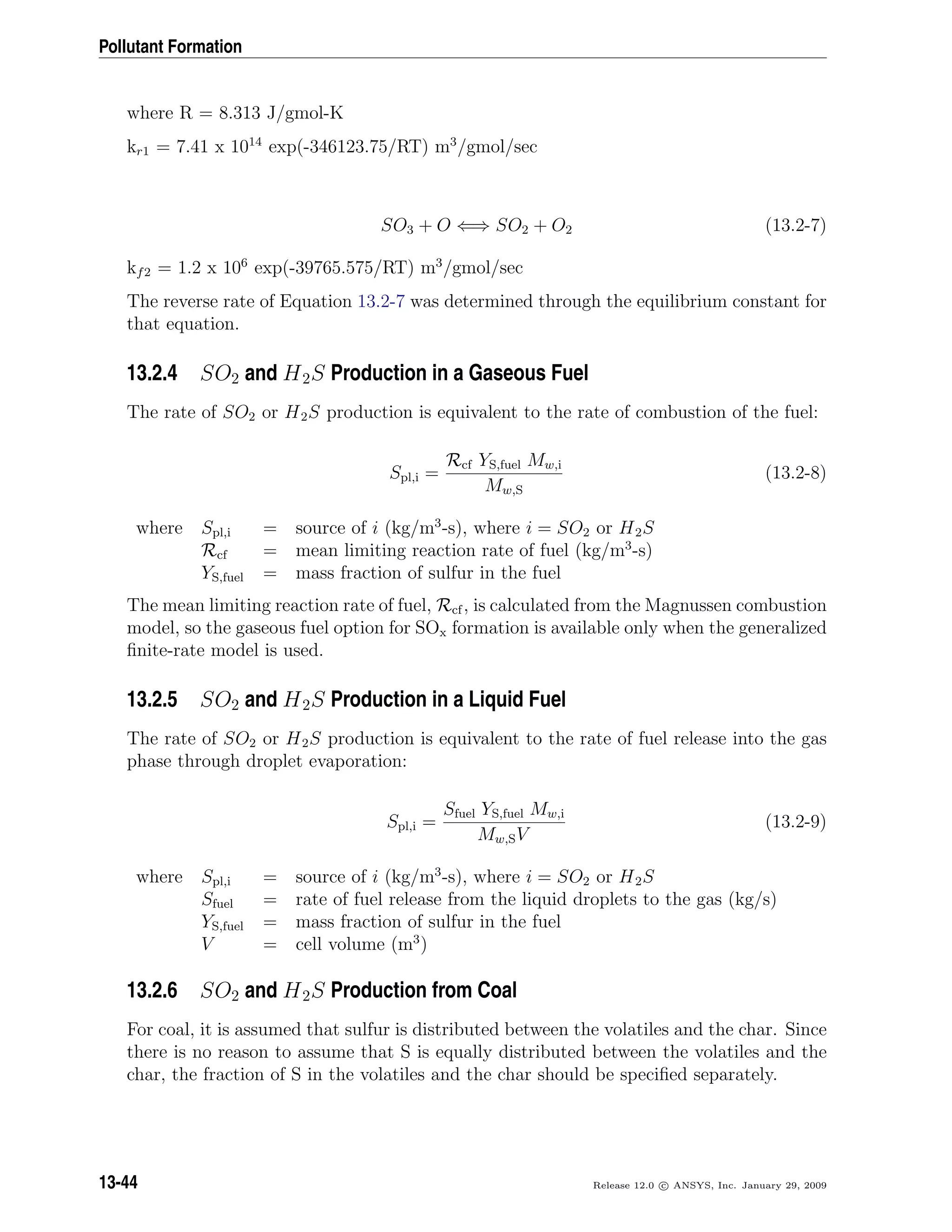 Pollutant Formation
where R = 8.313 J/gmol-K
kr1 = 7.41 x 1014
exp(-346123.75/RT) m3
/gmol/sec
SO3 + O ⇐⇒ SO2 + O2 (13.2-7)
kf2 = 1.2 x 106
exp(-39765.575/RT) m3
/gmol/sec
The reverse rate of Equation 13.2-7 was determined through the equilibrium constant for
that equation.
13.2.4 SO2 and H2S Production in a Gaseous Fuel
The rate of SO2 or H2S production is equivalent to the rate of combustion of the fuel:
Spl,i =
Rcf YS,fuel Mw,i
Mw,S
(13.2-8)
where Spl,i = source of i (kg/m3
-s), where i = SO2 or H2S
Rcf = mean limiting reaction rate of fuel (kg/m3
-s)
YS,fuel = mass fraction of sulfur in the fuel
The mean limiting reaction rate of fuel, Rcf, is calculated from the Magnussen combustion
model, so the gaseous fuel option for SOx formation is available only when the generalized
ﬁnite-rate model is used.
13.2.5 SO2 and H2S Production in a Liquid Fuel
The rate of SO2 or H2S production is equivalent to the rate of fuel release into the gas
phase through droplet evaporation:
Spl,i =
Sfuel YS,fuel Mw,i
Mw,SV
(13.2-9)
where Spl,i = source of i (kg/m3
-s), where i = SO2 or H2S
Sfuel = rate of fuel release from the liquid droplets to the gas (kg/s)
YS,fuel = mass fraction of sulfur in the fuel
V = cell volume (m3
)
13.2.6 SO2 and H2S Production from Coal
For coal, it is assumed that sulfur is distributed between the volatiles and the char. Since
there is no reason to assume that S is equally distributed between the volatiles and the
char, the fraction of S in the volatiles and the char should be speciﬁed separately.
13-44 Release 12.0 c ANSYS, Inc. January 29, 2009
 