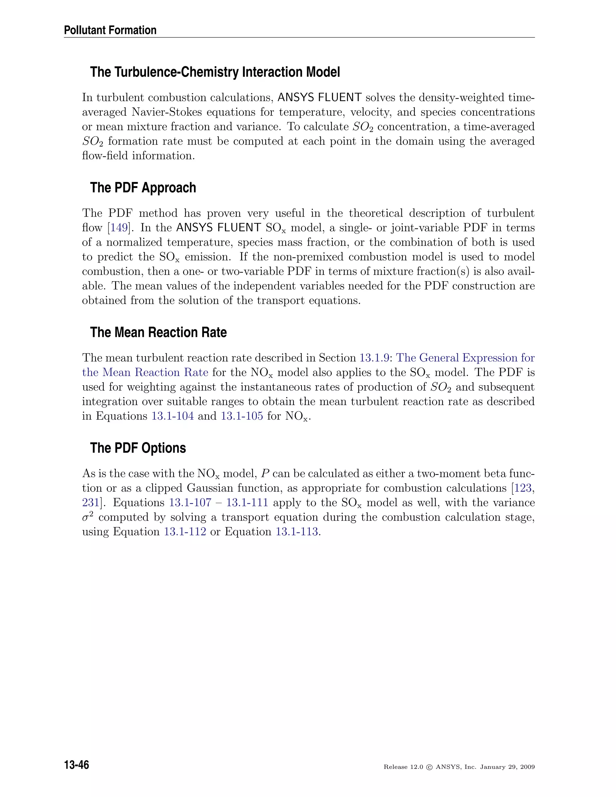 Pollutant Formation
The Turbulence-Chemistry Interaction Model
In turbulent combustion calculations, ANSYS FLUENT solves the density-weighted time-
averaged Navier-Stokes equations for temperature, velocity, and species concentrations
or mean mixture fraction and variance. To calculate SO2 concentration, a time-averaged
SO2 formation rate must be computed at each point in the domain using the averaged
ﬂow-ﬁeld information.
The PDF Approach
The PDF method has proven very useful in the theoretical description of turbulent
ﬂow [149]. In the ANSYS FLUENT SOx model, a single- or joint-variable PDF in terms
of a normalized temperature, species mass fraction, or the combination of both is used
to predict the SOx emission. If the non-premixed combustion model is used to model
combustion, then a one- or two-variable PDF in terms of mixture fraction(s) is also avail-
able. The mean values of the independent variables needed for the PDF construction are
obtained from the solution of the transport equations.
The Mean Reaction Rate
The mean turbulent reaction rate described in Section 13.1.9: The General Expression for
the Mean Reaction Rate for the NOx model also applies to the SOx model. The PDF is
used for weighting against the instantaneous rates of production of SO2 and subsequent
integration over suitable ranges to obtain the mean turbulent reaction rate as described
in Equations 13.1-104 and 13.1-105 for NOx.
The PDF Options
As is the case with the NOx model, P can be calculated as either a two-moment beta func-
tion or as a clipped Gaussian function, as appropriate for combustion calculations [123,
231]. Equations 13.1-107 – 13.1-111 apply to the SOx model as well, with the variance
σ2
computed by solving a transport equation during the combustion calculation stage,
using Equation 13.1-112 or Equation 13.1-113.
13-46 Release 12.0 c ANSYS, Inc. January 29, 2009
 