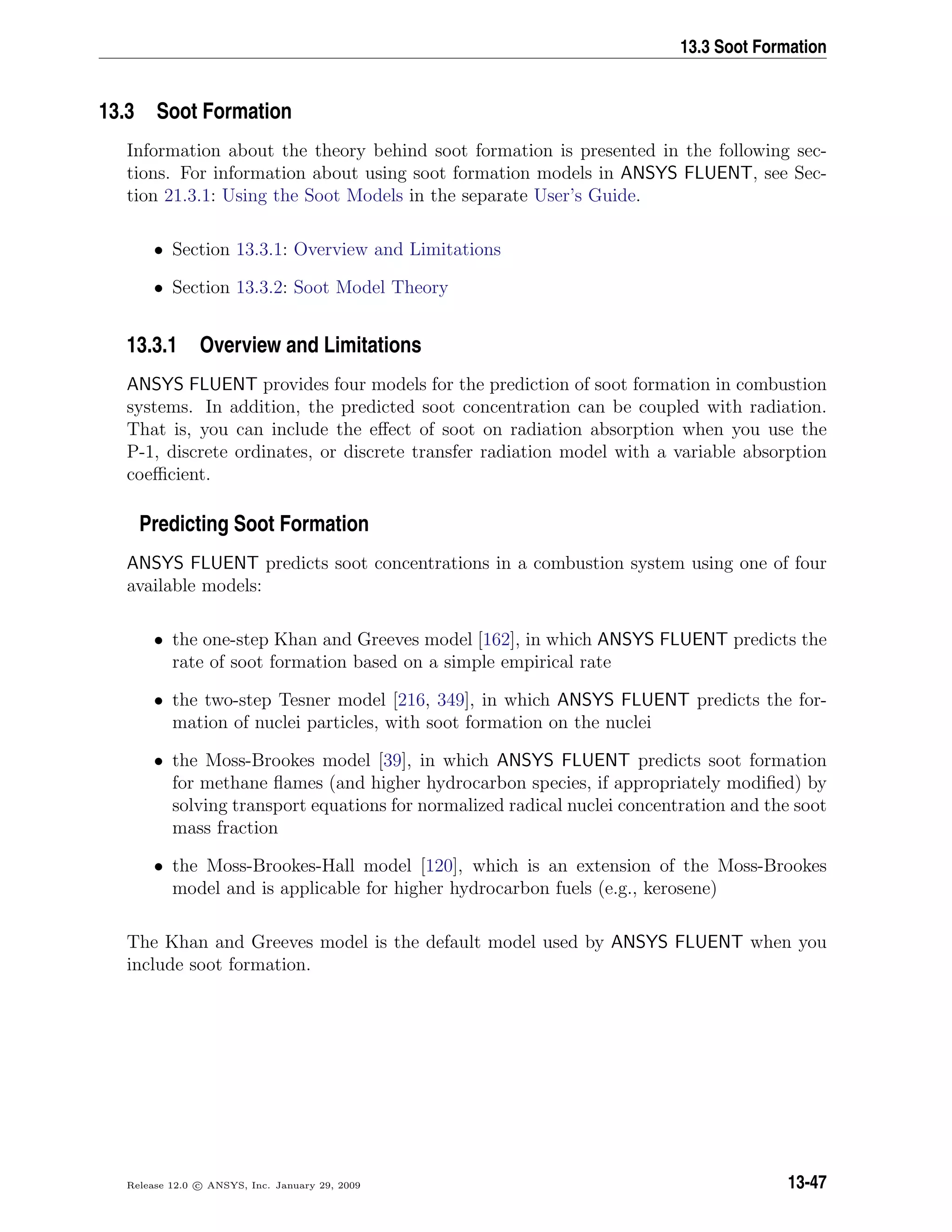 13.3 Soot Formation
13.3 Soot Formation
Information about the theory behind soot formation is presented in the following sec-
tions. For information about using soot formation models in ANSYS FLUENT, see Sec-
tion 21.3.1: Using the Soot Models in the separate User’s Guide.
• Section 13.3.1: Overview and Limitations
• Section 13.3.2: Soot Model Theory
13.3.1 Overview and Limitations
ANSYS FLUENT provides four models for the prediction of soot formation in combustion
systems. In addition, the predicted soot concentration can be coupled with radiation.
That is, you can include the eﬀect of soot on radiation absorption when you use the
P-1, discrete ordinates, or discrete transfer radiation model with a variable absorption
coeﬃcient.
Predicting Soot Formation
ANSYS FLUENT predicts soot concentrations in a combustion system using one of four
available models:
• the one-step Khan and Greeves model [162], in which ANSYS FLUENT predicts the
rate of soot formation based on a simple empirical rate
• the two-step Tesner model [216, 349], in which ANSYS FLUENT predicts the for-
mation of nuclei particles, with soot formation on the nuclei
• the Moss-Brookes model [39], in which ANSYS FLUENT predicts soot formation
for methane ﬂames (and higher hydrocarbon species, if appropriately modiﬁed) by
solving transport equations for normalized radical nuclei concentration and the soot
mass fraction
• the Moss-Brookes-Hall model [120], which is an extension of the Moss-Brookes
model and is applicable for higher hydrocarbon fuels (e.g., kerosene)
The Khan and Greeves model is the default model used by ANSYS FLUENT when you
include soot formation.
Release 12.0 c ANSYS, Inc. January 29, 2009 13-47
 