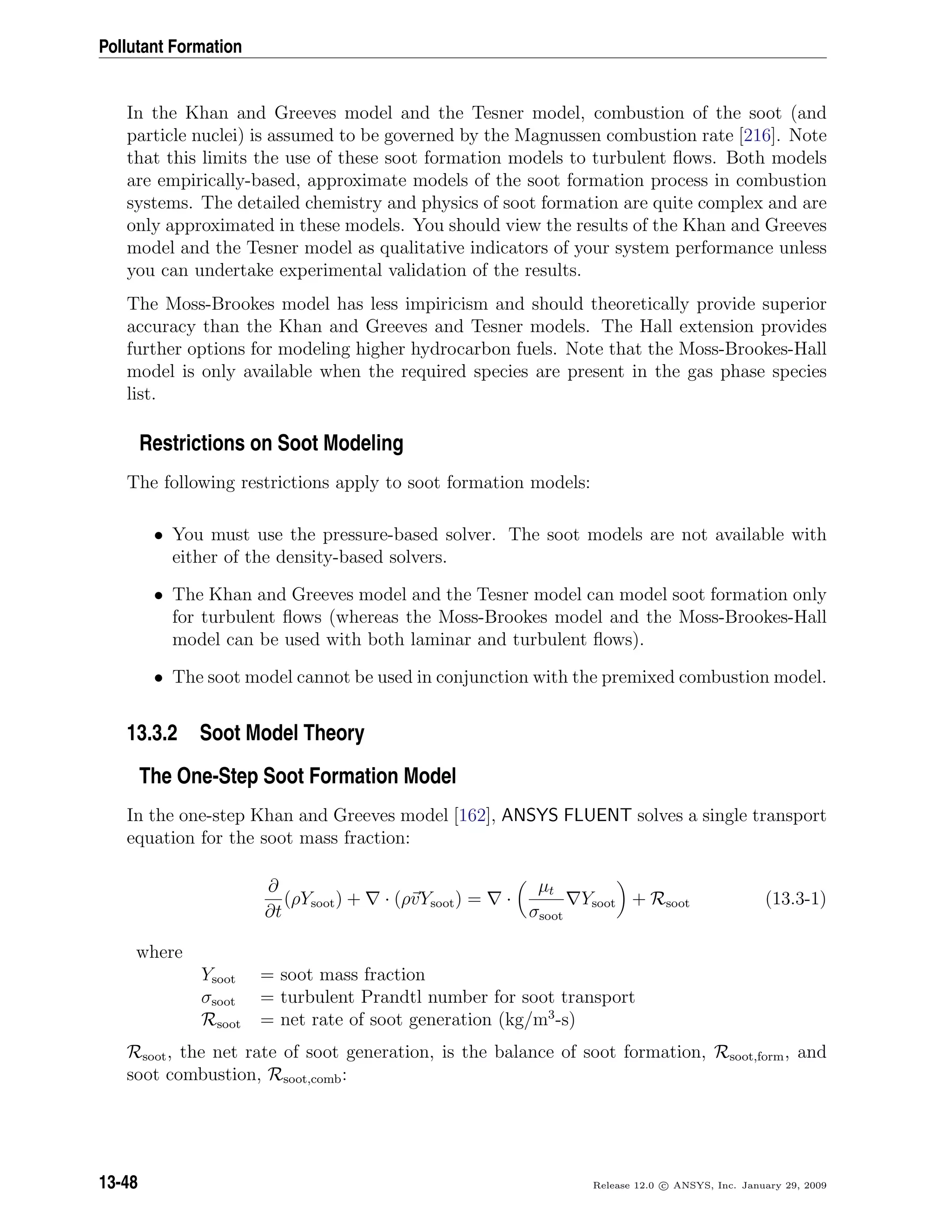 Pollutant Formation
In the Khan and Greeves model and the Tesner model, combustion of the soot (and
particle nuclei) is assumed to be governed by the Magnussen combustion rate [216]. Note
that this limits the use of these soot formation models to turbulent ﬂows. Both models
are empirically-based, approximate models of the soot formation process in combustion
systems. The detailed chemistry and physics of soot formation are quite complex and are
only approximated in these models. You should view the results of the Khan and Greeves
model and the Tesner model as qualitative indicators of your system performance unless
you can undertake experimental validation of the results.
The Moss-Brookes model has less impiricism and should theoretically provide superior
accuracy than the Khan and Greeves and Tesner models. The Hall extension provides
further options for modeling higher hydrocarbon fuels. Note that the Moss-Brookes-Hall
model is only available when the required species are present in the gas phase species
list.
Restrictions on Soot Modeling
The following restrictions apply to soot formation models:
• You must use the pressure-based solver. The soot models are not available with
either of the density-based solvers.
• The Khan and Greeves model and the Tesner model can model soot formation only
for turbulent ﬂows (whereas the Moss-Brookes model and the Moss-Brookes-Hall
model can be used with both laminar and turbulent ﬂows).
• The soot model cannot be used in conjunction with the premixed combustion model.
13.3.2 Soot Model Theory
The One-Step Soot Formation Model
In the one-step Khan and Greeves model [162], ANSYS FLUENT solves a single transport
equation for the soot mass fraction:
∂
∂t
(ρYsoot) + · (ρvYsoot) = ·
µt
σsoot
Ysoot + Rsoot (13.3-1)
where
Ysoot = soot mass fraction
σsoot = turbulent Prandtl number for soot transport
Rsoot = net rate of soot generation (kg/m3
-s)
Rsoot, the net rate of soot generation, is the balance of soot formation, Rsoot,form, and
soot combustion, Rsoot,comb:
13-48 Release 12.0 c ANSYS, Inc. January 29, 2009
 