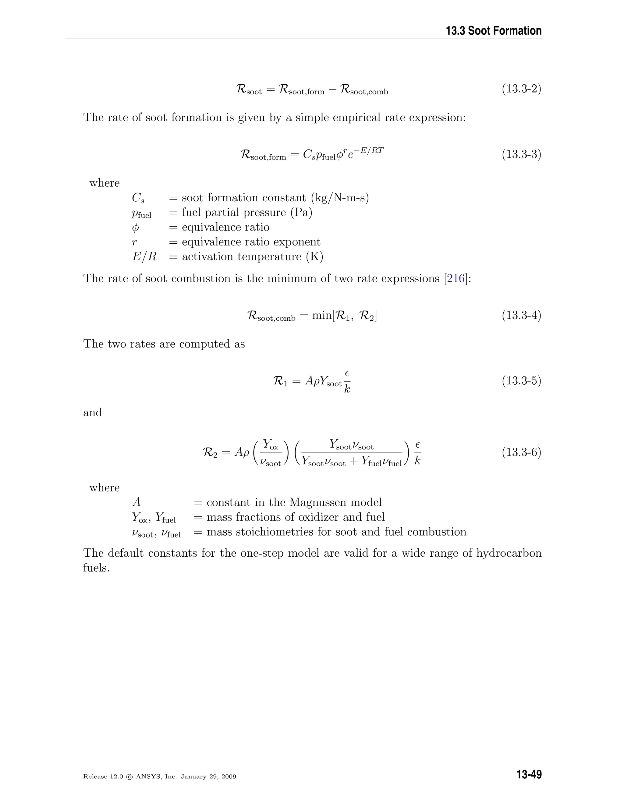 13.3 Soot Formation
Rsoot = Rsoot,form − Rsoot,comb (13.3-2)
The rate of soot formation is given by a simple empirical rate expression:
Rsoot,form = Cspfuelφr
e−E/RT
(13.3-3)
where
Cs = soot formation constant (kg/N-m-s)
pfuel = fuel partial pressure (Pa)
φ = equivalence ratio
r = equivalence ratio exponent
E/R = activation temperature (K)
The rate of soot combustion is the minimum of two rate expressions [216]:
Rsoot,comb = min[R1, R2] (13.3-4)
The two rates are computed as
R1 = AρYsoot
k
(13.3-5)
and
R2 = Aρ
Yox
νsoot
Ysootνsoot
Ysootνsoot + Yfuelνfuel k
(13.3-6)
where
A = constant in the Magnussen model
Yox, Yfuel = mass fractions of oxidizer and fuel
νsoot, νfuel = mass stoichiometries for soot and fuel combustion
The default constants for the one-step model are valid for a wide range of hydrocarbon
fuels.
Release 12.0 c ANSYS, Inc. January 29, 2009 13-49
 