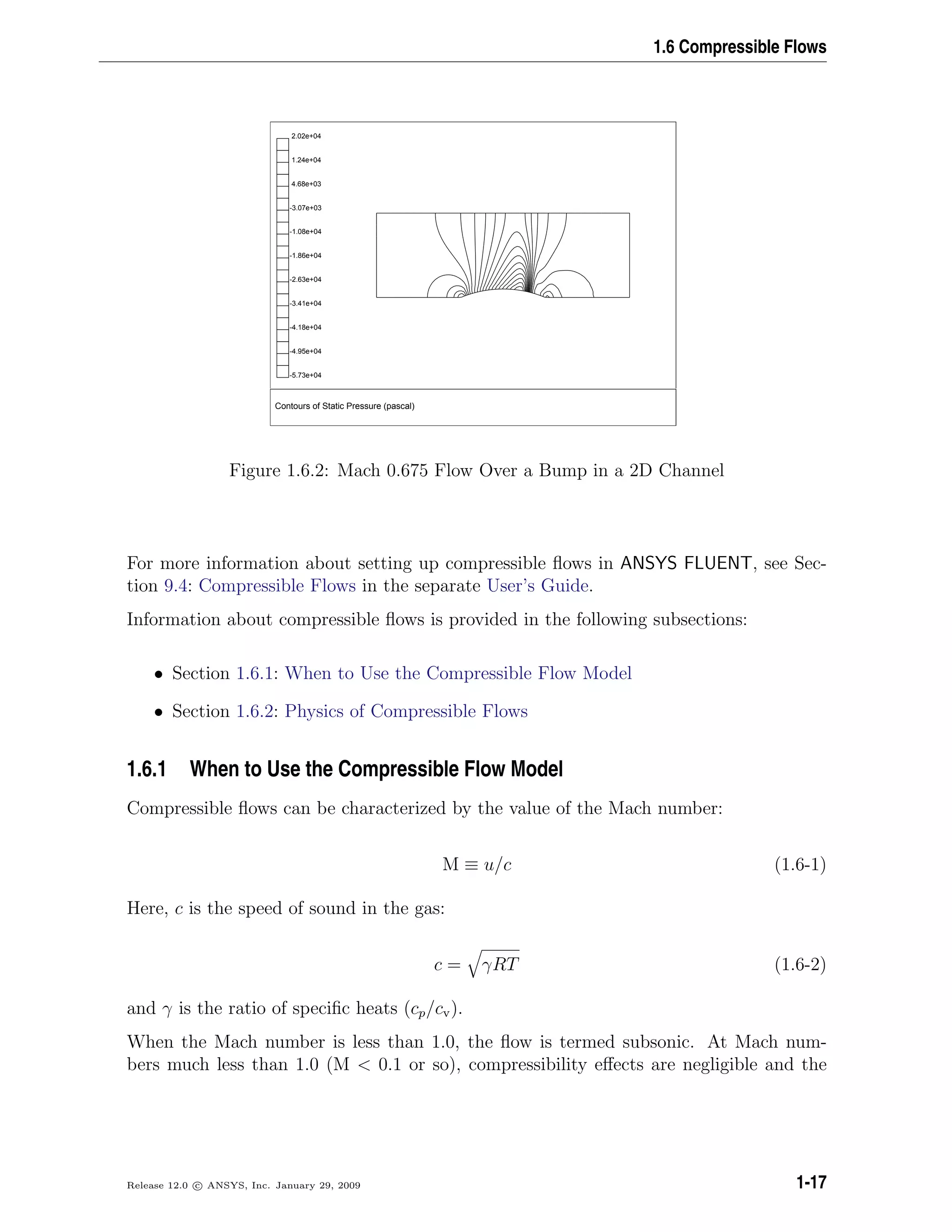 1.6 Compressible Flows
Contours of Static Pressure (pascal)
2.02e+04
1.24e+04
4.68e+03
-3.07e+03
-1.08e+04
-1.86e+04
-2.63e+04
-3.41e+04
-4.18e+04
-4.95e+04
-5.73e+04
Figure 1.6.2: Mach 0.675 Flow Over a Bump in a 2D Channel
For more information about setting up compressible ﬂows in ANSYS FLUENT, see Sec-
tion 9.4: Compressible Flows in the separate User’s Guide.
Information about compressible ﬂows is provided in the following subsections:
• Section 1.6.1: When to Use the Compressible Flow Model
• Section 1.6.2: Physics of Compressible Flows
1.6.1 When to Use the Compressible Flow Model
Compressible ﬂows can be characterized by the value of the Mach number:
M ≡ u/c (1.6-1)
Here, c is the speed of sound in the gas:
c = γRT (1.6-2)
and γ is the ratio of speciﬁc heats (cp/cv).
When the Mach number is less than 1.0, the ﬂow is termed subsonic. At Mach num-
bers much less than 1.0 (M < 0.1 or so), compressibility eﬀects are negligible and the
Release 12.0 c ANSYS, Inc. January 29, 2009 1-17
 