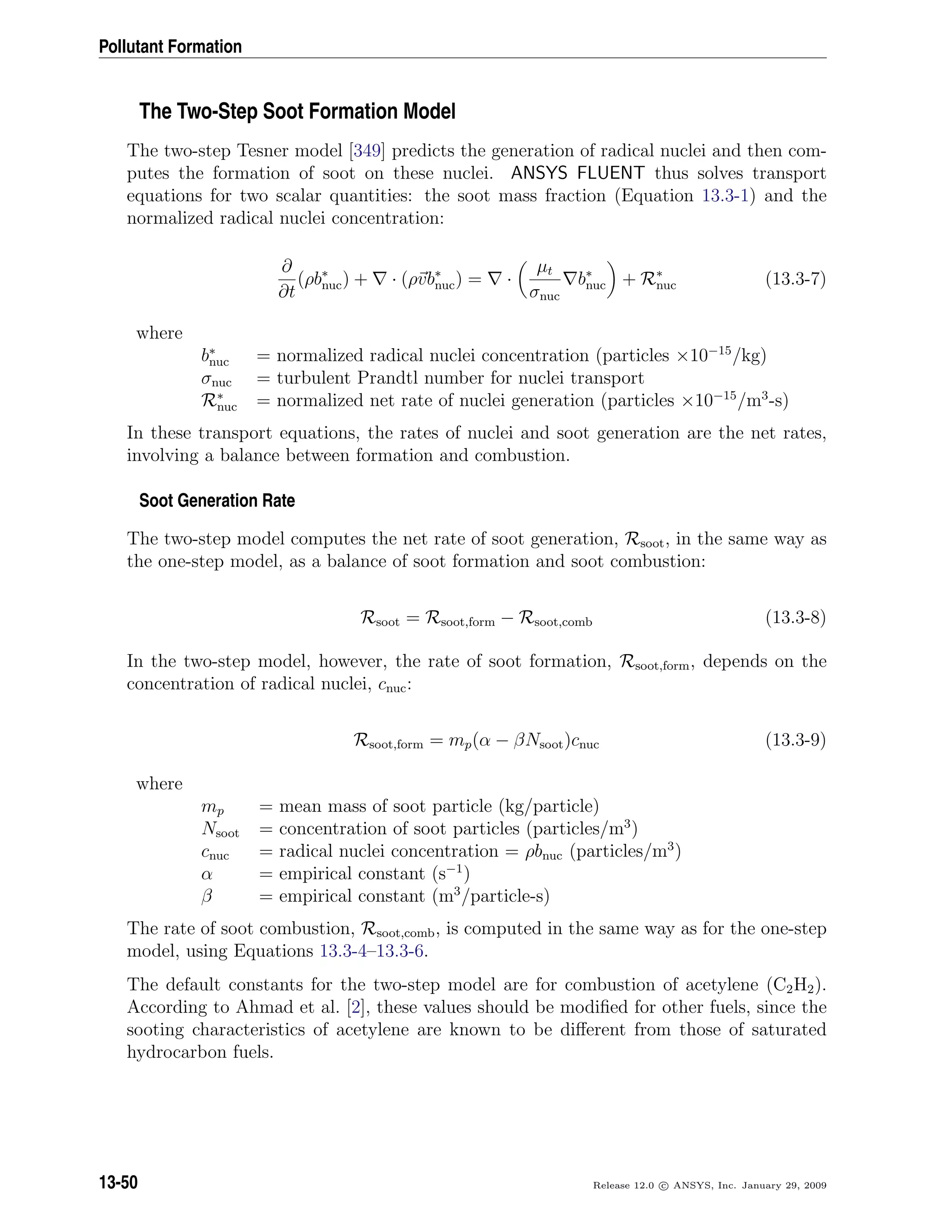 Pollutant Formation
The Two-Step Soot Formation Model
The two-step Tesner model [349] predicts the generation of radical nuclei and then com-
putes the formation of soot on these nuclei. ANSYS FLUENT thus solves transport
equations for two scalar quantities: the soot mass fraction (Equation 13.3-1) and the
normalized radical nuclei concentration:
∂
∂t
(ρb∗
nuc) + · (ρvb∗
nuc) = ·
µt
σnuc
b∗
nuc + R∗
nuc (13.3-7)
where
b∗
nuc = normalized radical nuclei concentration (particles ×10−15
/kg)
σnuc = turbulent Prandtl number for nuclei transport
R∗
nuc = normalized net rate of nuclei generation (particles ×10−15
/m3
-s)
In these transport equations, the rates of nuclei and soot generation are the net rates,
involving a balance between formation and combustion.
Soot Generation Rate
The two-step model computes the net rate of soot generation, Rsoot, in the same way as
the one-step model, as a balance of soot formation and soot combustion:
Rsoot = Rsoot,form − Rsoot,comb (13.3-8)
In the two-step model, however, the rate of soot formation, Rsoot,form, depends on the
concentration of radical nuclei, cnuc:
Rsoot,form = mp(α − βNsoot)cnuc (13.3-9)
where
mp = mean mass of soot particle (kg/particle)
Nsoot = concentration of soot particles (particles/m3
)
cnuc = radical nuclei concentration = ρbnuc (particles/m3
)
α = empirical constant (s−1
)
β = empirical constant (m3
/particle-s)
The rate of soot combustion, Rsoot,comb, is computed in the same way as for the one-step
model, using Equations 13.3-4–13.3-6.
The default constants for the two-step model are for combustion of acetylene (C2H2).
According to Ahmad et al. [2], these values should be modiﬁed for other fuels, since the
sooting characteristics of acetylene are known to be diﬀerent from those of saturated
hydrocarbon fuels.
13-50 Release 12.0 c ANSYS, Inc. January 29, 2009
 