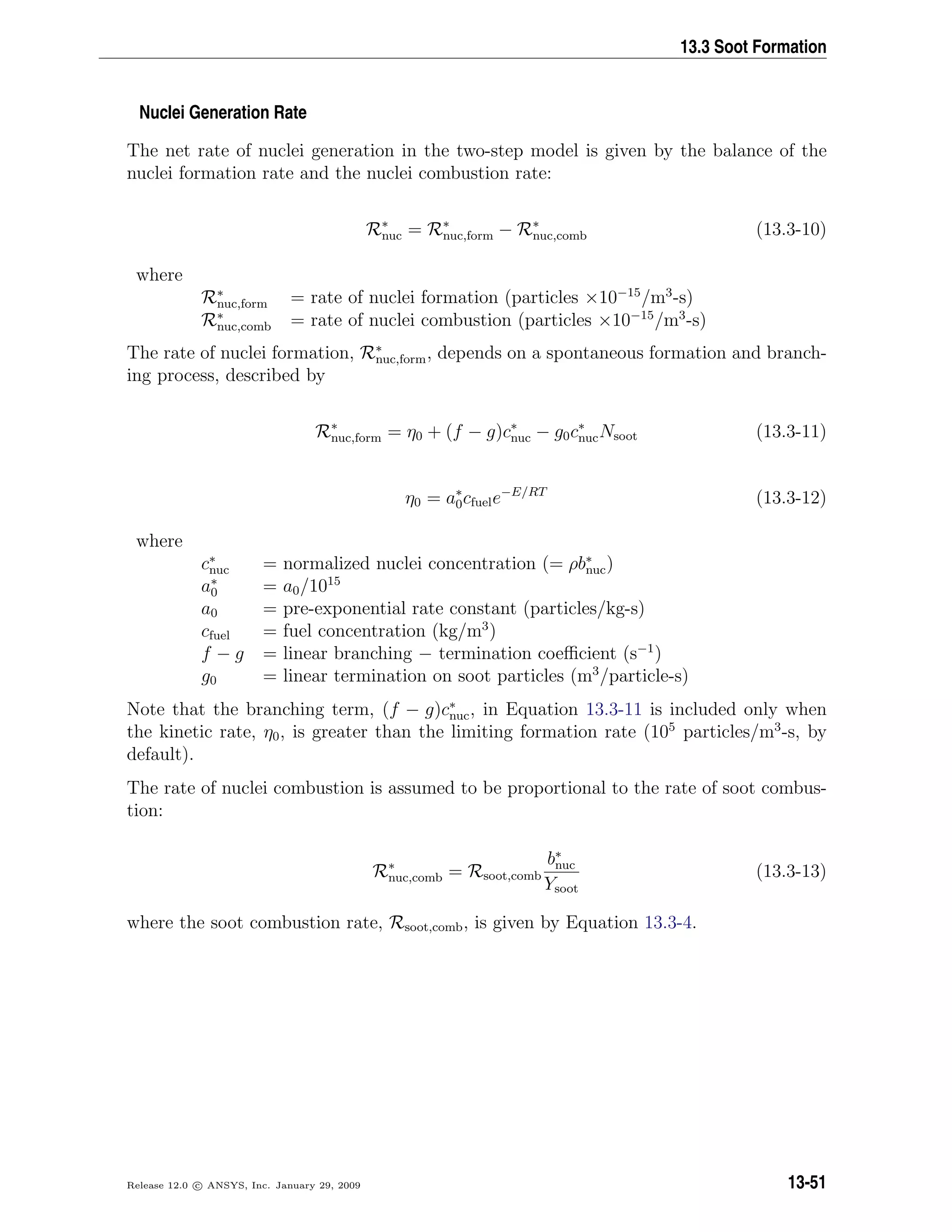 13.3 Soot Formation
Nuclei Generation Rate
The net rate of nuclei generation in the two-step model is given by the balance of the
nuclei formation rate and the nuclei combustion rate:
R∗
nuc = R∗
nuc,form − R∗
nuc,comb (13.3-10)
where
R∗
nuc,form = rate of nuclei formation (particles ×10−15
/m3
-s)
R∗
nuc,comb = rate of nuclei combustion (particles ×10−15
/m3
-s)
The rate of nuclei formation, R∗
nuc,form, depends on a spontaneous formation and branch-
ing process, described by
R∗
nuc,form = η0 + (f − g)c∗
nuc − g0c∗
nucNsoot (13.3-11)
η0 = a∗
0cfuele−E/RT
(13.3-12)
where
c∗
nuc = normalized nuclei concentration (= ρb∗
nuc)
a∗
0 = a0/1015
a0 = pre-exponential rate constant (particles/kg-s)
cfuel = fuel concentration (kg/m3
)
f − g = linear branching − termination coeﬃcient (s−1
)
g0 = linear termination on soot particles (m3
/particle-s)
Note that the branching term, (f − g)c∗
nuc, in Equation 13.3-11 is included only when
the kinetic rate, η0, is greater than the limiting formation rate (105
particles/m3
-s, by
default).
The rate of nuclei combustion is assumed to be proportional to the rate of soot combus-
tion:
R∗
nuc,comb = Rsoot,comb
b∗
nuc
Ysoot
(13.3-13)
where the soot combustion rate, Rsoot,comb, is given by Equation 13.3-4.
Release 12.0 c ANSYS, Inc. January 29, 2009 13-51
 