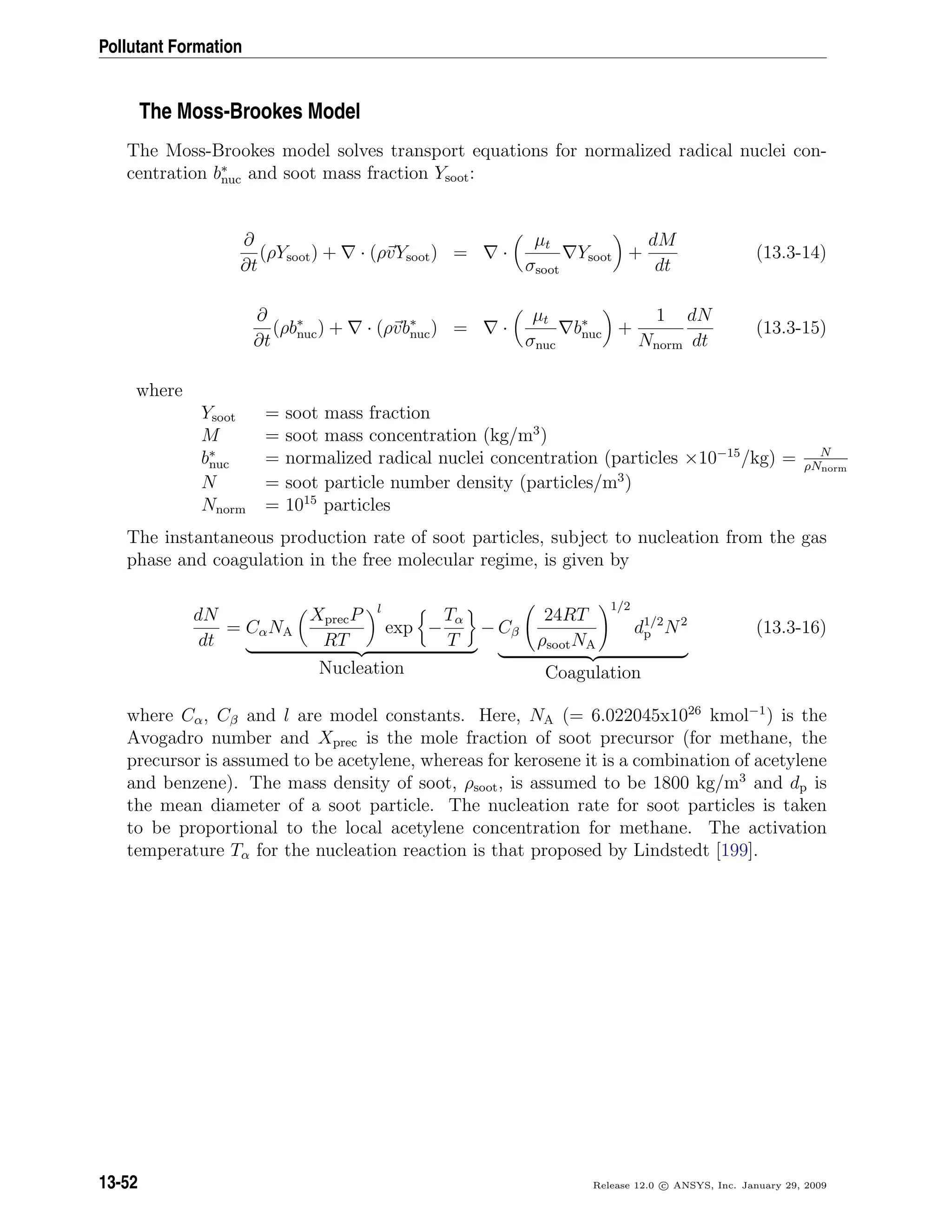 Pollutant Formation
The Moss-Brookes Model
The Moss-Brookes model solves transport equations for normalized radical nuclei con-
centration b∗
nuc and soot mass fraction Ysoot:
∂
∂t
(ρYsoot) + · (ρvYsoot) = ·
µt
σsoot
Ysoot +
dM
dt
(13.3-14)
∂
∂t
(ρb∗
nuc) + · (ρvb∗
nuc) = ·
µt
σnuc
b∗
nuc +
1
Nnorm
dN
dt
(13.3-15)
where
Ysoot = soot mass fraction
M = soot mass concentration (kg/m3
)
b∗
nuc = normalized radical nuclei concentration (particles ×10−15
/kg) = N
ρNnorm
N = soot particle number density (particles/m3
)
Nnorm = 1015
particles
The instantaneous production rate of soot particles, subject to nucleation from the gas
phase and coagulation in the free molecular regime, is given by
dN
dt
= CαNA
XprecP
RT
l
exp −
Tα
T
Nucleation
− Cβ
24RT
ρsootNA
1/2
d1/2
p N2
Coagulation
(13.3-16)
where Cα, Cβ and l are model constants. Here, NA (= 6.022045x1026
kmol−1
) is the
Avogadro number and Xprec is the mole fraction of soot precursor (for methane, the
precursor is assumed to be acetylene, whereas for kerosene it is a combination of acetylene
and benzene). The mass density of soot, ρsoot, is assumed to be 1800 kg/m3
and dp is
the mean diameter of a soot particle. The nucleation rate for soot particles is taken
to be proportional to the local acetylene concentration for methane. The activation
temperature Tα for the nucleation reaction is that proposed by Lindstedt [199].
13-52 Release 12.0 c ANSYS, Inc. January 29, 2009
 