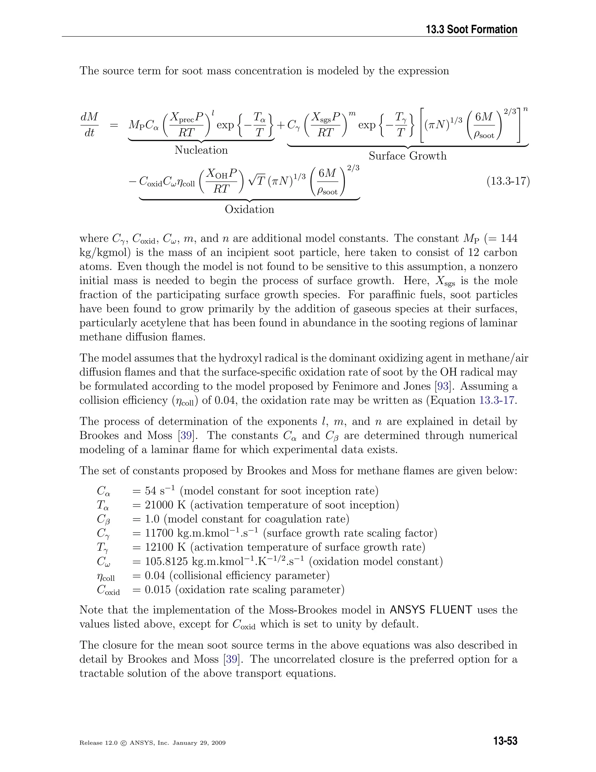 13.3 Soot Formation
The source term for soot mass concentration is modeled by the expression
dM
dt
= MPCα
XprecP
RT
l
exp −
Tα
T
Nucleation
+ Cγ
XsgsP
RT
m
exp −
Tγ
T

(πN)1/3 6M
ρsoot
2/3


n
Surface Growth
− CoxidCωηcoll
XOHP
RT
√
T (πN)1/3 6M
ρsoot
2/3
Oxidation
(13.3-17)
where Cγ, Coxid, Cω, m, and n are additional model constants. The constant MP (= 144
kg/kgmol) is the mass of an incipient soot particle, here taken to consist of 12 carbon
atoms. Even though the model is not found to be sensitive to this assumption, a nonzero
initial mass is needed to begin the process of surface growth. Here, Xsgs is the mole
fraction of the participating surface growth species. For paraﬃnic fuels, soot particles
have been found to grow primarily by the addition of gaseous species at their surfaces,
particularly acetylene that has been found in abundance in the sooting regions of laminar
methane diﬀusion ﬂames.
The model assumes that the hydroxyl radical is the dominant oxidizing agent in methane/air
diﬀusion ﬂames and that the surface-speciﬁc oxidation rate of soot by the OH radical may
be formulated according to the model proposed by Fenimore and Jones [93]. Assuming a
collision eﬃciency (ηcoll) of 0.04, the oxidation rate may be written as (Equation 13.3-17.
The process of determination of the exponents l, m, and n are explained in detail by
Brookes and Moss [39]. The constants Cα and Cβ are determined through numerical
modeling of a laminar ﬂame for which experimental data exists.
The set of constants proposed by Brookes and Moss for methane ﬂames are given below:
Cα = 54 s−1
(model constant for soot inception rate)
Tα = 21000 K (activation temperature of soot inception)
Cβ = 1.0 (model constant for coagulation rate)
Cγ = 11700 kg.m.kmol−1
.s−1
(surface growth rate scaling factor)
Tγ = 12100 K (activation temperature of surface growth rate)
Cω = 105.8125 kg.m.kmol−1
.K−1/2
.s−1
(oxidation model constant)
ηcoll = 0.04 (collisional eﬃciency parameter)
Coxid = 0.015 (oxidation rate scaling parameter)
Note that the implementation of the Moss-Brookes model in ANSYS FLUENT uses the
values listed above, except for Coxid which is set to unity by default.
The closure for the mean soot source terms in the above equations was also described in
detail by Brookes and Moss [39]. The uncorrelated closure is the preferred option for a
tractable solution of the above transport equations.
Release 12.0 c ANSYS, Inc. January 29, 2009 13-53
 
