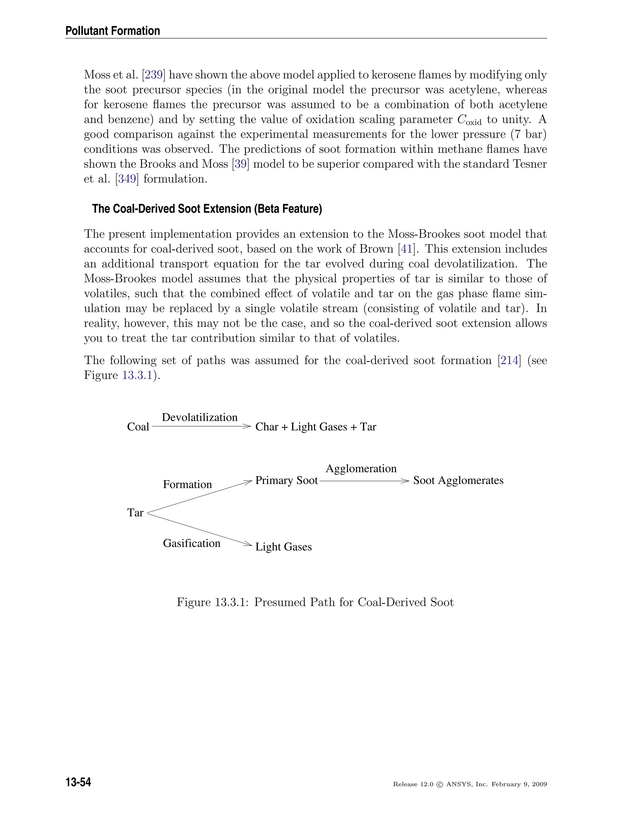 Pollutant Formation
Moss et al. [239] have shown the above model applied to kerosene ﬂames by modifying only
the soot precursor species (in the original model the precursor was acetylene, whereas
for kerosene ﬂames the precursor was assumed to be a combination of both acetylene
and benzene) and by setting the value of oxidation scaling parameter Coxid to unity. A
good comparison against the experimental measurements for the lower pressure (7 bar)
conditions was observed. The predictions of soot formation within methane ﬂames have
shown the Brooks and Moss [39] model to be superior compared with the standard Tesner
et al. [349] formulation.
The Coal-Derived Soot Extension (Beta Feature)
The present implementation provides an extension to the Moss-Brookes soot model that
accounts for coal-derived soot, based on the work of Brown [41]. This extension includes
an additional transport equation for the tar evolved during coal devolatilization. The
Moss-Brookes model assumes that the physical properties of tar is similar to those of
volatiles, such that the combined eﬀect of volatile and tar on the gas phase ﬂame sim-
ulation may be replaced by a single volatile stream (consisting of volatile and tar). In
reality, however, this may not be the case, and so the coal-derived soot extension allows
you to treat the tar contribution similar to that of volatiles.
The following set of paths was assumed for the coal-derived soot formation [214] (see
Figure 13.3.1).
Coal Char + Light Gases + Tar
Tar
Primary Soot
Light Gases
Soot Agglomerates
Devolatilization
Formation
Gasification
Agglomeration
Figure 13.3.1: Presumed Path for Coal-Derived Soot
13-54 Release 12.0 c ANSYS, Inc. February 9, 2009
 