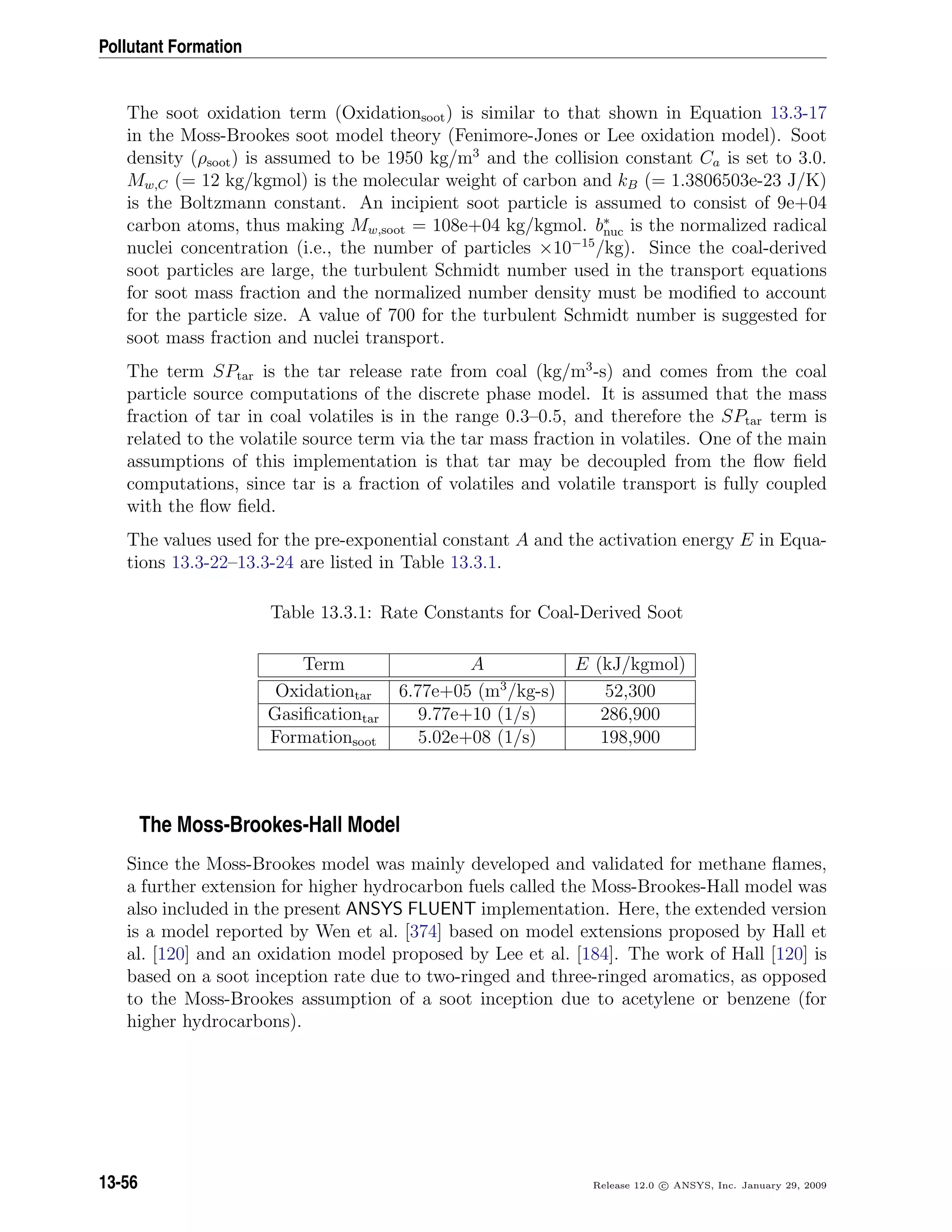 Pollutant Formation
The soot oxidation term (Oxidationsoot) is similar to that shown in Equation 13.3-17
in the Moss-Brookes soot model theory (Fenimore-Jones or Lee oxidation model). Soot
density (ρsoot) is assumed to be 1950 kg/m3
and the collision constant Ca is set to 3.0.
Mw,C (= 12 kg/kgmol) is the molecular weight of carbon and kB (= 1.3806503e-23 J/K)
is the Boltzmann constant. An incipient soot particle is assumed to consist of 9e+04
carbon atoms, thus making Mw,soot = 108e+04 kg/kgmol. b∗
nuc is the normalized radical
nuclei concentration (i.e., the number of particles ×10−15
/kg). Since the coal-derived
soot particles are large, the turbulent Schmidt number used in the transport equations
for soot mass fraction and the normalized number density must be modiﬁed to account
for the particle size. A value of 700 for the turbulent Schmidt number is suggested for
soot mass fraction and nuclei transport.
The term SPtar is the tar release rate from coal (kg/m3
-s) and comes from the coal
particle source computations of the discrete phase model. It is assumed that the mass
fraction of tar in coal volatiles is in the range 0.3–0.5, and therefore the SPtar term is
related to the volatile source term via the tar mass fraction in volatiles. One of the main
assumptions of this implementation is that tar may be decoupled from the ﬂow ﬁeld
computations, since tar is a fraction of volatiles and volatile transport is fully coupled
with the ﬂow ﬁeld.
The values used for the pre-exponential constant A and the activation energy E in Equa-
tions 13.3-22–13.3-24 are listed in Table 13.3.1.
Table 13.3.1: Rate Constants for Coal-Derived Soot
Term A E (kJ/kgmol)
Oxidationtar 6.77e+05 (m3
/kg-s) 52,300
Gasiﬁcationtar 9.77e+10 (1/s) 286,900
Formationsoot 5.02e+08 (1/s) 198,900
The Moss-Brookes-Hall Model
Since the Moss-Brookes model was mainly developed and validated for methane ﬂames,
a further extension for higher hydrocarbon fuels called the Moss-Brookes-Hall model was
also included in the present ANSYS FLUENT implementation. Here, the extended version
is a model reported by Wen et al. [374] based on model extensions proposed by Hall et
al. [120] and an oxidation model proposed by Lee et al. [184]. The work of Hall [120] is
based on a soot inception rate due to two-ringed and three-ringed aromatics, as opposed
to the Moss-Brookes assumption of a soot inception due to acetylene or benzene (for
higher hydrocarbons).
13-56 Release 12.0 c ANSYS, Inc. January 29, 2009
 