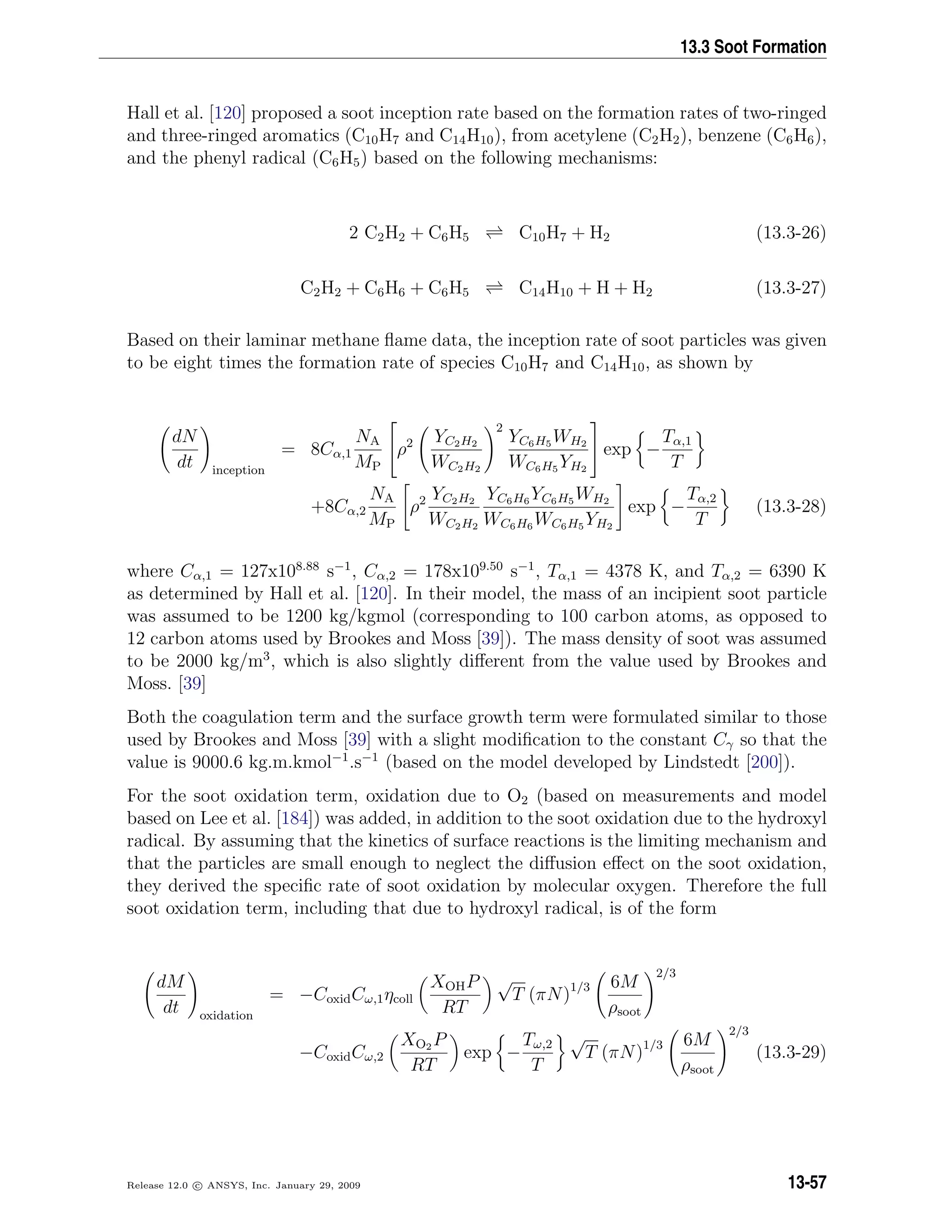 13.3 Soot Formation
Hall et al. [120] proposed a soot inception rate based on the formation rates of two-ringed
and three-ringed aromatics (C10H7 and C14H10), from acetylene (C2H2), benzene (C6H6),
and the phenyl radical (C6H5) based on the following mechanisms:
2 C2H2 + C6H5 C10H7 + H2 (13.3-26)
C2H2 + C6H6 + C6H5 C14H10 + H + H2 (13.3-27)
Based on their laminar methane ﬂame data, the inception rate of soot particles was given
to be eight times the formation rate of species C10H7 and C14H10, as shown by
dN
dt inception
= 8Cα,1
NA
MP

ρ2 YC2H2
WC2H2
2
YC6H5 WH2
WC6H5 YH2

 exp −
Tα,1
T
+8Cα,2
NA
MP
ρ2 YC2H2
WC2H2
YC6H6 YC6H5 WH2
WC6H6 WC6H5 YH2
exp −
Tα,2
T
(13.3-28)
where Cα,1 = 127x108.88
s−1
, Cα,2 = 178x109.50
s−1
, Tα,1 = 4378 K, and Tα,2 = 6390 K
as determined by Hall et al. [120]. In their model, the mass of an incipient soot particle
was assumed to be 1200 kg/kgmol (corresponding to 100 carbon atoms, as opposed to
12 carbon atoms used by Brookes and Moss [39]). The mass density of soot was assumed
to be 2000 kg/m3
, which is also slightly diﬀerent from the value used by Brookes and
Moss. [39]
Both the coagulation term and the surface growth term were formulated similar to those
used by Brookes and Moss [39] with a slight modiﬁcation to the constant Cγ so that the
value is 9000.6 kg.m.kmol−1
.s−1
(based on the model developed by Lindstedt [200]).
For the soot oxidation term, oxidation due to O2 (based on measurements and model
based on Lee et al. [184]) was added, in addition to the soot oxidation due to the hydroxyl
radical. By assuming that the kinetics of surface reactions is the limiting mechanism and
that the particles are small enough to neglect the diﬀusion eﬀect on the soot oxidation,
they derived the speciﬁc rate of soot oxidation by molecular oxygen. Therefore the full
soot oxidation term, including that due to hydroxyl radical, is of the form
dM
dt oxidation
= −CoxidCω,1ηcoll
XOHP
RT
√
T (πN)1/3 6M
ρsoot
2/3
−CoxidCω,2
XO2 P
RT
exp −
Tω,2
T
√
T (πN)1/3 6M
ρsoot
2/3
(13.3-29)
Release 12.0 c ANSYS, Inc. January 29, 2009 13-57
 