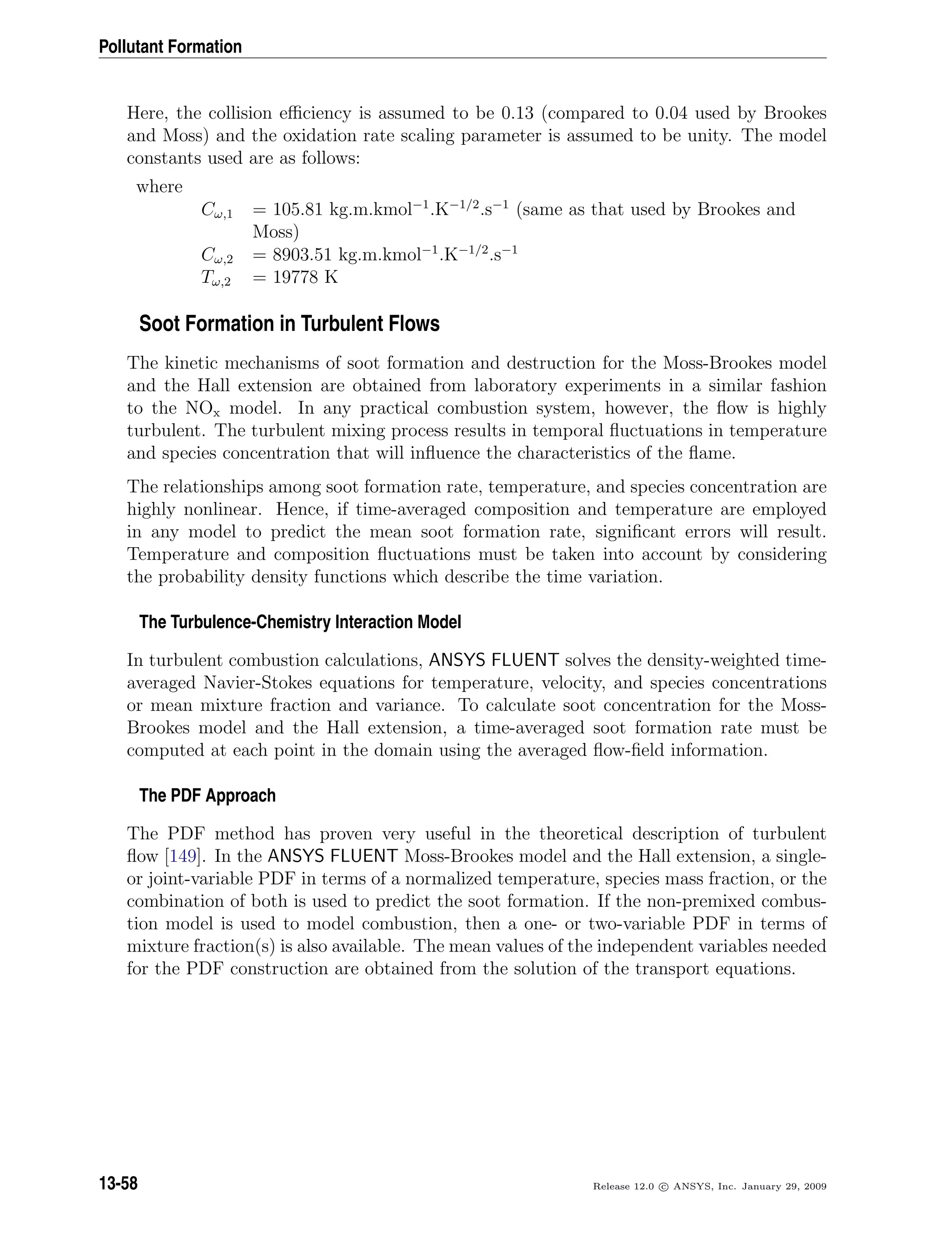 Pollutant Formation
Here, the collision eﬃciency is assumed to be 0.13 (compared to 0.04 used by Brookes
and Moss) and the oxidation rate scaling parameter is assumed to be unity. The model
constants used are as follows:
where
Cω,1 = 105.81 kg.m.kmol−1
.K−1/2
.s−1
(same as that used by Brookes and
Moss)
Cω,2 = 8903.51 kg.m.kmol−1
.K−1/2
.s−1
Tω,2 = 19778 K
Soot Formation in Turbulent Flows
The kinetic mechanisms of soot formation and destruction for the Moss-Brookes model
and the Hall extension are obtained from laboratory experiments in a similar fashion
to the NOx model. In any practical combustion system, however, the ﬂow is highly
turbulent. The turbulent mixing process results in temporal ﬂuctuations in temperature
and species concentration that will inﬂuence the characteristics of the ﬂame.
The relationships among soot formation rate, temperature, and species concentration are
highly nonlinear. Hence, if time-averaged composition and temperature are employed
in any model to predict the mean soot formation rate, signiﬁcant errors will result.
Temperature and composition ﬂuctuations must be taken into account by considering
the probability density functions which describe the time variation.
The Turbulence-Chemistry Interaction Model
In turbulent combustion calculations, ANSYS FLUENT solves the density-weighted time-
averaged Navier-Stokes equations for temperature, velocity, and species concentrations
or mean mixture fraction and variance. To calculate soot concentration for the Moss-
Brookes model and the Hall extension, a time-averaged soot formation rate must be
computed at each point in the domain using the averaged ﬂow-ﬁeld information.
The PDF Approach
The PDF method has proven very useful in the theoretical description of turbulent
ﬂow [149]. In the ANSYS FLUENT Moss-Brookes model and the Hall extension, a single-
or joint-variable PDF in terms of a normalized temperature, species mass fraction, or the
combination of both is used to predict the soot formation. If the non-premixed combus-
tion model is used to model combustion, then a one- or two-variable PDF in terms of
mixture fraction(s) is also available. The mean values of the independent variables needed
for the PDF construction are obtained from the solution of the transport equations.
13-58 Release 12.0 c ANSYS, Inc. January 29, 2009
 