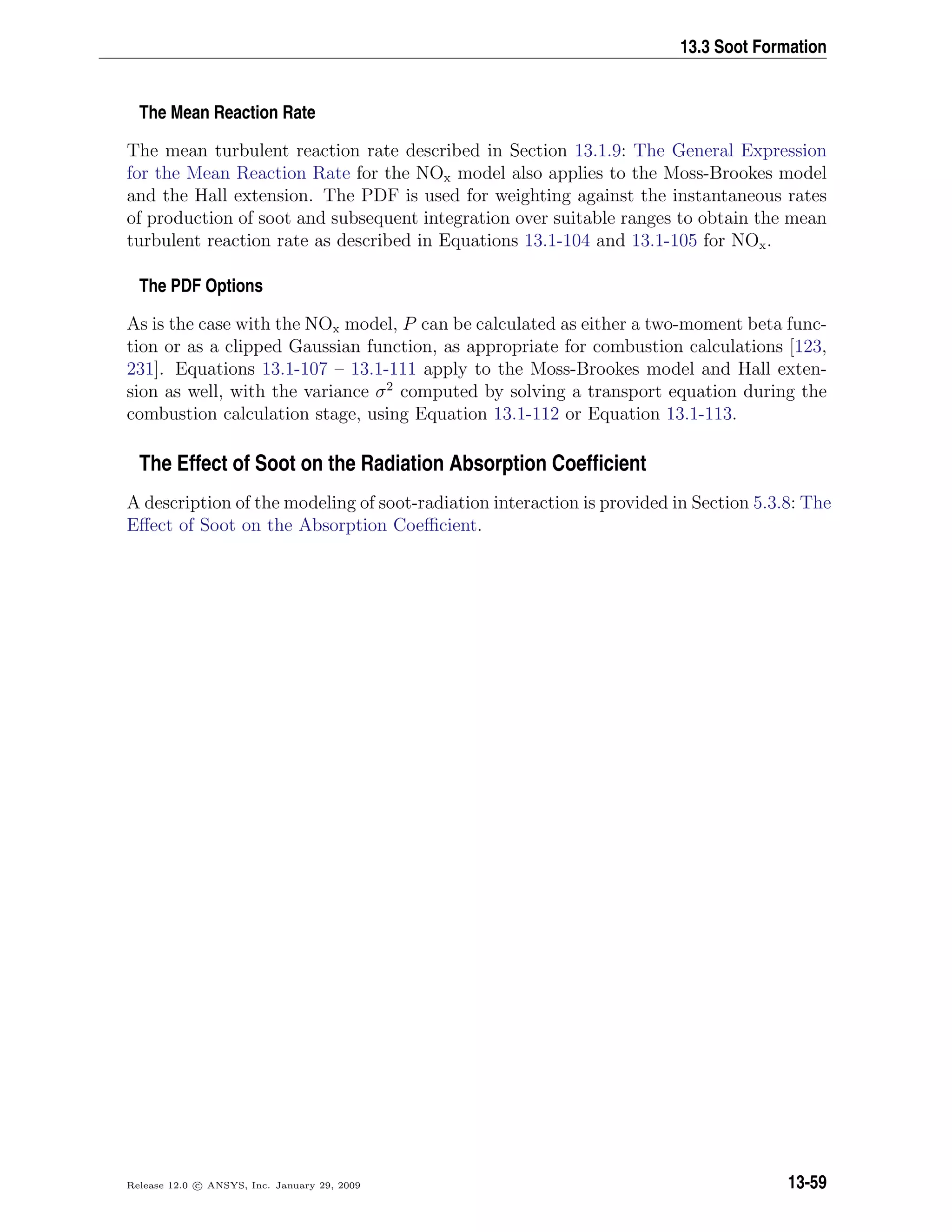 13.3 Soot Formation
The Mean Reaction Rate
The mean turbulent reaction rate described in Section 13.1.9: The General Expression
for the Mean Reaction Rate for the NOx model also applies to the Moss-Brookes model
and the Hall extension. The PDF is used for weighting against the instantaneous rates
of production of soot and subsequent integration over suitable ranges to obtain the mean
turbulent reaction rate as described in Equations 13.1-104 and 13.1-105 for NOx.
The PDF Options
As is the case with the NOx model, P can be calculated as either a two-moment beta func-
tion or as a clipped Gaussian function, as appropriate for combustion calculations [123,
231]. Equations 13.1-107 – 13.1-111 apply to the Moss-Brookes model and Hall exten-
sion as well, with the variance σ2
computed by solving a transport equation during the
combustion calculation stage, using Equation 13.1-112 or Equation 13.1-113.
The Effect of Soot on the Radiation Absorption Coefﬁcient
A description of the modeling of soot-radiation interaction is provided in Section 5.3.8: The
Eﬀect of Soot on the Absorption Coeﬃcient.
Release 12.0 c ANSYS, Inc. January 29, 2009 13-59
 