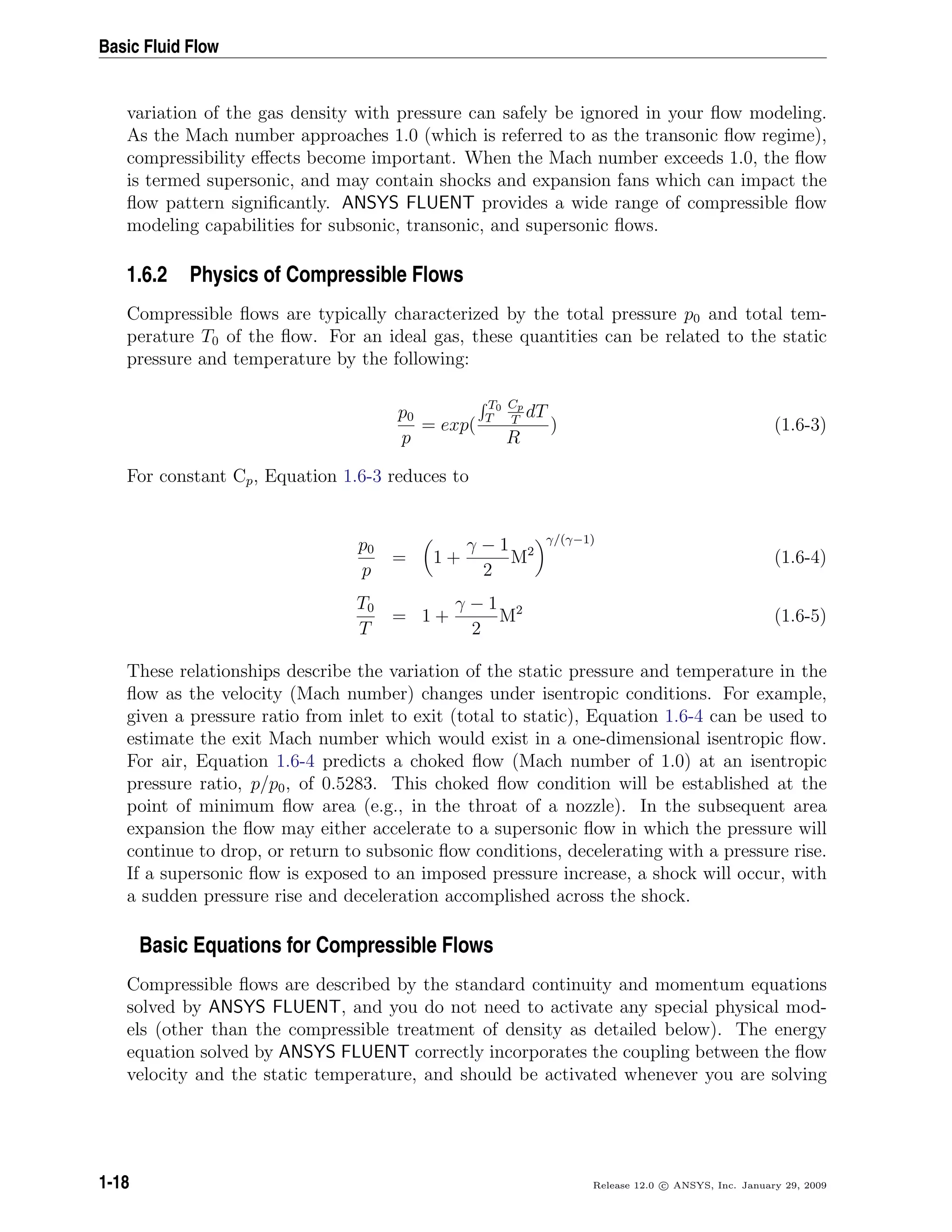 Basic Fluid Flow
variation of the gas density with pressure can safely be ignored in your ﬂow modeling.
As the Mach number approaches 1.0 (which is referred to as the transonic ﬂow regime),
compressibility eﬀects become important. When the Mach number exceeds 1.0, the ﬂow
is termed supersonic, and may contain shocks and expansion fans which can impact the
ﬂow pattern signiﬁcantly. ANSYS FLUENT provides a wide range of compressible ﬂow
modeling capabilities for subsonic, transonic, and supersonic ﬂows.
1.6.2 Physics of Compressible Flows
Compressible ﬂows are typically characterized by the total pressure p0 and total tem-
perature T0 of the ﬂow. For an ideal gas, these quantities can be related to the static
pressure and temperature by the following:
p0
p
= exp(
T0
T
Cp
T
dT
R
) (1.6-3)
For constant Cp, Equation 1.6-3 reduces to
p0
p
= 1 +
γ − 1
2
M2
γ/(γ−1)
(1.6-4)
T0
T
= 1 +
γ − 1
2
M2
(1.6-5)
These relationships describe the variation of the static pressure and temperature in the
ﬂow as the velocity (Mach number) changes under isentropic conditions. For example,
given a pressure ratio from inlet to exit (total to static), Equation 1.6-4 can be used to
estimate the exit Mach number which would exist in a one-dimensional isentropic ﬂow.
For air, Equation 1.6-4 predicts a choked ﬂow (Mach number of 1.0) at an isentropic
pressure ratio, p/p0, of 0.5283. This choked ﬂow condition will be established at the
point of minimum ﬂow area (e.g., in the throat of a nozzle). In the subsequent area
expansion the ﬂow may either accelerate to a supersonic ﬂow in which the pressure will
continue to drop, or return to subsonic ﬂow conditions, decelerating with a pressure rise.
If a supersonic ﬂow is exposed to an imposed pressure increase, a shock will occur, with
a sudden pressure rise and deceleration accomplished across the shock.
Basic Equations for Compressible Flows
Compressible ﬂows are described by the standard continuity and momentum equations
solved by ANSYS FLUENT, and you do not need to activate any special physical mod-
els (other than the compressible treatment of density as detailed below). The energy
equation solved by ANSYS FLUENT correctly incorporates the coupling between the ﬂow
velocity and the static temperature, and should be activated whenever you are solving
1-18 Release 12.0 c ANSYS, Inc. January 29, 2009
 
