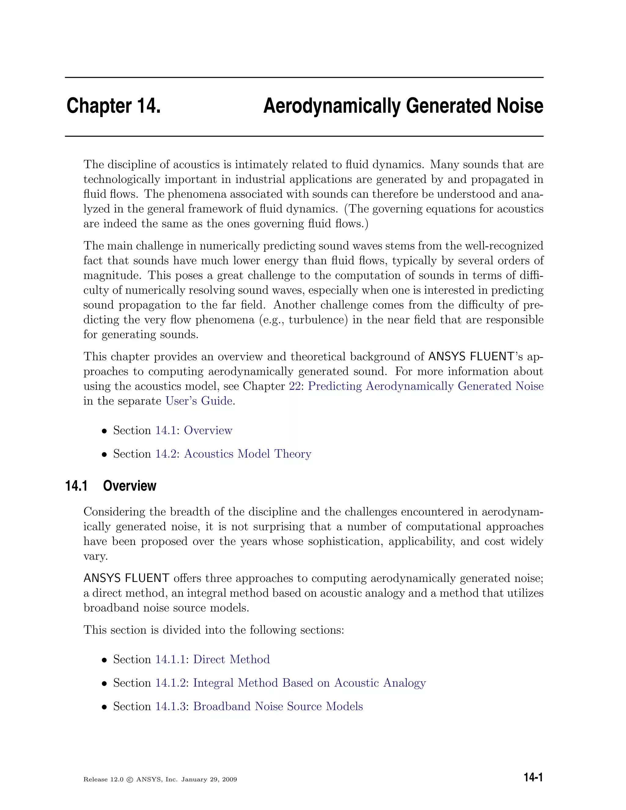 Chapter 14. Aerodynamically Generated Noise
The discipline of acoustics is intimately related to ﬂuid dynamics. Many sounds that are
technologically important in industrial applications are generated by and propagated in
ﬂuid ﬂows. The phenomena associated with sounds can therefore be understood and ana-
lyzed in the general framework of ﬂuid dynamics. (The governing equations for acoustics
are indeed the same as the ones governing ﬂuid ﬂows.)
The main challenge in numerically predicting sound waves stems from the well-recognized
fact that sounds have much lower energy than ﬂuid ﬂows, typically by several orders of
magnitude. This poses a great challenge to the computation of sounds in terms of diﬃ-
culty of numerically resolving sound waves, especially when one is interested in predicting
sound propagation to the far ﬁeld. Another challenge comes from the diﬃculty of pre-
dicting the very ﬂow phenomena (e.g., turbulence) in the near ﬁeld that are responsible
for generating sounds.
This chapter provides an overview and theoretical background of ANSYS FLUENT’s ap-
proaches to computing aerodynamically generated sound. For more information about
using the acoustics model, see Chapter 22: Predicting Aerodynamically Generated Noise
in the separate User’s Guide.
• Section 14.1: Overview
• Section 14.2: Acoustics Model Theory
14.1 Overview
Considering the breadth of the discipline and the challenges encountered in aerodynam-
ically generated noise, it is not surprising that a number of computational approaches
have been proposed over the years whose sophistication, applicability, and cost widely
vary.
ANSYS FLUENT oﬀers three approaches to computing aerodynamically generated noise;
a direct method, an integral method based on acoustic analogy and a method that utilizes
broadband noise source models.
This section is divided into the following sections:
• Section 14.1.1: Direct Method
• Section 14.1.2: Integral Method Based on Acoustic Analogy
• Section 14.1.3: Broadband Noise Source Models
Release 12.0 c ANSYS, Inc. January 29, 2009 14-1
 