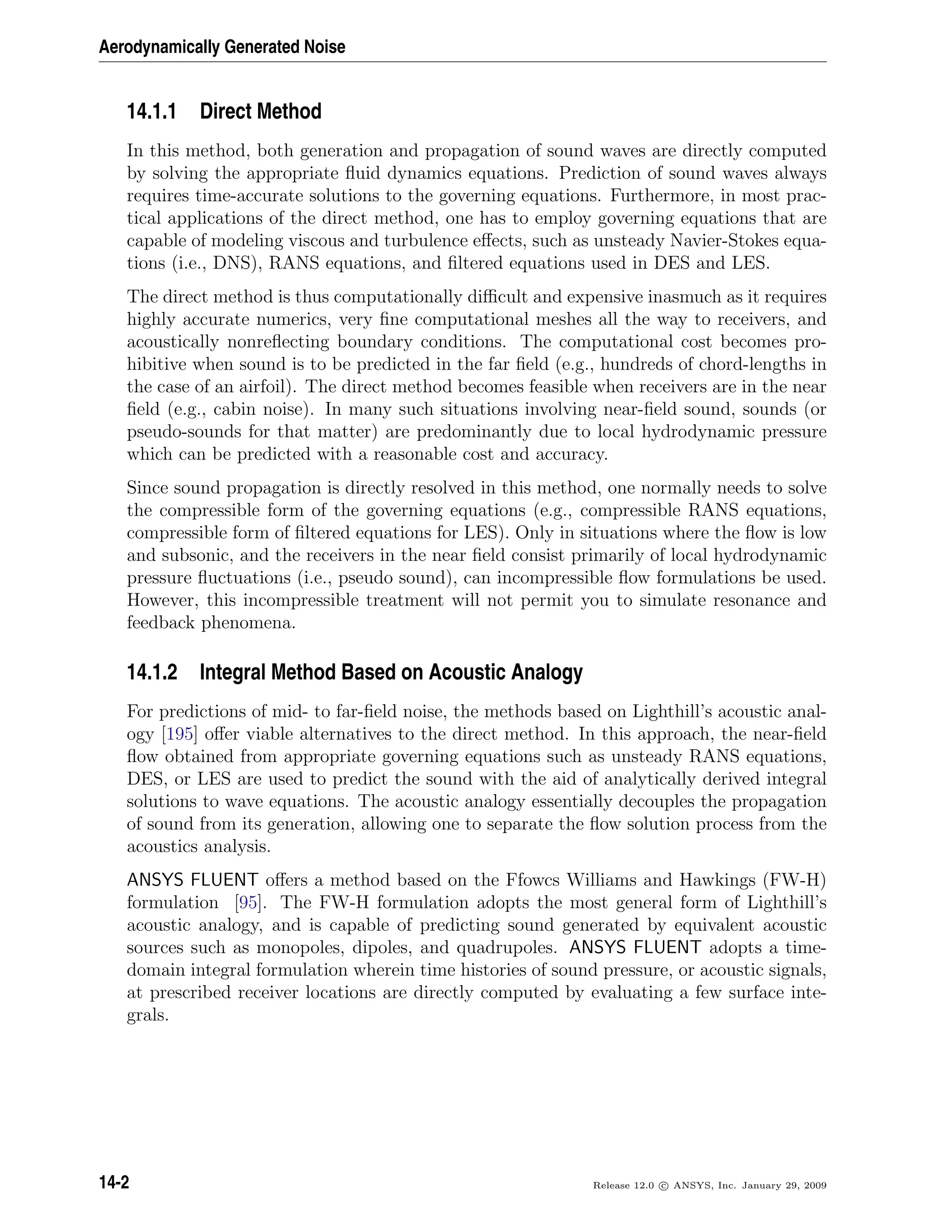 Aerodynamically Generated Noise
14.1.1 Direct Method
In this method, both generation and propagation of sound waves are directly computed
by solving the appropriate ﬂuid dynamics equations. Prediction of sound waves always
requires time-accurate solutions to the governing equations. Furthermore, in most prac-
tical applications of the direct method, one has to employ governing equations that are
capable of modeling viscous and turbulence eﬀects, such as unsteady Navier-Stokes equa-
tions (i.e., DNS), RANS equations, and ﬁltered equations used in DES and LES.
The direct method is thus computationally diﬃcult and expensive inasmuch as it requires
highly accurate numerics, very ﬁne computational meshes all the way to receivers, and
acoustically nonreﬂecting boundary conditions. The computational cost becomes pro-
hibitive when sound is to be predicted in the far ﬁeld (e.g., hundreds of chord-lengths in
the case of an airfoil). The direct method becomes feasible when receivers are in the near
ﬁeld (e.g., cabin noise). In many such situations involving near-ﬁeld sound, sounds (or
pseudo-sounds for that matter) are predominantly due to local hydrodynamic pressure
which can be predicted with a reasonable cost and accuracy.
Since sound propagation is directly resolved in this method, one normally needs to solve
the compressible form of the governing equations (e.g., compressible RANS equations,
compressible form of ﬁltered equations for LES). Only in situations where the ﬂow is low
and subsonic, and the receivers in the near ﬁeld consist primarily of local hydrodynamic
pressure ﬂuctuations (i.e., pseudo sound), can incompressible ﬂow formulations be used.
However, this incompressible treatment will not permit you to simulate resonance and
feedback phenomena.
14.1.2 Integral Method Based on Acoustic Analogy
For predictions of mid- to far-ﬁeld noise, the methods based on Lighthill’s acoustic anal-
ogy [195] oﬀer viable alternatives to the direct method. In this approach, the near-ﬁeld
ﬂow obtained from appropriate governing equations such as unsteady RANS equations,
DES, or LES are used to predict the sound with the aid of analytically derived integral
solutions to wave equations. The acoustic analogy essentially decouples the propagation
of sound from its generation, allowing one to separate the ﬂow solution process from the
acoustics analysis.
ANSYS FLUENT oﬀers a method based on the Ffowcs Williams and Hawkings (FW-H)
formulation [95]. The FW-H formulation adopts the most general form of Lighthill’s
acoustic analogy, and is capable of predicting sound generated by equivalent acoustic
sources such as monopoles, dipoles, and quadrupoles. ANSYS FLUENT adopts a time-
domain integral formulation wherein time histories of sound pressure, or acoustic signals,
at prescribed receiver locations are directly computed by evaluating a few surface inte-
grals.
14-2 Release 12.0 c ANSYS, Inc. January 29, 2009
 