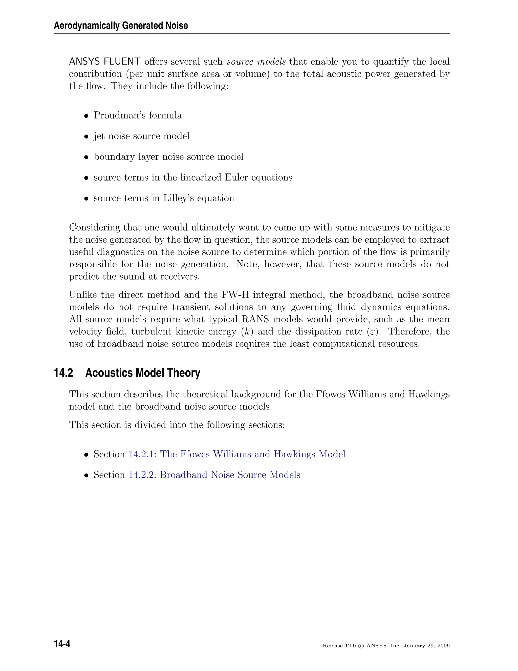 Aerodynamically Generated Noise
ANSYS FLUENT oﬀers several such source models that enable you to quantify the local
contribution (per unit surface area or volume) to the total acoustic power generated by
the ﬂow. They include the following:
• Proudman’s formula
• jet noise source model
• boundary layer noise source model
• source terms in the linearized Euler equations
• source terms in Lilley’s equation
Considering that one would ultimately want to come up with some measures to mitigate
the noise generated by the ﬂow in question, the source models can be employed to extract
useful diagnostics on the noise source to determine which portion of the ﬂow is primarily
responsible for the noise generation. Note, however, that these source models do not
predict the sound at receivers.
Unlike the direct method and the FW-H integral method, the broadband noise source
models do not require transient solutions to any governing ﬂuid dynamics equations.
All source models require what typical RANS models would provide, such as the mean
velocity ﬁeld, turbulent kinetic energy (k) and the dissipation rate (ε). Therefore, the
use of broadband noise source models requires the least computational resources.
14.2 Acoustics Model Theory
This section describes the theoretical background for the Ffowcs Williams and Hawkings
model and the broadband noise source models.
This section is divided into the following sections:
• Section 14.2.1: The Ffowcs Williams and Hawkings Model
• Section 14.2.2: Broadband Noise Source Models
14-4 Release 12.0 c ANSYS, Inc. January 29, 2009
 