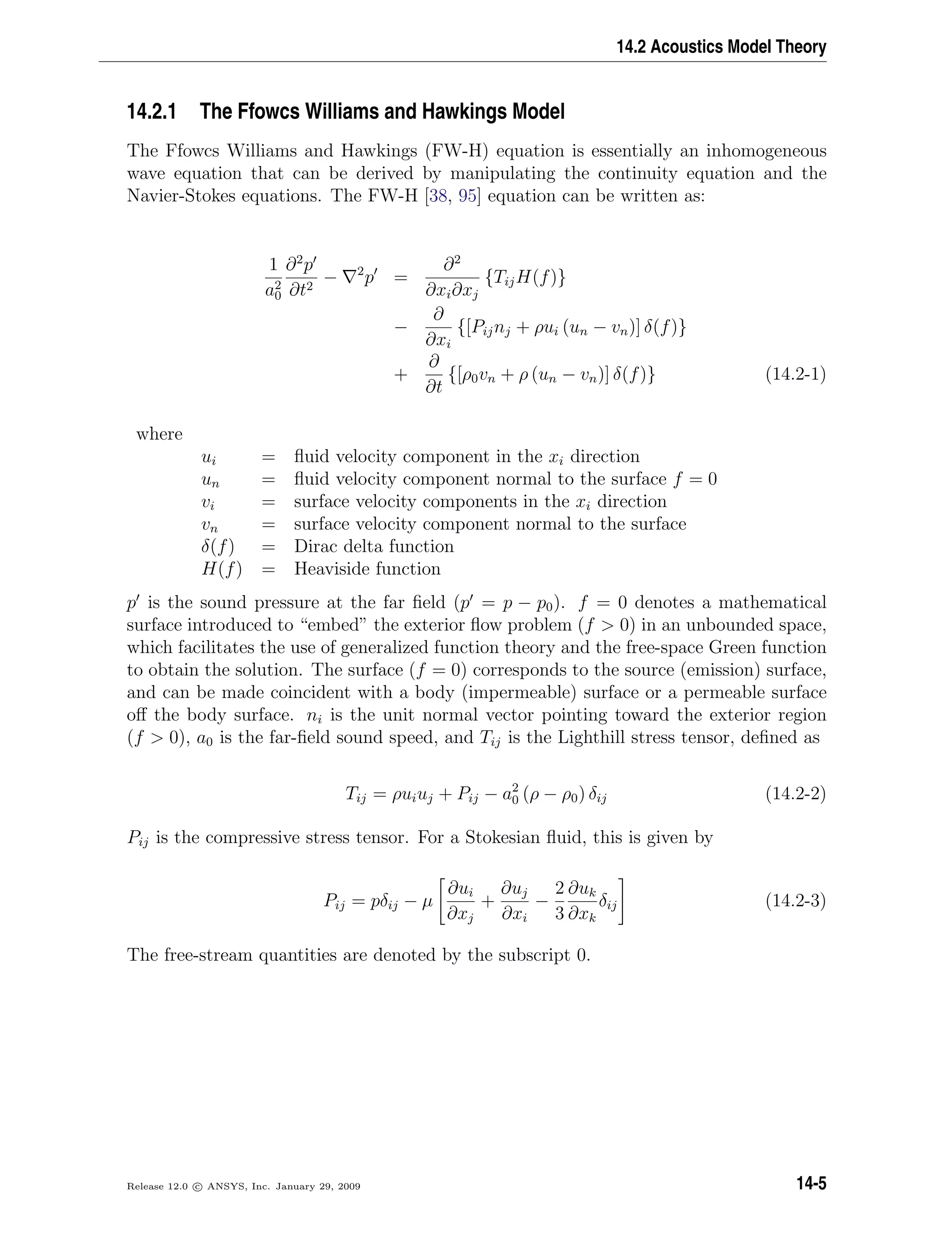 14.2 Acoustics Model Theory
14.2.1 The Ffowcs Williams and Hawkings Model
The Ffowcs Williams and Hawkings (FW-H) equation is essentially an inhomogeneous
wave equation that can be derived by manipulating the continuity equation and the
Navier-Stokes equations. The FW-H [38, 95] equation can be written as:
1
a2
0
∂2
p
∂t2
− 2
p =
∂2
∂xi∂xj
{TijH(f)}
−
∂
∂xi
{[Pijnj + ρui (un − vn)] δ(f)}
+
∂
∂t
{[ρ0vn + ρ (un − vn)] δ(f)} (14.2-1)
where
ui = ﬂuid velocity component in the xi direction
un = ﬂuid velocity component normal to the surface f = 0
vi = surface velocity components in the xi direction
vn = surface velocity component normal to the surface
δ(f) = Dirac delta function
H(f) = Heaviside function
p is the sound pressure at the far ﬁeld (p = p − p0). f = 0 denotes a mathematical
surface introduced to “embed” the exterior ﬂow problem (f  0) in an unbounded space,
which facilitates the use of generalized function theory and the free-space Green function
to obtain the solution. The surface (f = 0) corresponds to the source (emission) surface,
and can be made coincident with a body (impermeable) surface or a permeable surface
oﬀ the body surface. ni is the unit normal vector pointing toward the exterior region
(f  0), a0 is the far-ﬁeld sound speed, and Tij is the Lighthill stress tensor, deﬁned as
Tij = ρuiuj + Pij − a2
0 (ρ − ρ0) δij (14.2-2)
Pij is the compressive stress tensor. For a Stokesian ﬂuid, this is given by
Pij = pδij − µ
∂ui
∂xj
+
∂uj
∂xi
−
2
3
∂uk
∂xk
δij (14.2-3)
The free-stream quantities are denoted by the subscript 0.
Release 12.0 c ANSYS, Inc. January 29, 2009 14-5
 