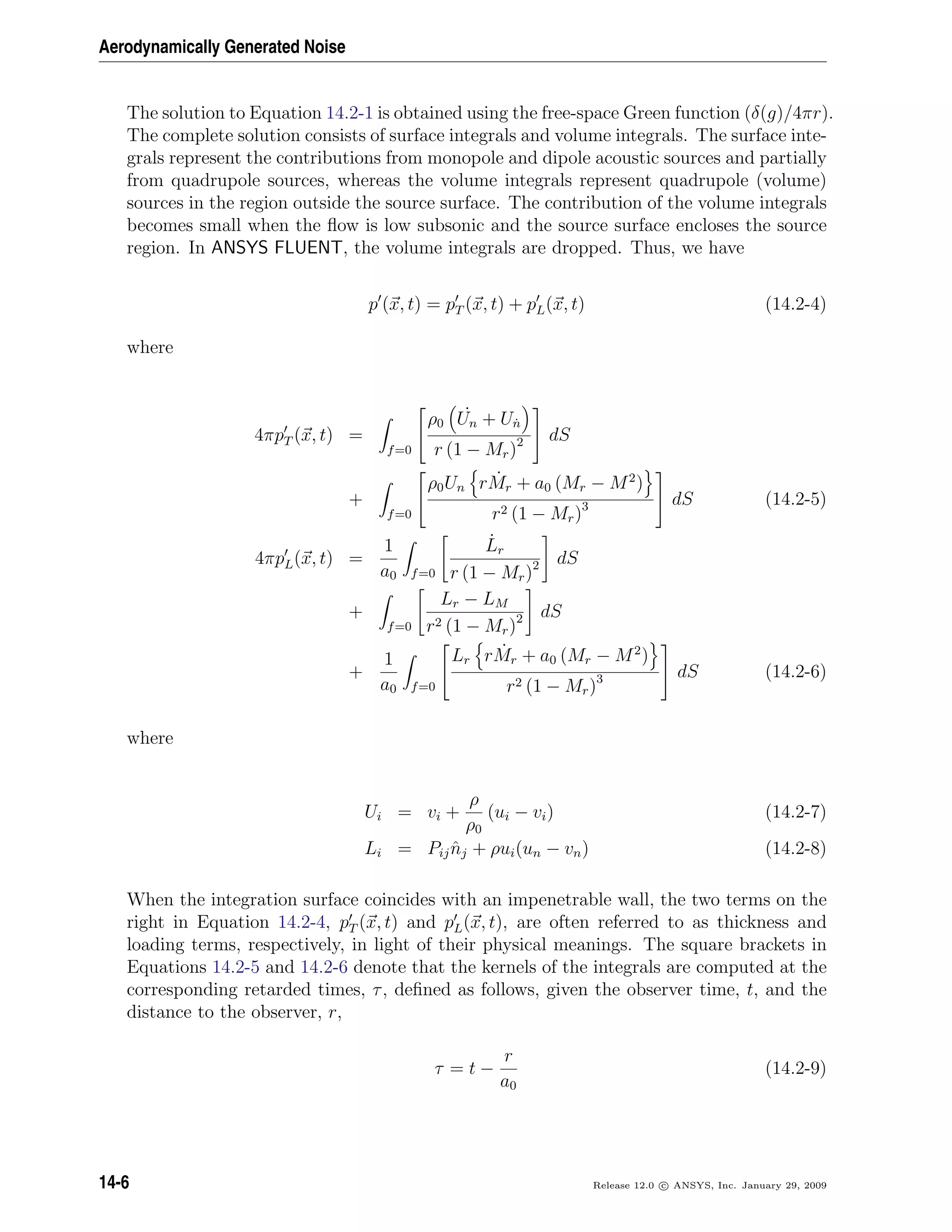 Aerodynamically Generated Noise
The solution to Equation 14.2-1 is obtained using the free-space Green function (δ(g)/4πr).
The complete solution consists of surface integrals and volume integrals. The surface inte-
grals represent the contributions from monopole and dipole acoustic sources and partially
from quadrupole sources, whereas the volume integrals represent quadrupole (volume)
sources in the region outside the source surface. The contribution of the volume integrals
becomes small when the ﬂow is low subsonic and the source surface encloses the source
region. In ANSYS FLUENT, the volume integrals are dropped. Thus, we have
p (x, t) = pT (x, t) + pL(x, t) (14.2-4)
where
4πpT (x, t) =
f=0


ρ0
˙Un + U˙n
r (1 − Mr)2

 dS
+
f=0


ρ0Un r ˙Mr + a0 (Mr − M2
)
r2 (1 − Mr)3

 dS (14.2-5)
4πpL(x, t) =
1
a0 f=0
˙Lr
r (1 − Mr)2 dS
+
f=0
Lr − LM
r2 (1 − Mr)2 dS
+
1
a0 f=0


Lr r ˙Mr + a0 (Mr − M2
)
r2 (1 − Mr)3

 dS (14.2-6)
where
Ui = vi +
ρ
ρ0
(ui − vi) (14.2-7)
Li = Pij ˆnj + ρui(un − vn) (14.2-8)
When the integration surface coincides with an impenetrable wall, the two terms on the
right in Equation 14.2-4, pT (x, t) and pL(x, t), are often referred to as thickness and
loading terms, respectively, in light of their physical meanings. The square brackets in
Equations 14.2-5 and 14.2-6 denote that the kernels of the integrals are computed at the
corresponding retarded times, τ, deﬁned as follows, given the observer time, t, and the
distance to the observer, r,
τ = t −
r
a0
(14.2-9)
14-6 Release 12.0 c ANSYS, Inc. January 29, 2009
 