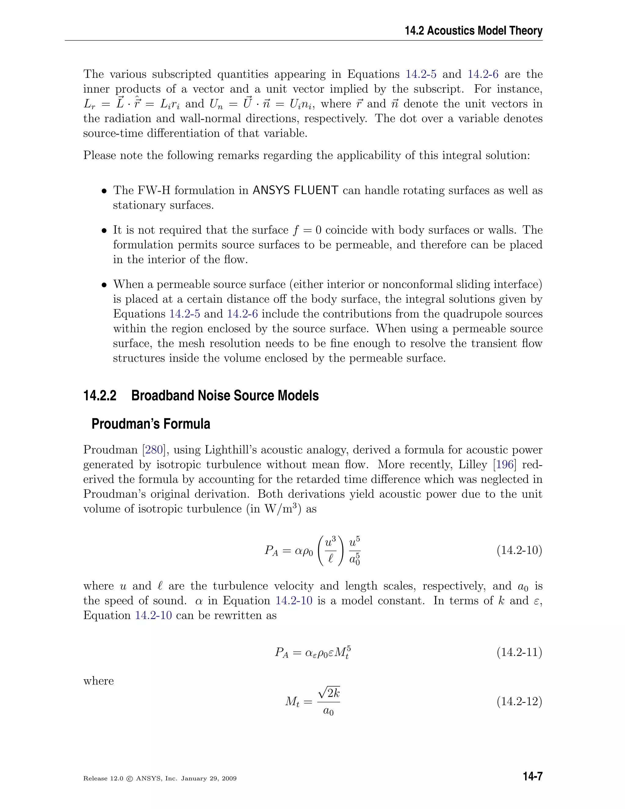 14.2 Acoustics Model Theory
The various subscripted quantities appearing in Equations 14.2-5 and 14.2-6 are the
inner products of a vector and a unit vector implied by the subscript. For instance,
Lr = L · ˆr = Liri and Un = U · n = Uini, where r and n denote the unit vectors in
the radiation and wall-normal directions, respectively. The dot over a variable denotes
source-time diﬀerentiation of that variable.
Please note the following remarks regarding the applicability of this integral solution:
• The FW-H formulation in ANSYS FLUENT can handle rotating surfaces as well as
stationary surfaces.
• It is not required that the surface f = 0 coincide with body surfaces or walls. The
formulation permits source surfaces to be permeable, and therefore can be placed
in the interior of the ﬂow.
• When a permeable source surface (either interior or nonconformal sliding interface)
is placed at a certain distance oﬀ the body surface, the integral solutions given by
Equations 14.2-5 and 14.2-6 include the contributions from the quadrupole sources
within the region enclosed by the source surface. When using a permeable source
surface, the mesh resolution needs to be ﬁne enough to resolve the transient ﬂow
structures inside the volume enclosed by the permeable surface.
14.2.2 Broadband Noise Source Models
Proudman’s Formula
Proudman [280], using Lighthill’s acoustic analogy, derived a formula for acoustic power
generated by isotropic turbulence without mean ﬂow. More recently, Lilley [196] red-
erived the formula by accounting for the retarded time diﬀerence which was neglected in
Proudman’s original derivation. Both derivations yield acoustic power due to the unit
volume of isotropic turbulence (in W/m3
) as
PA = αρ0
u3
u5
a5
0
(14.2-10)
where u and are the turbulence velocity and length scales, respectively, and a0 is
the speed of sound. α in Equation 14.2-10 is a model constant. In terms of k and ε,
Equation 14.2-10 can be rewritten as
PA = αερ0εM5
t (14.2-11)
where
Mt =
√
2k
a0
(14.2-12)
Release 12.0 c ANSYS, Inc. January 29, 2009 14-7
 