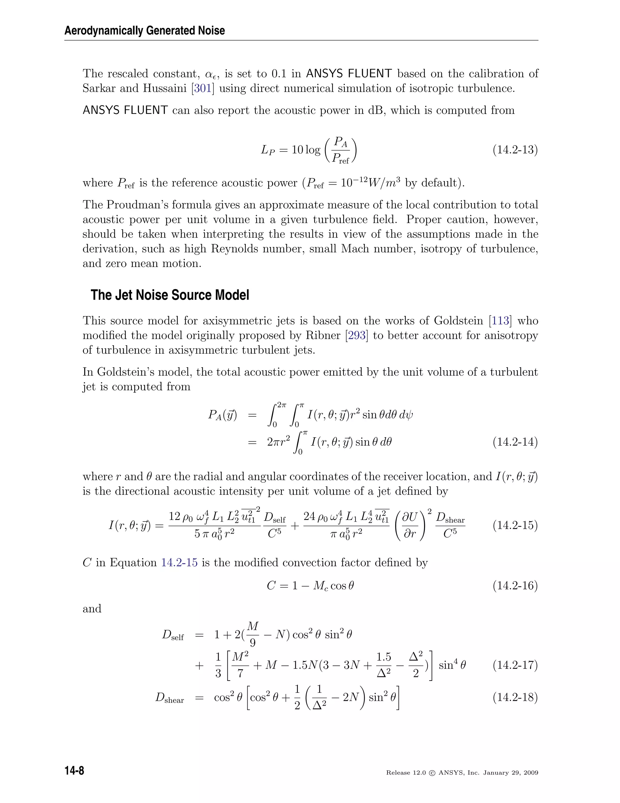 Aerodynamically Generated Noise
The rescaled constant, α , is set to 0.1 in ANSYS FLUENT based on the calibration of
Sarkar and Hussaini [301] using direct numerical simulation of isotropic turbulence.
ANSYS FLUENT can also report the acoustic power in dB, which is computed from
LP = 10 log
PA
Pref
(14.2-13)
where Pref is the reference acoustic power (Pref = 10−12
W/m3
by default).
The Proudman’s formula gives an approximate measure of the local contribution to total
acoustic power per unit volume in a given turbulence ﬁeld. Proper caution, however,
should be taken when interpreting the results in view of the assumptions made in the
derivation, such as high Reynolds number, small Mach number, isotropy of turbulence,
and zero mean motion.
The Jet Noise Source Model
This source model for axisymmetric jets is based on the works of Goldstein [113] who
modiﬁed the model originally proposed by Ribner [293] to better account for anisotropy
of turbulence in axisymmetric turbulent jets.
In Goldstein’s model, the total acoustic power emitted by the unit volume of a turbulent
jet is computed from
PA(y) =
2π
0
π
0
I(r, θ; y)r2
sin θdθ dψ
= 2πr2
π
0
I(r, θ; y) sin θ dθ (14.2-14)
where r and θ are the radial and angular coordinates of the receiver location, and I(r, θ; y)
is the directional acoustic intensity per unit volume of a jet deﬁned by
I(r, θ; y) =
12 ρ0 ω4
f L1 L2
2 u2
t1
2
5 π a5
0 r2
Dself
C5
+
24 ρ0 ω4
f L1 L4
2 u2
t1
π a5
0 r2
∂U
∂r
2
Dshear
C5
(14.2-15)
C in Equation 14.2-15 is the modiﬁed convection factor deﬁned by
C = 1 − Mc cos θ (14.2-16)
and
Dself = 1 + 2(
M
9
− N) cos2
θ sin2
θ
+
1
3
M2
7
+ M − 1.5N(3 − 3N +
1.5
∆2
−
∆2
2
) sin4
θ (14.2-17)
Dshear = cos2
θ cos2
θ +
1
2
1
∆2
− 2N sin2
θ (14.2-18)
14-8 Release 12.0 c ANSYS, Inc. January 29, 2009
 