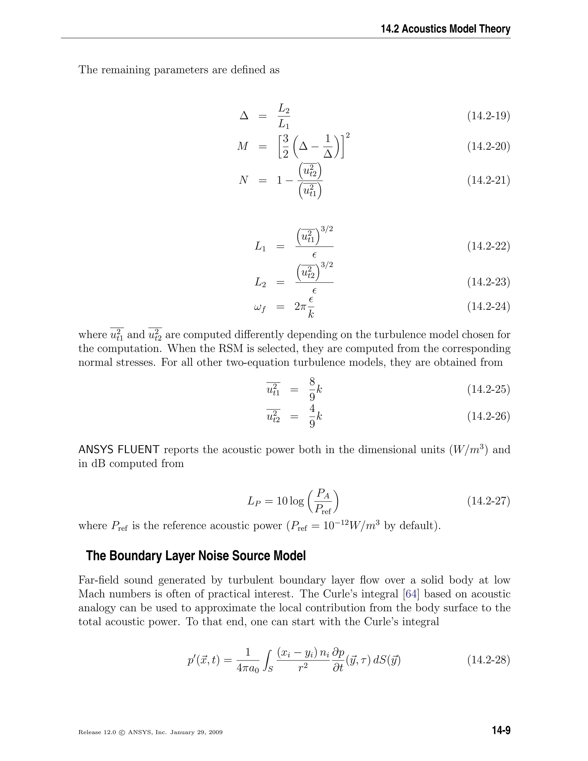 14.2 Acoustics Model Theory
The remaining parameters are deﬁned as
∆ =
L2
L1
(14.2-19)
M =
3
2
∆ −
1
∆
2
(14.2-20)
N = 1 −
u2
t2
u2
t1
(14.2-21)
L1 =
u2
t1
3/2
(14.2-22)
L2 =
u2
t2
3/2
(14.2-23)
ωf = 2π
k
(14.2-24)
where u2
t1 and u2
t2 are computed diﬀerently depending on the turbulence model chosen for
the computation. When the RSM is selected, they are computed from the corresponding
normal stresses. For all other two-equation turbulence models, they are obtained from
u2
t1 =
8
9
k (14.2-25)
u2
t2 =
4
9
k (14.2-26)
ANSYS FLUENT reports the acoustic power both in the dimensional units (W/m3
) and
in dB computed from
LP = 10 log
PA
Pref
(14.2-27)
where Pref is the reference acoustic power (Pref = 10−12
W/m3
by default).
The Boundary Layer Noise Source Model
Far-ﬁeld sound generated by turbulent boundary layer ﬂow over a solid body at low
Mach numbers is often of practical interest. The Curle’s integral [64] based on acoustic
analogy can be used to approximate the local contribution from the body surface to the
total acoustic power. To that end, one can start with the Curle’s integral
p (x, t) =
1
4πa0 S
(xi − yi) ni
r2
∂p
∂t
(y, τ) dS(y) (14.2-28)
Release 12.0 c ANSYS, Inc. January 29, 2009 14-9
 
