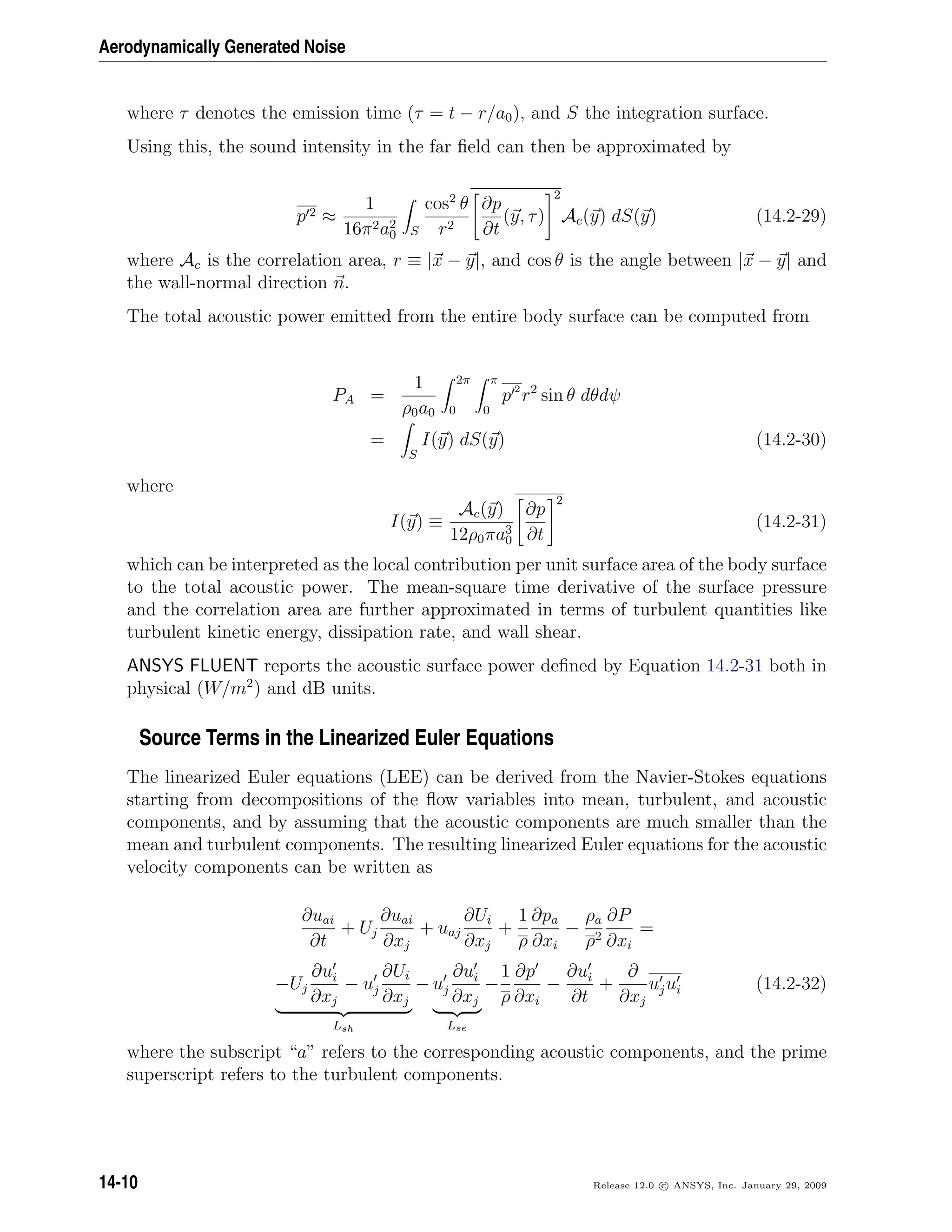 Aerodynamically Generated Noise
where τ denotes the emission time (τ = t − r/a0), and S the integration surface.
Using this, the sound intensity in the far ﬁeld can then be approximated by
p 2 ≈
1
16π2a2
0 S
cos2
θ
r2
∂p
∂t
(y, τ)
2
Ac(y) dS(y) (14.2-29)
where Ac is the correlation area, r ≡ |x − y|, and cos θ is the angle between |x − y| and
the wall-normal direction n.
The total acoustic power emitted from the entire body surface can be computed from
PA =
1
ρ0a0
2π
0
π
0
p 2
r2
sin θ dθdψ
=
S
I(y) dS(y) (14.2-30)
where
I(y) ≡
Ac(y)
12ρ0πa3
0
∂p
∂t
2
(14.2-31)
which can be interpreted as the local contribution per unit surface area of the body surface
to the total acoustic power. The mean-square time derivative of the surface pressure
and the correlation area are further approximated in terms of turbulent quantities like
turbulent kinetic energy, dissipation rate, and wall shear.
ANSYS FLUENT reports the acoustic surface power deﬁned by Equation 14.2-31 both in
physical (W/m2
) and dB units.
Source Terms in the Linearized Euler Equations
The linearized Euler equations (LEE) can be derived from the Navier-Stokes equations
starting from decompositions of the ﬂow variables into mean, turbulent, and acoustic
components, and by assuming that the acoustic components are much smaller than the
mean and turbulent components. The resulting linearized Euler equations for the acoustic
velocity components can be written as
∂uai
∂t
+ Uj
∂uai
∂xj
+ uaj
∂Ui
∂xj
+
1
ρ
∂pa
∂xi
−
ρa
ρ2
∂P
∂xi
=
−Uj
∂ui
∂xj
− uj
∂Ui
∂xj
Lsh
− uj
∂ui
∂xj
Lse
−
1
ρ
∂p
∂xi
−
∂ui
∂t
+
∂
∂xj
ujui (14.2-32)
where the subscript “a” refers to the corresponding acoustic components, and the prime
superscript refers to the turbulent components.
14-10 Release 12.0 c ANSYS, Inc. January 29, 2009
 