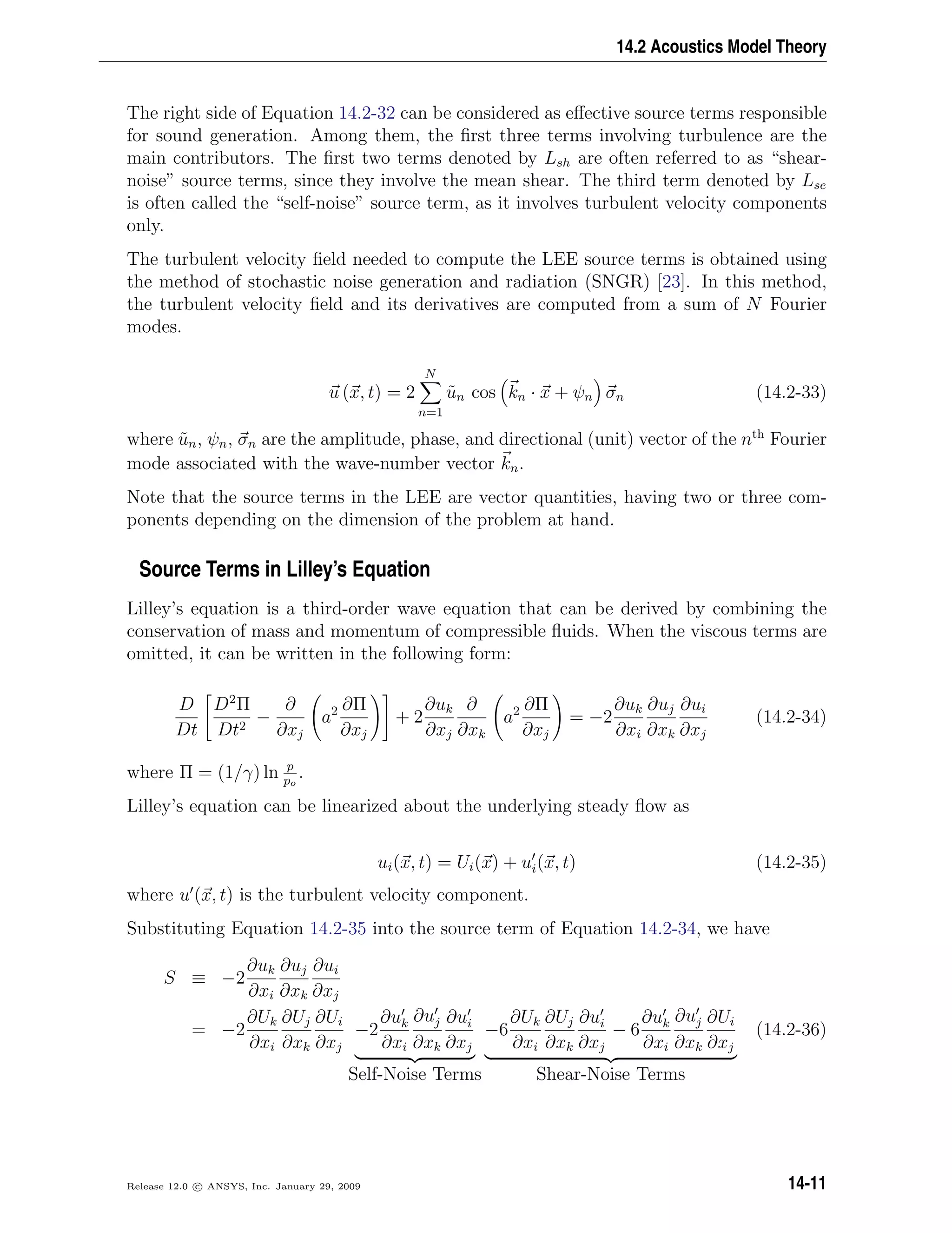 14.2 Acoustics Model Theory
The right side of Equation 14.2-32 can be considered as eﬀective source terms responsible
for sound generation. Among them, the ﬁrst three terms involving turbulence are the
main contributors. The ﬁrst two terms denoted by Lsh are often referred to as “shear-
noise” source terms, since they involve the mean shear. The third term denoted by Lse
is often called the “self-noise” source term, as it involves turbulent velocity components
only.
The turbulent velocity ﬁeld needed to compute the LEE source terms is obtained using
the method of stochastic noise generation and radiation (SNGR) [23]. In this method,
the turbulent velocity ﬁeld and its derivatives are computed from a sum of N Fourier
modes.
u (x, t) = 2
N
n=1
˜un cos kn · x + ψn σn (14.2-33)
where ˜un, ψn, σn are the amplitude, phase, and directional (unit) vector of the nth
Fourier
mode associated with the wave-number vector kn.
Note that the source terms in the LEE are vector quantities, having two or three com-
ponents depending on the dimension of the problem at hand.
Source Terms in Lilley’s Equation
Lilley’s equation is a third-order wave equation that can be derived by combining the
conservation of mass and momentum of compressible ﬂuids. When the viscous terms are
omitted, it can be written in the following form:
D
Dt
D2
Π
Dt2
−
∂
∂xj
a2 ∂Π
∂xj
+ 2
∂uk
∂xj
∂
∂xk
a2 ∂Π
∂xj
= −2
∂uk
∂xi
∂uj
∂xk
∂ui
∂xj
(14.2-34)
where Π = (1/γ) ln p
po
.
Lilley’s equation can be linearized about the underlying steady ﬂow as
ui(x, t) = Ui(x) + ui(x, t) (14.2-35)
where u (x, t) is the turbulent velocity component.
Substituting Equation 14.2-35 into the source term of Equation 14.2-34, we have
S ≡ −2
∂uk
∂xi
∂uj
∂xk
∂ui
∂xj
= −2
∂Uk
∂xi
∂Uj
∂xk
∂Ui
∂xj
−2
∂uk
∂xi
∂uj
∂xk
∂ui
∂xj
Self-Noise Terms
−6
∂Uk
∂xi
∂Uj
∂xk
∂ui
∂xj
− 6
∂uk
∂xi
∂uj
∂xk
∂Ui
∂xj
Shear-Noise Terms
(14.2-36)
Release 12.0 c ANSYS, Inc. January 29, 2009 14-11
 