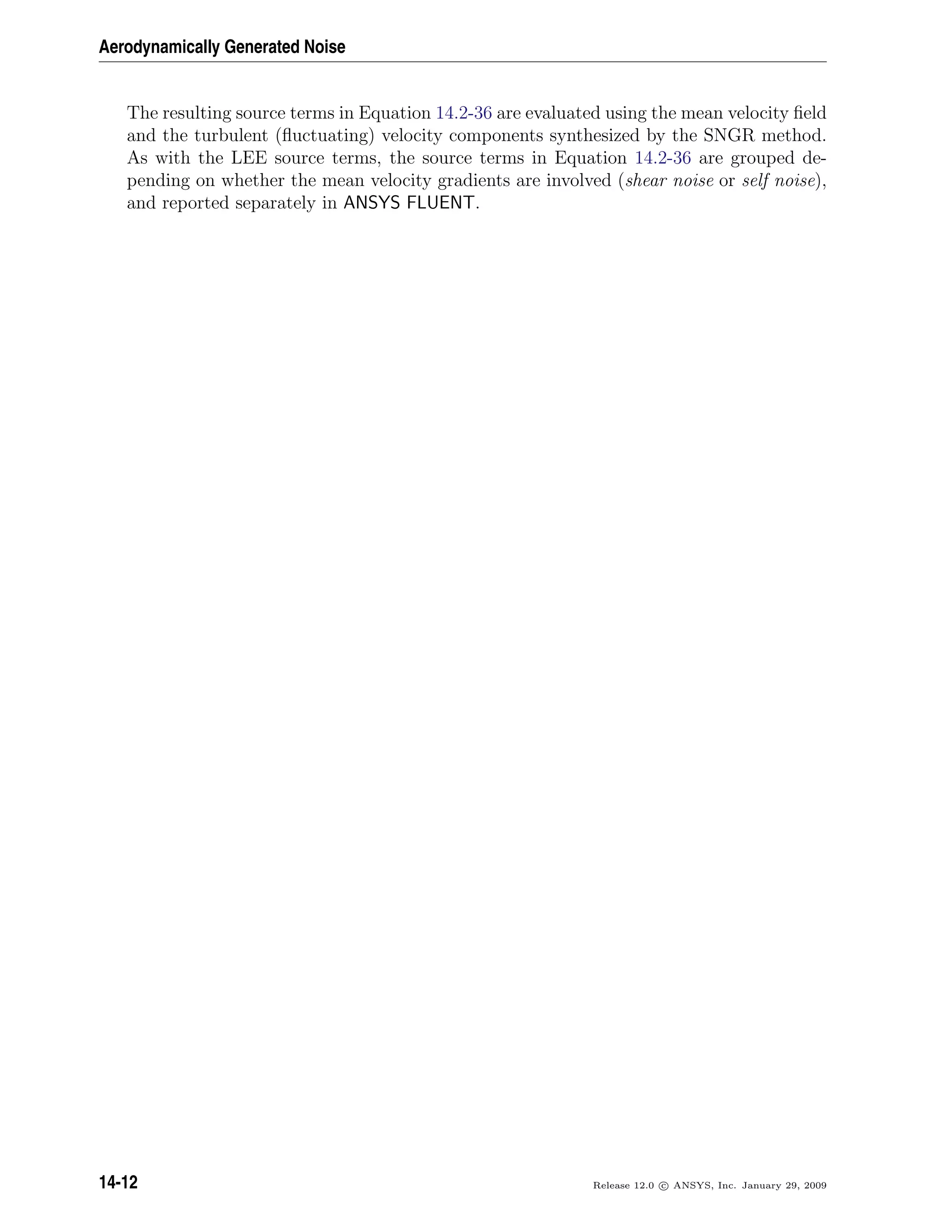 Aerodynamically Generated Noise
The resulting source terms in Equation 14.2-36 are evaluated using the mean velocity ﬁeld
and the turbulent (ﬂuctuating) velocity components synthesized by the SNGR method.
As with the LEE source terms, the source terms in Equation 14.2-36 are grouped de-
pending on whether the mean velocity gradients are involved (shear noise or self noise),
and reported separately in ANSYS FLUENT.
14-12 Release 12.0 c ANSYS, Inc. January 29, 2009
 