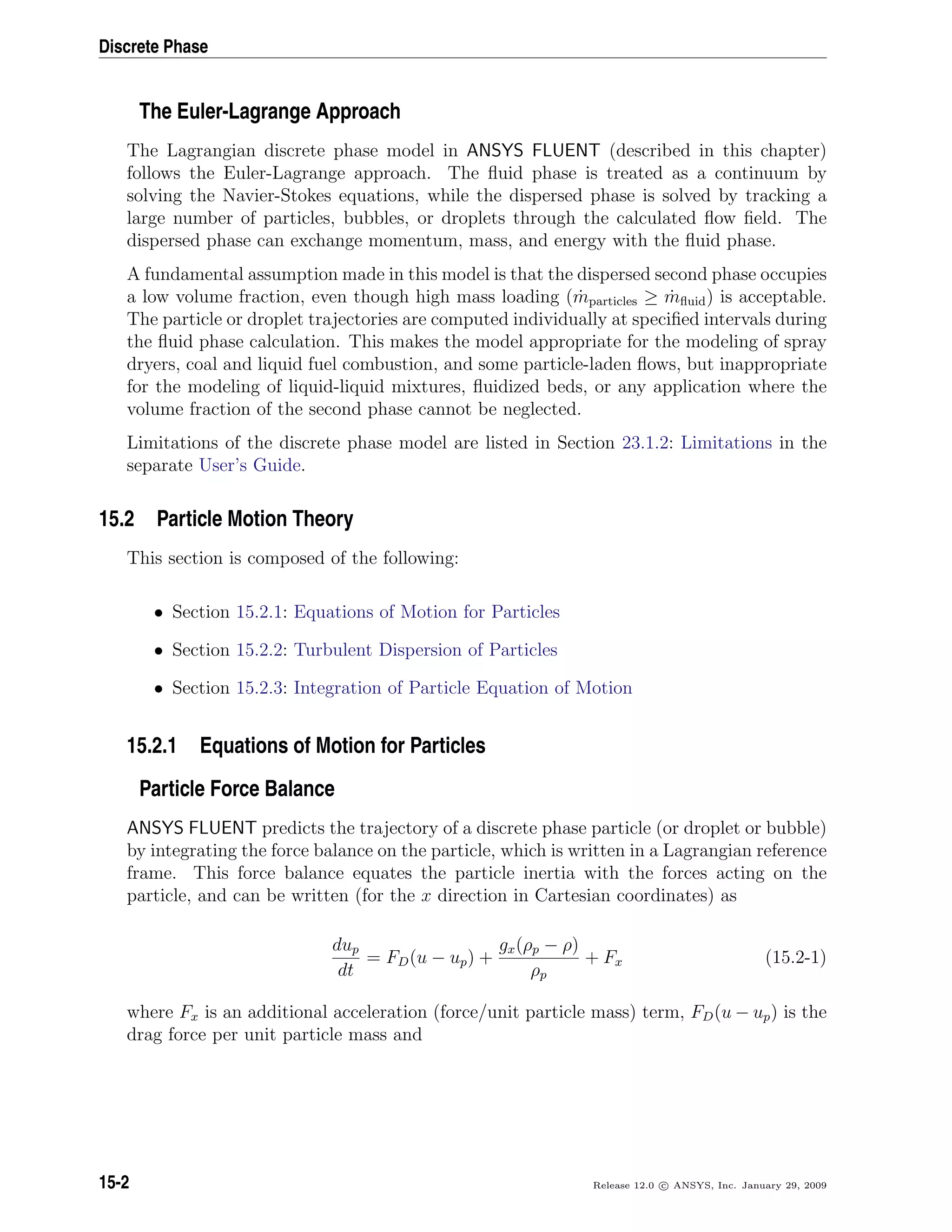 Discrete Phase
The Euler-Lagrange Approach
The Lagrangian discrete phase model in ANSYS FLUENT (described in this chapter)
follows the Euler-Lagrange approach. The ﬂuid phase is treated as a continuum by
solving the Navier-Stokes equations, while the dispersed phase is solved by tracking a
large number of particles, bubbles, or droplets through the calculated ﬂow ﬁeld. The
dispersed phase can exchange momentum, mass, and energy with the ﬂuid phase.
A fundamental assumption made in this model is that the dispersed second phase occupies
a low volume fraction, even though high mass loading ( ˙mparticles ≥ ˙mﬂuid) is acceptable.
The particle or droplet trajectories are computed individually at speciﬁed intervals during
the ﬂuid phase calculation. This makes the model appropriate for the modeling of spray
dryers, coal and liquid fuel combustion, and some particle-laden ﬂows, but inappropriate
for the modeling of liquid-liquid mixtures, ﬂuidized beds, or any application where the
volume fraction of the second phase cannot be neglected.
Limitations of the discrete phase model are listed in Section 23.1.2: Limitations in the
separate User’s Guide.
15.2 Particle Motion Theory
This section is composed of the following:
• Section 15.2.1: Equations of Motion for Particles
• Section 15.2.2: Turbulent Dispersion of Particles
• Section 15.2.3: Integration of Particle Equation of Motion
15.2.1 Equations of Motion for Particles
Particle Force Balance
ANSYS FLUENT predicts the trajectory of a discrete phase particle (or droplet or bubble)
by integrating the force balance on the particle, which is written in a Lagrangian reference
frame. This force balance equates the particle inertia with the forces acting on the
particle, and can be written (for the x direction in Cartesian coordinates) as
dup
dt
= FD(u − up) +
gx(ρp − ρ)
ρp
+ Fx (15.2-1)
where Fx is an additional acceleration (force/unit particle mass) term, FD(u − up) is the
drag force per unit particle mass and
15-2 Release 12.0 c ANSYS, Inc. January 29, 2009
 