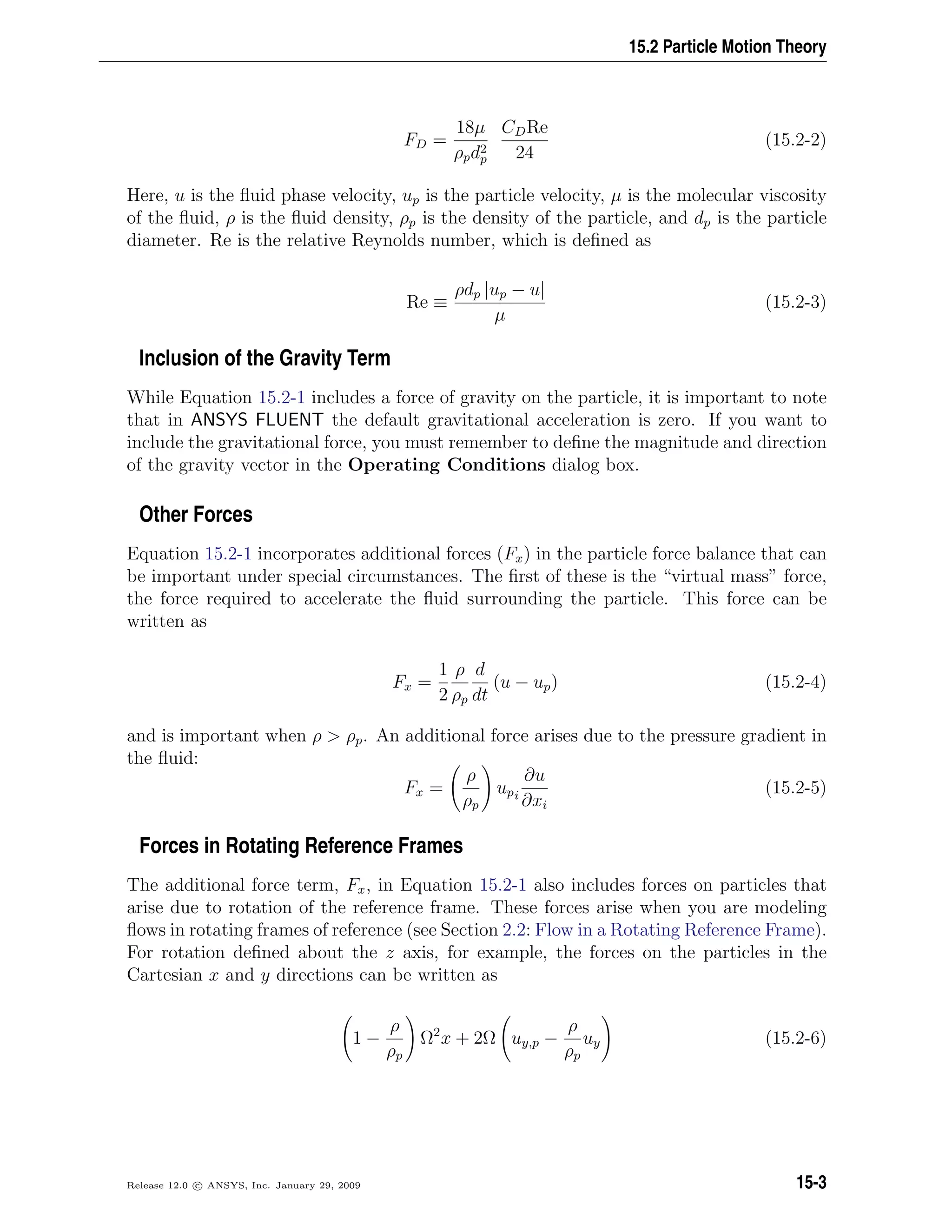 15.2 Particle Motion Theory
FD =
18µ
ρpd2
p
CDRe
24
(15.2-2)
Here, u is the ﬂuid phase velocity, up is the particle velocity, µ is the molecular viscosity
of the ﬂuid, ρ is the ﬂuid density, ρp is the density of the particle, and dp is the particle
diameter. Re is the relative Reynolds number, which is deﬁned as
Re ≡
ρdp |up − u|
µ
(15.2-3)
Inclusion of the Gravity Term
While Equation 15.2-1 includes a force of gravity on the particle, it is important to note
that in ANSYS FLUENT the default gravitational acceleration is zero. If you want to
include the gravitational force, you must remember to deﬁne the magnitude and direction
of the gravity vector in the Operating Conditions dialog box.
Other Forces
Equation 15.2-1 incorporates additional forces (Fx) in the particle force balance that can
be important under special circumstances. The ﬁrst of these is the “virtual mass” force,
the force required to accelerate the ﬂuid surrounding the particle. This force can be
written as
Fx =
1
2
ρ
ρp
d
dt
(u − up) (15.2-4)
and is important when ρ  ρp. An additional force arises due to the pressure gradient in
the ﬂuid:
Fx =
ρ
ρp
upi
∂u
∂xi
(15.2-5)
Forces in Rotating Reference Frames
The additional force term, Fx, in Equation 15.2-1 also includes forces on particles that
arise due to rotation of the reference frame. These forces arise when you are modeling
ﬂows in rotating frames of reference (see Section 2.2: Flow in a Rotating Reference Frame).
For rotation deﬁned about the z axis, for example, the forces on the particles in the
Cartesian x and y directions can be written as
1 −
ρ
ρp
Ω2
x + 2Ω uy,p −
ρ
ρp
uy (15.2-6)
Release 12.0 c ANSYS, Inc. January 29, 2009 15-3
 