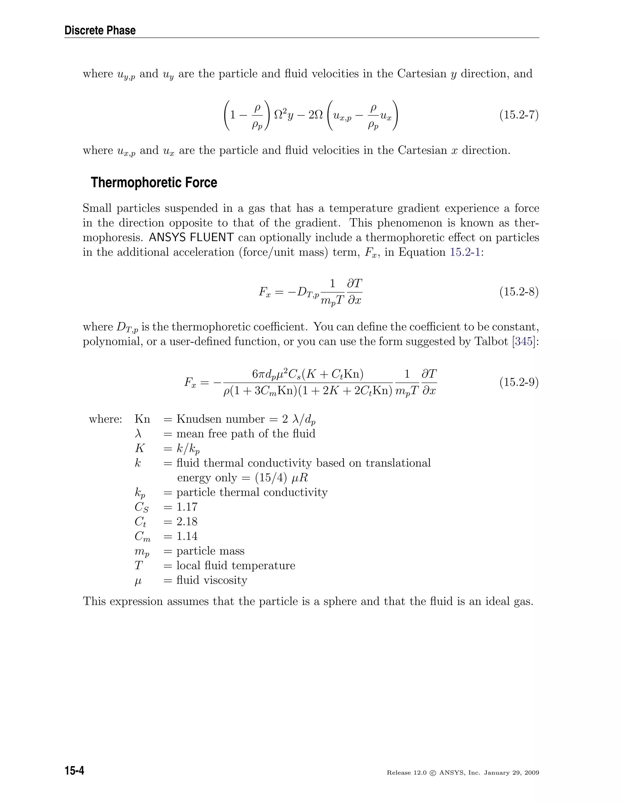 Discrete Phase
where uy,p and uy are the particle and ﬂuid velocities in the Cartesian y direction, and
1 −
ρ
ρp
Ω2
y − 2Ω ux,p −
ρ
ρp
ux (15.2-7)
where ux,p and ux are the particle and ﬂuid velocities in the Cartesian x direction.
Thermophoretic Force
Small particles suspended in a gas that has a temperature gradient experience a force
in the direction opposite to that of the gradient. This phenomenon is known as ther-
mophoresis. ANSYS FLUENT can optionally include a thermophoretic eﬀect on particles
in the additional acceleration (force/unit mass) term, Fx, in Equation 15.2-1:
Fx = −DT,p
1
mpT
∂T
∂x
(15.2-8)
where DT,p is the thermophoretic coeﬃcient. You can deﬁne the coeﬃcient to be constant,
polynomial, or a user-deﬁned function, or you can use the form suggested by Talbot [345]:
Fx = −
6πdpµ2
Cs(K + CtKn)
ρ(1 + 3CmKn)(1 + 2K + 2CtKn)
1
mpT
∂T
∂x
(15.2-9)
where: Kn = Knudsen number = 2 λ/dp
λ = mean free path of the ﬂuid
K = k/kp
k = ﬂuid thermal conductivity based on translational
energy only = (15/4) µR
kp = particle thermal conductivity
CS = 1.17
Ct = 2.18
Cm = 1.14
mp = particle mass
T = local ﬂuid temperature
µ = ﬂuid viscosity
This expression assumes that the particle is a sphere and that the ﬂuid is an ideal gas.
15-4 Release 12.0 c ANSYS, Inc. January 29, 2009
 