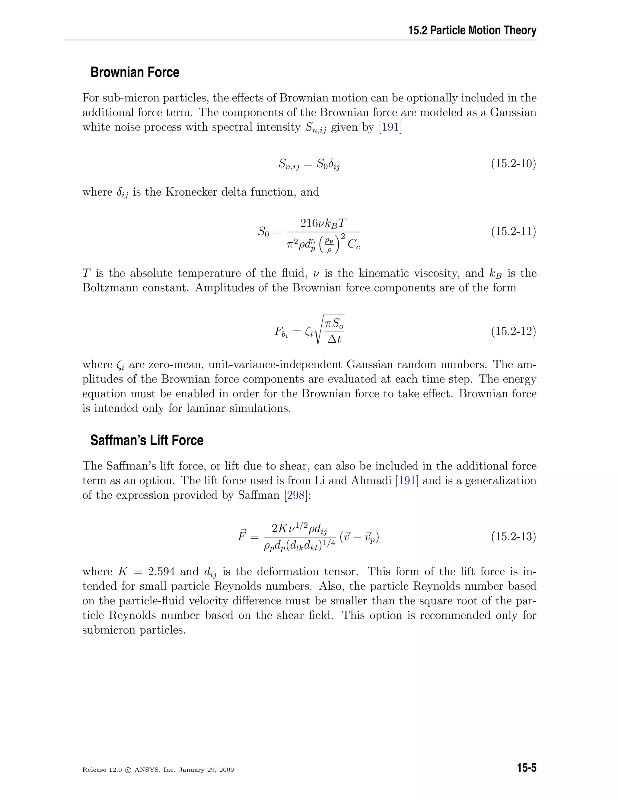 15.2 Particle Motion Theory
Brownian Force
For sub-micron particles, the eﬀects of Brownian motion can be optionally included in the
additional force term. The components of the Brownian force are modeled as a Gaussian
white noise process with spectral intensity Sn,ij given by [191]
Sn,ij = S0δij (15.2-10)
where δij is the Kronecker delta function, and
S0 =
216νkBT
π2ρd5
p
ρp
ρ
2
Cc
(15.2-11)
T is the absolute temperature of the ﬂuid, ν is the kinematic viscosity, and kB is the
Boltzmann constant. Amplitudes of the Brownian force components are of the form
Fbi
= ζi
πSo
∆t
(15.2-12)
where ζi are zero-mean, unit-variance-independent Gaussian random numbers. The am-
plitudes of the Brownian force components are evaluated at each time step. The energy
equation must be enabled in order for the Brownian force to take eﬀect. Brownian force
is intended only for laminar simulations.
Saffman’s Lift Force
The Saﬀman’s lift force, or lift due to shear, can also be included in the additional force
term as an option. The lift force used is from Li and Ahmadi [191] and is a generalization
of the expression provided by Saﬀman [298]:
F =
2Kν1/2
ρdij
ρpdp(dlkdkl)1/4
(v − vp) (15.2-13)
where K = 2.594 and dij is the deformation tensor. This form of the lift force is in-
tended for small particle Reynolds numbers. Also, the particle Reynolds number based
on the particle-ﬂuid velocity diﬀerence must be smaller than the square root of the par-
ticle Reynolds number based on the shear ﬁeld. This option is recommended only for
submicron particles.
Release 12.0 c ANSYS, Inc. January 29, 2009 15-5
 